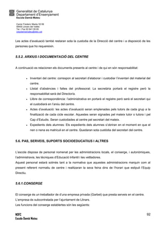 Generalitat de Catalunya
Departament d’Ensenyament
Escola Damià Mateu
Carrer Frederic Marès 52-56
08450 Llinars del Vallès
Tel. i Fax 93 841 09 85
ceipdamiamateu@xtec.cat
NOFC
Escola Damià Mateu
92
Les actes d’avaluació també restaran sota la custodia de la Direcció del centre i a disposició de les
persones que ho requereixin.
5.5.2. ARXIUS I DOCUMENTACIÓ DEL CENTRE
A continuació es relacionen els documents presents al centre i de qui en són responsabilitat:
 Inventari del centre: correspon al secretari d’elaborar i custodiar l’inventari del material del
centre.
 Llistat d’absències i faltes del professorat: La secretària portarà el registre però la
responsabilitat serà del Director/a.
 Llibre de correspondència: l’administrativa en portarà el registre però serà el secretari qui
el custodiarà en l’arxiu del centre.
 Actes d’avaluació: les actes d’avaluació seran emplenades pels tutors de cada grup a la
finalització de cada cicle escolar. Aquestes seran signades pel mateix tutor o tutora i pel
Cap d’Estudis. Seran custodiades al centre pel secretari del mateix.
 Expedients dels alumnes: Els expedients dels alumnes s’obriran en el moment en que el
nen o nena es matriculi en el centre. Quedaran sota custòdia del secretari del centre.
5.6. PAS, SERVEIS, SUPORTS SOCIOEDUCATIUS I ALTRES
L’escola disposa de personal nomenat per les administracions locals, el conserge, i autonòmiques,
l’administravia, les tècniques d’Educació Infantil i les vetlladores.
Aquest personal estarà sotmès tant a la normativa que aquestes administracions marquin com al
present referent normatiu de centre i realitzaran la seva feina dins de l’horari que estipuli l’Equip
Directiu.
5.6.1.CONSERGE
El conserge és un treballador de d’una empresa privada (Garbet) que presta serveis en el centre.
L’empresa és subcontratada per l’ajuntament de Llinars.
Les funcions del conserge establertes són les següents:
 