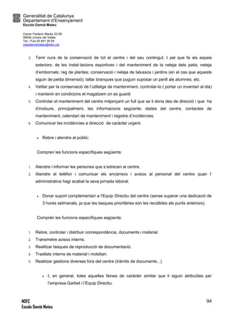 Generalitat de Catalunya
Departament d’Ensenyament
Escola Damià Mateu
Carrer Frederic Marès 52-56
08450 Llinars del Vallès
Tel. i Fax 93 841 09 85
ceipdamiamateu@xtec.cat
NOFC
Escola Damià Mateu
94
3. Tenir cura de la conservació de tot el centre i del seu contingut. I pel que fa als espais
exteriors: de les instal·lacions esportives i del manteniment de la neteja dels patis; neteja
d’embornals; reg de plantes; conservació i neteja de talussos i jardins (en el cas que aquests
siguin de petita dimensió); tallar branques que puguin suposar un perill als alumnes; etc.
4. Vetllar per la conservació de l’utillatge de manteniment, controlar-lo ( portar un inventari al dia)
i mantenir en condicions el magatzem on es guardi
5. Controlar el manteniment del centre mitjançant un full que se li dona des de direcció i que ha
d’incloure, principalment, les informacions següents: dades del centre, contactes de
manteniment, calendari de manteniment i registre d’incidències.
6. Comunicar les incidències a direcció de caràcter urgent.
 Rebre i atendre al públic:
Compren les funcions específiques següents:
1. Atendre i informar les persones que s’adrecen al centre.
2. Atendre el telèfon i comunicar els encàrrecs i avisos al personal del centre quan l’
administrativa hagi acabat la seva jornada laboral.
 Donar suport complementari a l’Equip Directiu del centre (sense superar una dedicació de
3 hores setmanals, ja que les tasques prioritàries són les recollides als punts anteriors).
Comprèn les funcions específiques següents:
1. Rebre, controlar i distrbuir correspondència, documents i material.
2. Transmetre avisos interns.
3. Realitzar tasques de reproducció de documentació.
4. Trasllats interns de material i mobiliari.
5. Realitzar gestions diverses fora del centre (tràmits de documents...)
 I, en general, totes aquelles feines de caràcter similar que li siguin atribuïdes per
l’empresa Garbet i l’Equip Directiu.
 