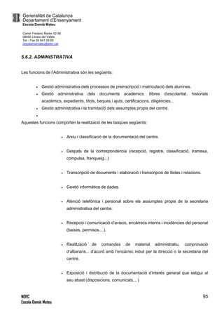 Generalitat de Catalunya
Departament d’Ensenyament
Escola Damià Mateu
Carrer Frederic Marès 52-56
08450 Llinars del Vallès
Tel. i Fax 93 841 09 85
ceipdamiamateu@xtec.cat
NOFC
Escola Damià Mateu
95
5.6.2. ADMINISTRATIVA
Les funcions de l’Administrativa són les següents:
 Gestió administrativa dels processos de preinscripció i matriculació dels alumnes.
 Gestió administrativa dels documents acadèmics: llibres d’escolaritat, historials
acadèmics, expedients, títols, beques i ajuts, certificacions, diligències...
 Gestió administrativa i la tramitació dels assumptes propis del centre.

Aquestes funcions comporten la realització de les tasques següents:
 Arxiu i classificació de la documentació del centre.
 Despatx de la correspondència (recepció, registre, classificació, tramesa,
compulsa, franqueig...)
 Transcripció de documents i elaboració i transcripció de llistes i relacions.
 Gestió informàtica de dades.
 Atenció telefònica i personal sobre els assumptes propis de la secretaria
administrativa del centre.
 Recepció i comunicació d’avisos, encàrrecs interns i incidències del personal
(baixes, permisos....).
 Realització de comandes de material administratiu, comprovació
d’albarans... d’acord amb l’encàrrec rebut per la direcció o la secretaria del
centre.
 Exposició i distribució de la documentació d’interès general que estigui al
seu abast (disposicions, comunicats,...)
 