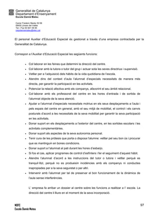 Generalitat de Catalunya
Departament d’Ensenyament
Escola Damià Mateu
Carrer Frederic Marès 52-56
08450 Llinars del Vallès
Tel. i Fax 93 841 09 85
ceipdamiamateu@xtec.cat
NOFC
Escola Damià Mateu
97
El personal Auxiliar d’Educació Especial és gestionat a través d’una empresa contractada per la
Generalitat de Catalunya.
Correspon a l’Auxiliar d’Educació Especial les següents funcions:
 Col·laborar en les feines que determini la direcció del centre.
 Col·laborar amb la tutora o tutor del grup i actuar sota les seves directrius i supervisió.
 Vetllar per a l’adquisició dels hàbits de la vida quotidiana de l’escola.
 Atendre dins del context d’aula l’alumnat d’especials necessitats de manera més
directa, per garantir la participació en les activitats.
 Potenciar la relació afectiva amb els companys, afavorint el seu àmbit relacional.
 Col·laborar amb els professorat del centre en les hores d’entrada i de sortida de
l’alumnat objecte de la seva atenció.
 Ajudar a l’alumnat d’especials necessitats motrius en els seus desplaçaments a l’aula i
pels espais del centre en general, amb el seu mitjà de mobilitat, el control i els canvis
posturals d’acord a les necessitats de la seva mobilitat per garantir la seva participació
en les activitats.
 Donar suport en els desplaçaments a l’exterior del centre, en les sortides escolars i les
activitats complementàries.
 Donar suport als aspectes de la seva autonomia personal.
 Tenir cura de les pròtesis que porta o disposa l’alumne: vetllar pel seu bon ús i procurar
que es mantinguin en bones condicions.
 Donar suport a l’alumnat al pati durant les hores d’esbarjo.
 Si fos el cas, aplicar programes de control d’esfínters i fer el seguiment d’aquest hàbit.
 Atendre l’alumnat d’acord a les instruccions del tutor o tutora i vetllar perquè es
tranquil·litzi, perquè no es produeixin incidències amb els companys ni conductes
inapropiades per a la seva seguretat o per altri.
 Intervenir amb l’alumnat per tal de preservar el bon funcionament de la dinàmica de
l’aula sense interferències.
L’ empresa fa arribar un dossier al centre sobre les funcions a realitzar a l’ escola. La
direcció del centre li lliure en el moment de la seva incorporació.
 