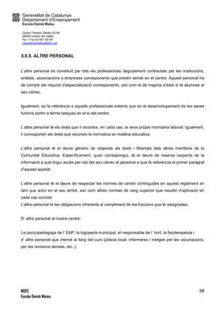 Generalitat de Catalunya
Departament d’Ensenyament
Escola Damià Mateu
Carrer Frederic Marès 52-56
08450 Llinars del Vallès
Tel. i Fax 93 841 09 85
ceipdamiamateu@xtec.cat
NOFC
Escola Damià Mateu
98
5.6.5. ALTRE PERSONAL
L’altre personal és constituït per tots els professionals degudament contractats per les institucions,
entitats, associacions o empreses corresponents que prestin servei en el centre. Aquest personal ha
de complir els requisit d’especialització corresponents, així com el de majoria d’edat si té alumnes al
seu càrrec.
Igualment, es fa referència a aquells professionals externs que en el desenvolupament de les seves
funions portin a terme tasques en el si del centre.
L’altre personal té els drets que li reconeix, en cada cas, la seva pròpia normativa laboral. Igualment,
li corresponen els drets que reconeix la normativa en matèria educativa.
L’altre personal té el deure gèneric de respecte als drets i llibertats dels altres membres de la
Comunitat Educativa. Específicament, quan correspongui, té el deure de reserva respecte de la
informació a què tingui accés per raó del seu càrrec el personal a que fa referència el primer paràgraf
d’aquest apartat.
L’altre personal té el deure de respectar les normes de centre contingudes en aquest reglament en
tant que actuï en el seu àmbit, així com altres normes de rang superior que resultin d’aplicació en
cada cas concret.
L’altre personal té les obligacions inherents al compliment de les funcions que té assignades.
D’ altre personal al nostre centre:
La pscicopedagoga de l’ EAP, la logopeda municipal, el responsable de l’ hort, la fisioterapèuta i
d’ altre personal que intervé al llarg del curs (policia local, infermeres i metges per les vacunacions,
per les revisions dentals, etc..).
 