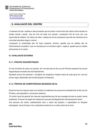 Generalitat de Catalunya
Departament d’Ensenyament
Escola Damià Mateu
Carrer Frederic Marès 52-56
08450 Llinars del Vallès
Tel. i Fax 93 841 09 85
ceipdamiamateu@xtec.cat
NOFC
Escola Damià Mateu
99
6. AVALUACIÓ DEL CENTRE
L’avaluació de tots i cadascun dels processos que es porten a terme dins del nostre centre escolar ha
d’estar marcat i pautat des de l’inici de cada curs escolar. L’avaluació s’ha de viure com una
oportunitat de reflexió i de millora de totes i cadascuna de les actuacions que tots els membres de la
comunitat educativa duguin a terme.
L’avaluació ve presentada des de dues vessants: primera, aquella que es realitza des de
l’Administració competent i que ve marcada per la normativa vigent i, segona, aquella que es realitza
internament en el centre.
6.1 AVALUACIÓ EXTERNA
6.1.1. PROVES DIAGNÒSTIQUES
Al mes d’octubre de cada curs escolar, els i les alumnes de 5è curs de Primària passaran les proves
diagnòstiques enviades des del Departament.
Aquestes proves les passaran i corregiran els respectius mestres tutors de cada grup tot i que les
proves siguin elaborades pel Consell Superior d’Avaluació.
6.1.2. PROVES DE COMPETÈNCIES BÀSIQUES DE 6è
Durant el mes de maig de cada curs escolar es realitzaran les proves de competències de 6è curs de
Primària, amb aplicadors i correccions externes.
El centre haurà de garantir les mesures organitzatives per tal que aquestes proves es passin sense
problemes. S’hauran de seguir les indicacions que des del Departament d’Ensenyament arribin.
Una persona del centre, preferentment tutor o tutora del Superior o especialista en llengües
estrangeres, haurà d’actuar com a aplicador/a extern/a en un altre centre de la zona.
 