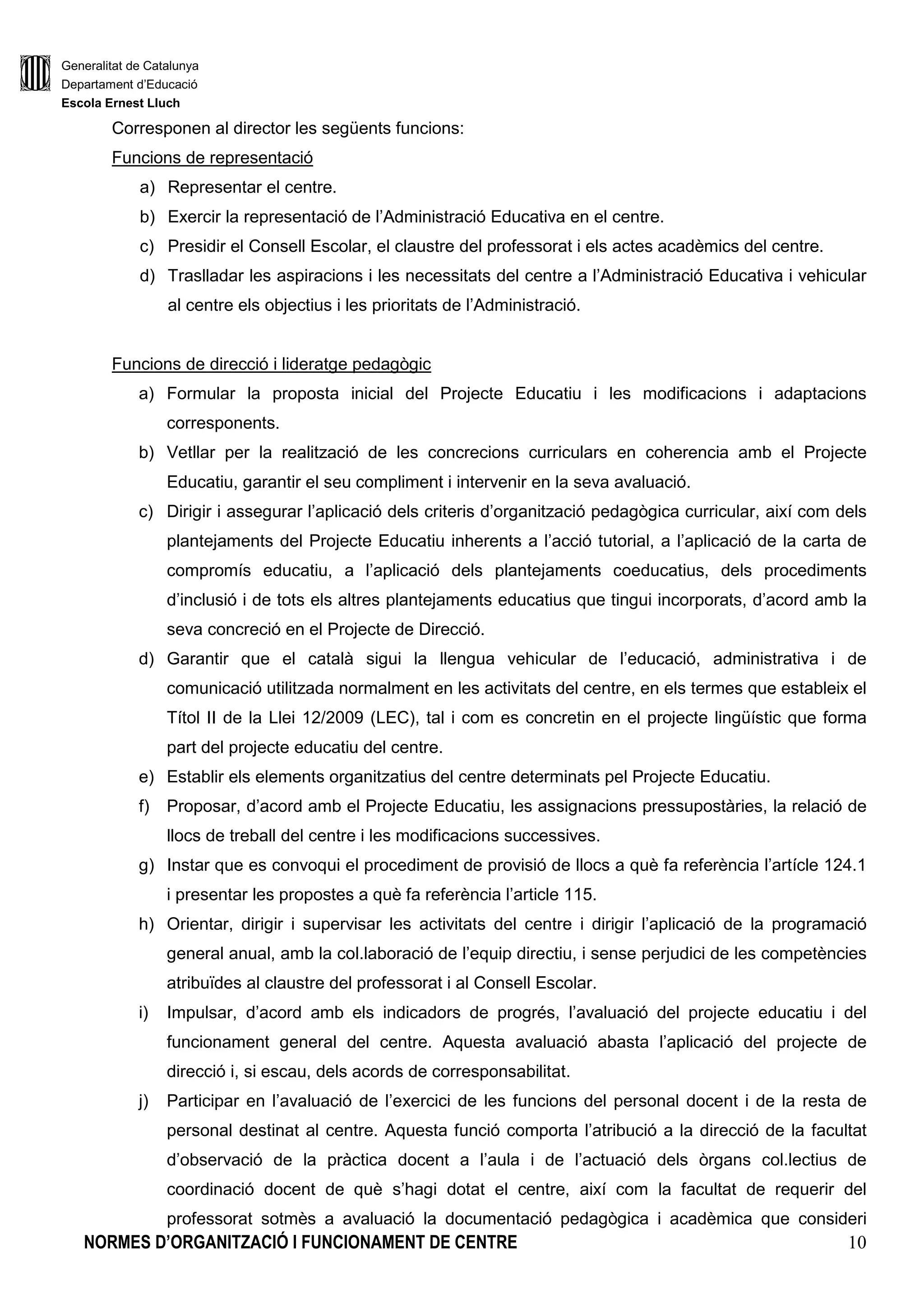 Generalitat de Catalunya
Departament d’Educació
Escola Ernest Lluch
NORMES D’ORGANITZACIÓ I FUNCIONAMENT DE CENTRE 10
Corresponen al director les següents funcions:
Funcions de representació
a) Representar el centre.
b) Exercir la representació de l’Administració Educativa en el centre.
c) Presidir el Consell Escolar, el claustre del professorat i els actes acadèmics del centre.
d) Traslladar les aspiracions i les necessitats del centre a l’Administració Educativa i vehicular
al centre els objectius i les prioritats de l’Administració.
Funcions de direcció i lideratge pedagògic
a) Formular la proposta inicial del Projecte Educatiu i les modificacions i adaptacions
corresponents.
b) Vetllar per la realització de les concrecions curriculars en coherencia amb el Projecte
Educatiu, garantir el seu compliment i intervenir en la seva avaluació.
c) Dirigir i assegurar l’aplicació dels criteris d’organització pedagògica curricular, així com dels
plantejaments del Projecte Educatiu inherents a l’acció tutorial, a l’aplicació de la carta de
compromís educatiu, a l’aplicació dels plantejaments coeducatius, dels procediments
d’inclusió i de tots els altres plantejaments educatius que tingui incorporats, d’acord amb la
seva concreció en el Projecte de Direcció.
d) Garantir que el català sigui la llengua vehicular de l’educació, administrativa i de
comunicació utilitzada normalment en les activitats del centre, en els termes que estableix el
Títol II de la Llei 12/2009 (LEC), tal i com es concretin en el projecte lingüístic que forma
part del projecte educatiu del centre.
e) Establir els elements organitzatius del centre determinats pel Projecte Educatiu.
f) Proposar, d’acord amb el Projecte Educatiu, les assignacions pressupostàries, la relació de
llocs de treball del centre i les modificacions successives.
g) Instar que es convoqui el procediment de provisió de llocs a què fa referència l’artícle 124.1
i presentar les propostes a què fa referència l’article 115.
h) Orientar, dirigir i supervisar les activitats del centre i dirigir l’aplicació de la programació
general anual, amb la col.laboració de l’equip directiu, i sense perjudici de les competències
atribuïdes al claustre del professorat i al Consell Escolar.
i) Impulsar, d’acord amb els indicadors de progrés, l’avaluació del projecte educatiu i del
funcionament general del centre. Aquesta avaluació abasta l’aplicació del projecte de
direcció i, si escau, dels acords de corresponsabilitat.
j) Participar en l’avaluació de l’exercici de les funcions del personal docent i de la resta de
personal destinat al centre. Aquesta funció comporta l’atribució a la direcció de la facultat
d’observació de la pràctica docent a l’aula i de l’actuació dels òrgans col.lectius de
coordinació docent de què s’hagi dotat el centre, així com la facultat de requerir del
professorat sotmès a avaluació la documentació pedagògica i acadèmica que consideri
 