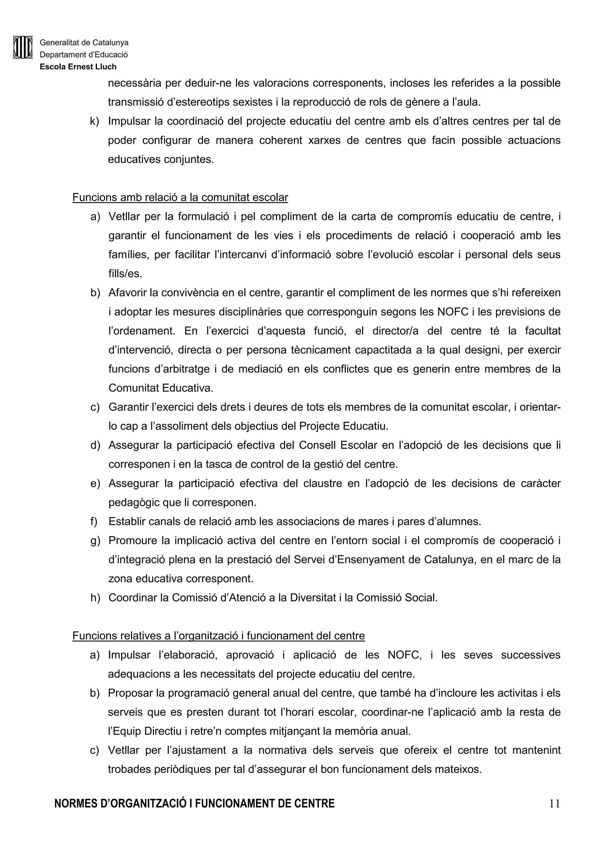 Generalitat de Catalunya
Departament d’Educació
Escola Ernest Lluch
NORMES D’ORGANITZACIÓ I FUNCIONAMENT DE CENTRE 11
necessària per deduir-ne les valoracions corresponents, incloses les referides a la possible
transmissió d’estereotips sexistes i la reproducció de rols de gènere a l’aula.
k) Impulsar la coordinació del projecte educatiu del centre amb els d’altres centres per tal de
poder configurar de manera coherent xarxes de centres que facin possible actuacions
educatives conjuntes.
Funcions amb relació a la comunitat escolar
a) Vetllar per la formulació i pel compliment de la carta de compromís educatiu de centre, i
garantir el funcionament de les vies i els procediments de relació i cooperació amb les
famílies, per facilitar l’intercanvi d’informació sobre l’evolució escolar i personal dels seus
fills/es.
b) Afavorir la convivència en el centre, garantir el compliment de les normes que s’hi refereixen
i adoptar les mesures disciplinàries que corresponguin segons les NOFC i les previsions de
l’ordenament. En l’exercici d’aquesta funció, el director/a del centre té la facultat
d’intervenció, directa o per persona tècnicament capactitada a la qual designi, per exercir
funcions d’arbitratge i de mediació en els conflictes que es generin entre membres de la
Comunitat Educativa.
c) Garantir l’exercici dels drets i deures de tots els membres de la comunitat escolar, i orientar-
lo cap a l’assoliment dels objectius del Projecte Educatiu.
d) Assegurar la participació efectiva del Consell Escolar en l’adopció de les decisions que li
corresponen i en la tasca de control de la gestió del centre.
e) Assegurar la participació efectiva del claustre en l’adopció de les decisions de caràcter
pedagògic que li corresponen.
f) Establir canals de relació amb les associacions de mares i pares d’alumnes.
g) Promoure la implicació activa del centre en l’entorn social i el compromís de cooperació i
d’integració plena en la prestació del Servei d’Ensenyament de Catalunya, en el marc de la
zona educativa corresponent.
h) Coordinar la Comissió d’Atenció a la Diversitat i la Comissió Social.
Funcions relatives a l’organització i funcionament del centre
a) Impulsar l’elaboració, aprovació i aplicació de les NOFC, i les seves successives
adequacions a les necessitats del projecte educatiu del centre.
b) Proposar la programació general anual del centre, que també ha d’incloure les activitas i els
serveis que es presten durant tot l’horari escolar, coordinar-ne l’aplicació amb la resta de
l’Equip Directiu i retre’n comptes mitjançant la memòria anual.
c) Vetllar per l’ajustament a la normativa dels serveis que ofereix el centre tot mantenint
trobades periòdiques per tal d’assegurar el bon funcionament dels mateixos.
 