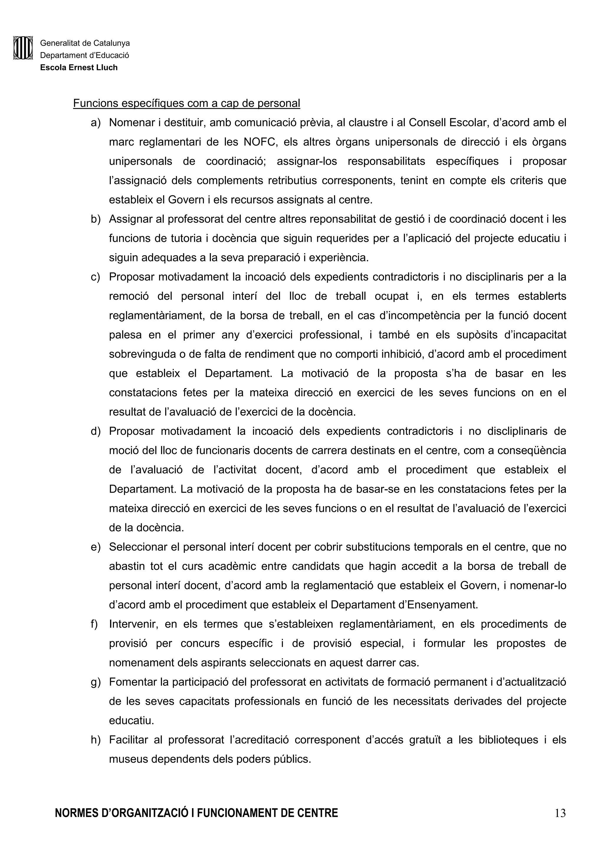 Generalitat de Catalunya
Departament d’Educació
Escola Ernest Lluch
NORMES D’ORGANITZACIÓ I FUNCIONAMENT DE CENTRE 13
Funcions específiques com a cap de personal
a) Nomenar i destituir, amb comunicació prèvia, al claustre i al Consell Escolar, d’acord amb el
marc reglamentari de les NOFC, els altres òrgans unipersonals de direcció i els òrgans
unipersonals de coordinació; assignar-los responsabilitats específiques i proposar
l’assignació dels complements retributius corresponents, tenint en compte els criteris que
estableix el Govern i els recursos assignats al centre.
b) Assignar al professorat del centre altres reponsabilitat de gestió i de coordinació docent i les
funcions de tutoria i docència que siguin requerides per a l’aplicació del projecte educatiu i
siguin adequades a la seva preparació i experiència.
c) Proposar motivadament la incoació dels expedients contradictoris i no disciplinaris per a la
remoció del personal interí del lloc de treball ocupat i, en els termes establerts
reglamentàriament, de la borsa de treball, en el cas d’incompetència per la funció docent
palesa en el primer any d’exercici professional, i també en els supòsits d’incapacitat
sobrevinguda o de falta de rendiment que no comporti inhibició, d’acord amb el procediment
que estableix el Departament. La motivació de la proposta s’ha de basar en les
constatacions fetes per la mateixa direcció en exercici de les seves funcions on en el
resultat de l’avaluació de l’exercici de la docència.
d) Proposar motivadament la incoació dels expedients contradictoris i no discliplinaris de
moció del lloc de funcionaris docents de carrera destinats en el centre, com a conseqüència
de l’avaluació de l’activitat docent, d’acord amb el procediment que estableix el
Departament. La motivació de la proposta ha de basar-se en les constatacions fetes per la
mateixa direcció en exercici de les seves funcions o en el resultat de l’avaluació de l’exercici
de la docència.
e) Seleccionar el personal interí docent per cobrir substitucions temporals en el centre, que no
abastin tot el curs acadèmic entre candidats que hagin accedit a la borsa de treball de
personal interí docent, d’acord amb la reglamentació que estableix el Govern, i nomenar-lo
d’acord amb el procediment que estableix el Departament d’Ensenyament.
f) Intervenir, en els termes que s’estableixen reglamentàriament, en els procediments de
provisió per concurs específic i de provisió especial, i formular les propostes de
nomenament dels aspirants seleccionats en aquest darrer cas.
g) Fomentar la participació del professorat en activitats de formació permanent i d’actualització
de les seves capacitats professionals en funció de les necessitats derivades del projecte
educatiu.
h) Facilitar al professorat l’acreditació corresponent d’accés gratuït a les biblioteques i els
museus dependents dels poders públics.
 