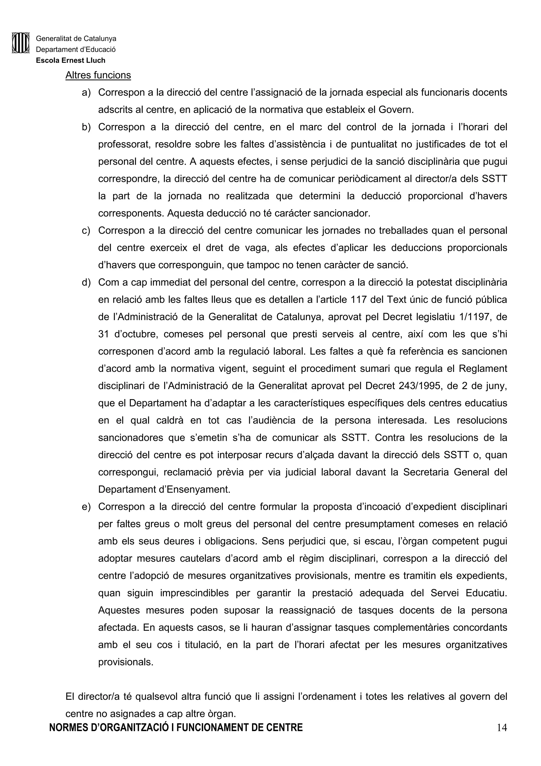 Generalitat de Catalunya
Departament d’Educació
Escola Ernest Lluch
NORMES D’ORGANITZACIÓ I FUNCIONAMENT DE CENTRE 14
Altres funcions
a) Correspon a la direcció del centre l’assignació de la jornada especial als funcionaris docents
adscrits al centre, en aplicació de la normativa que estableix el Govern.
b) Correspon a la direcció del centre, en el marc del control de la jornada i l’horari del
professorat, resoldre sobre les faltes d’assistència i de puntualitat no justificades de tot el
personal del centre. A aquests efectes, i sense perjudici de la sanció disciplinària que pugui
correspondre, la direcció del centre ha de comunicar periòdicament al director/a dels SSTT
la part de la jornada no realitzada que determini la deducció proporcional d’havers
corresponents. Aquesta deducció no té carácter sancionador.
c) Correspon a la direcció del centre comunicar les jornades no treballades quan el personal
del centre exerceix el dret de vaga, als efectes d’aplicar les deduccions proporcionals
d’havers que corresponguin, que tampoc no tenen caràcter de sanció.
d) Com a cap immediat del personal del centre, correspon a la direcció la potestat disciplinària
en relació amb les faltes lleus que es detallen a l’article 117 del Text únic de funció pública
de l’Administració de la Generalitat de Catalunya, aprovat pel Decret legislatiu 1/1197, de
31 d’octubre, comeses pel personal que presti serveis al centre, així com les que s’hi
corresponen d’acord amb la regulació laboral. Les faltes a què fa referència es sancionen
d’acord amb la normativa vigent, seguint el procediment sumari que regula el Reglament
disciplinari de l’Administració de la Generalitat aprovat pel Decret 243/1995, de 2 de juny,
que el Departament ha d’adaptar a les característiques específiques dels centres educatius
en el qual caldrà en tot cas l’audiència de la persona interesada. Les resolucions
sancionadores que s’emetin s’ha de comunicar als SSTT. Contra les resolucions de la
direcció del centre es pot interposar recurs d’alçada davant la direcció dels SSTT o, quan
correspongui, reclamació prèvia per via judicial laboral davant la Secretaria General del
Departament d’Ensenyament.
e) Correspon a la direcció del centre formular la proposta d’incoació d’expedient disciplinari
per faltes greus o molt greus del personal del centre presumptament comeses en relació
amb els seus deures i obligacions. Sens perjudici que, si escau, l’òrgan competent pugui
adoptar mesures cautelars d’acord amb el règim disciplinari, correspon a la direcció del
centre l’adopció de mesures organitzatives provisionals, mentre es tramitin els expedients,
quan siguin imprescindibles per garantir la prestació adequada del Servei Educatiu.
Aquestes mesures poden suposar la reassignació de tasques docents de la persona
afectada. En aquests casos, se li hauran d’assignar tasques complementàries concordants
amb el seu cos i titulació, en la part de l’horari afectat per les mesures organitzatives
provisionals.
El director/a té qualsevol altra funció que li assigni l’ordenament i totes les relatives al govern del
centre no asignades a cap altre òrgan.
 