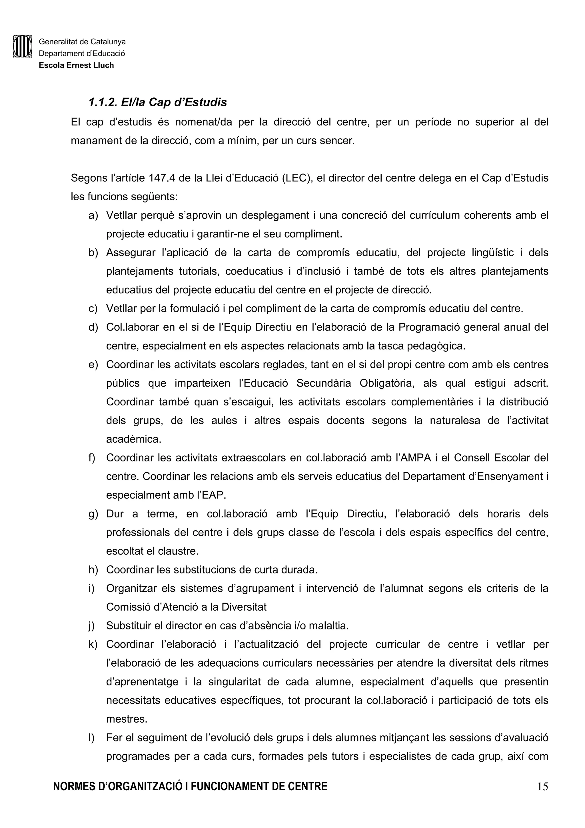 Generalitat de Catalunya
Departament d’Educació
Escola Ernest Lluch
NORMES D’ORGANITZACIÓ I FUNCIONAMENT DE CENTRE 15
1.1.2. El/la Cap d’Estudis
El cap d’estudis és nomenat/da per la direcció del centre, per un període no superior al del
manament de la direcció, com a mínim, per un curs sencer.
Segons l’artícle 147.4 de la Llei d’Educació (LEC), el director del centre delega en el Cap d’Estudis
les funcions següents:
a) Vetllar perquè s’aprovin un desplegament i una concreció del currículum coherents amb el
projecte educatiu i garantir-ne el seu compliment.
b) Assegurar l’aplicació de la carta de compromís educatiu, del projecte lingüístic i dels
plantejaments tutorials, coeducatius i d’inclusió i també de tots els altres plantejaments
educatius del projecte educatiu del centre en el projecte de direcció.
c) Vetllar per la formulació i pel compliment de la carta de compromís educatiu del centre.
d) Col.laborar en el si de l’Equip Directiu en l’elaboració de la Programació general anual del
centre, especialment en els aspectes relacionats amb la tasca pedagògica.
e) Coordinar les activitats escolars reglades, tant en el si del propi centre com amb els centres
públics que imparteixen l’Educació Secundària Obligatòria, als qual estigui adscrit.
Coordinar també quan s’escaigui, les activitats escolars complementàries i la distribució
dels grups, de les aules i altres espais docents segons la naturalesa de l’activitat
acadèmica.
f) Coordinar les activitats extraescolars en col.laboració amb l’AMPA i el Consell Escolar del
centre. Coordinar les relacions amb els serveis educatius del Departament d’Ensenyament i
especialment amb l’EAP.
g) Dur a terme, en col.laboració amb l’Equip Directiu, l’elaboració dels horaris dels
professionals del centre i dels grups classe de l’escola i dels espais específics del centre,
escoltat el claustre.
h) Coordinar les substitucions de curta durada.
i) Organitzar els sistemes d’agrupament i intervenció de l’alumnat segons els criteris de la
Comissió d’Atenció a la Diversitat
j) Substituir el director en cas d’absència i/o malaltia.
k) Coordinar l’elaboració i l’actualització del projecte curricular de centre i vetllar per
l’elaboració de les adequacions curriculars necessàries per atendre la diversitat dels ritmes
d’aprenentatge i la singularitat de cada alumne, especialment d’aquells que presentin
necessitats educatives específiques, tot procurant la col.laboració i participació de tots els
mestres.
l) Fer el seguiment de l’evolució dels grups i dels alumnes mitjançant les sessions d’avaluació
programades per a cada curs, formades pels tutors i especialistes de cada grup, així com
 