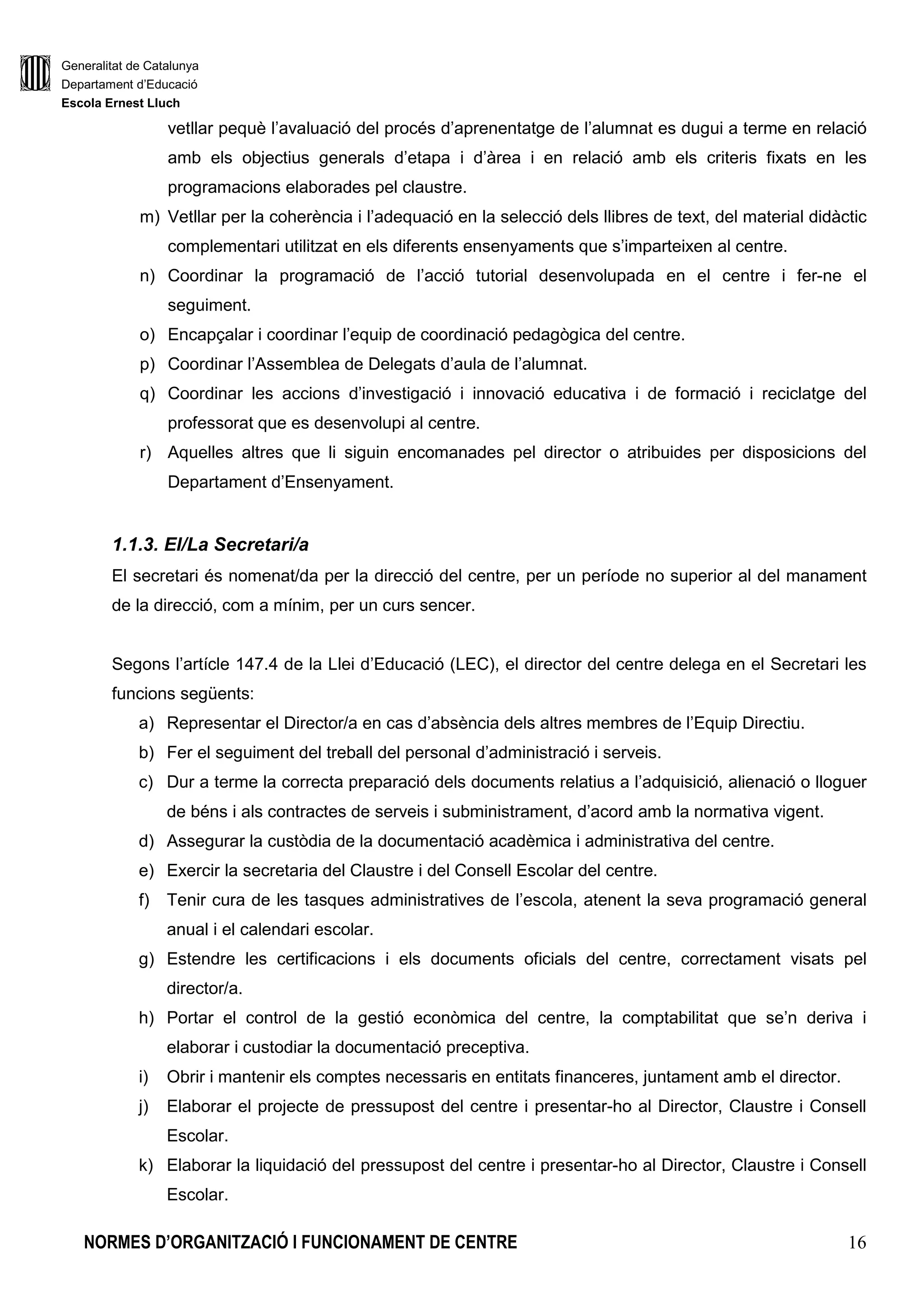 Generalitat de Catalunya
Departament d’Educació
Escola Ernest Lluch
NORMES D’ORGANITZACIÓ I FUNCIONAMENT DE CENTRE 16
vetllar pequè l’avaluació del procés d’aprenentatge de l’alumnat es dugui a terme en relació
amb els objectius generals d’etapa i d’àrea i en relació amb els criteris fixats en les
programacions elaborades pel claustre.
m) Vetllar per la coherència i l’adequació en la selecció dels llibres de text, del material didàctic
complementari utilitzat en els diferents ensenyaments que s’imparteixen al centre.
n) Coordinar la programació de l’acció tutorial desenvolupada en el centre i fer-ne el
seguiment.
o) Encapçalar i coordinar l’equip de coordinació pedagògica del centre.
p) Coordinar l’Assemblea de Delegats d’aula de l’alumnat.
q) Coordinar les accions d’investigació i innovació educativa i de formació i reciclatge del
professorat que es desenvolupi al centre.
r) Aquelles altres que li siguin encomanades pel director o atribuides per disposicions del
Departament d’Ensenyament.
1.1.3. El/La Secretari/a
El secretari és nomenat/da per la direcció del centre, per un període no superior al del manament
de la direcció, com a mínim, per un curs sencer.
Segons l’artícle 147.4 de la Llei d’Educació (LEC), el director del centre delega en el Secretari les
funcions següents:
a) Representar el Director/a en cas d’absència dels altres membres de l’Equip Directiu.
b) Fer el seguiment del treball del personal d’administració i serveis.
c) Dur a terme la correcta preparació dels documents relatius a l’adquisició, alienació o lloguer
de béns i als contractes de serveis i subministrament, d’acord amb la normativa vigent.
d) Assegurar la custòdia de la documentació acadèmica i administrativa del centre.
e) Exercir la secretaria del Claustre i del Consell Escolar del centre.
f) Tenir cura de les tasques administratives de l’escola, atenent la seva programació general
anual i el calendari escolar.
g) Estendre les certificacions i els documents oficials del centre, correctament visats pel
director/a.
h) Portar el control de la gestió econòmica del centre, la comptabilitat que se’n deriva i
elaborar i custodiar la documentació preceptiva.
i) Obrir i mantenir els comptes necessaris en entitats financeres, juntament amb el director.
j) Elaborar el projecte de pressupost del centre i presentar-ho al Director, Claustre i Consell
Escolar.
k) Elaborar la liquidació del pressupost del centre i presentar-ho al Director, Claustre i Consell
Escolar.
 