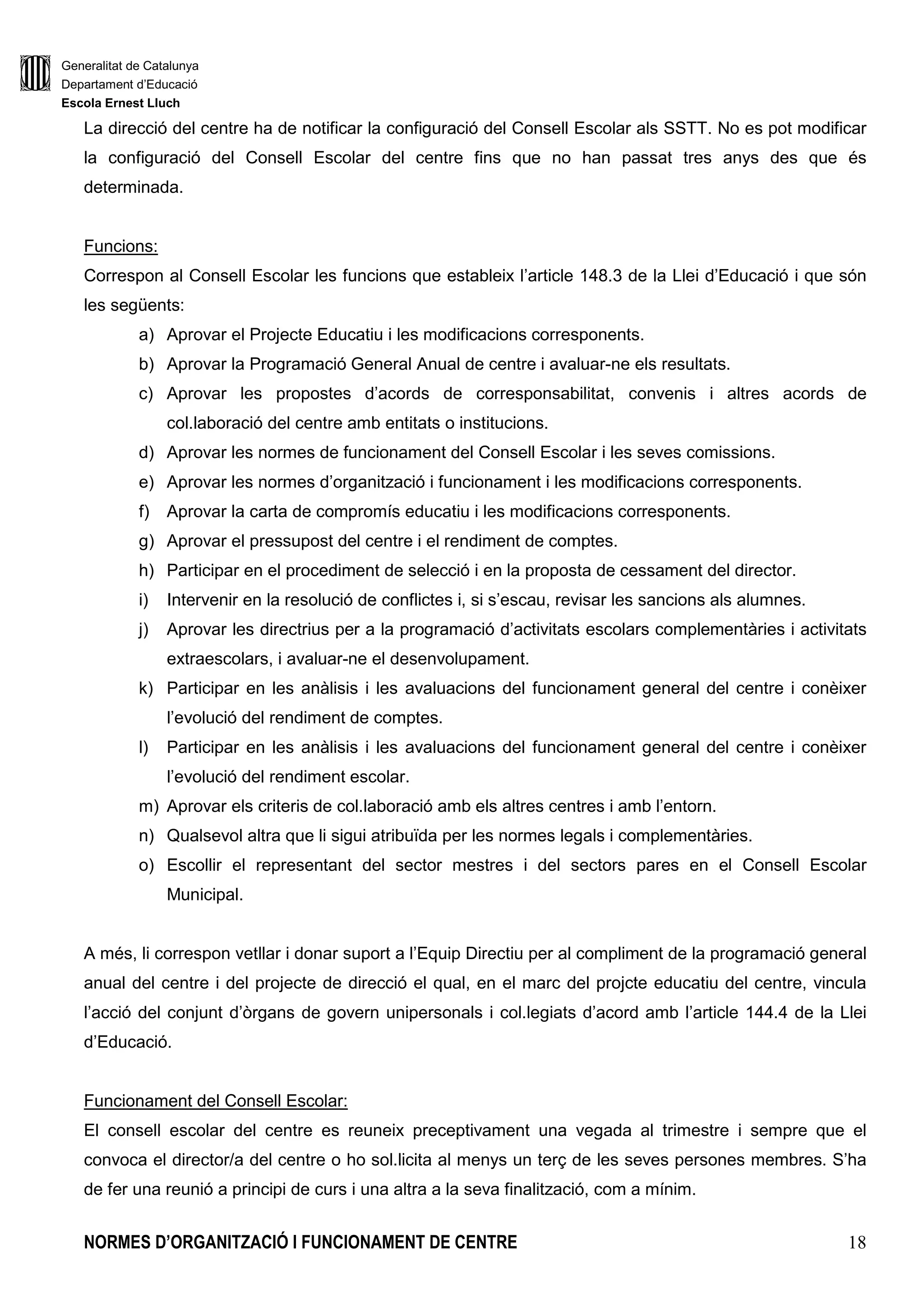 Generalitat de Catalunya
Departament d’Educació
Escola Ernest Lluch
NORMES D’ORGANITZACIÓ I FUNCIONAMENT DE CENTRE 18
La direcció del centre ha de notificar la configuració del Consell Escolar als SSTT. No es pot modificar
la configuració del Consell Escolar del centre fins que no han passat tres anys des que és
determinada.
Funcions:
Correspon al Consell Escolar les funcions que estableix l’article 148.3 de la Llei d’Educació i que són
les següents:
a) Aprovar el Projecte Educatiu i les modificacions corresponents.
b) Aprovar la Programació General Anual de centre i avaluar-ne els resultats.
c) Aprovar les propostes d’acords de corresponsabilitat, convenis i altres acords de
col.laboració del centre amb entitats o institucions.
d) Aprovar les normes de funcionament del Consell Escolar i les seves comissions.
e) Aprovar les normes d’organització i funcionament i les modificacions corresponents.
f) Aprovar la carta de compromís educatiu i les modificacions corresponents.
g) Aprovar el pressupost del centre i el rendiment de comptes.
h) Participar en el procediment de selecció i en la proposta de cessament del director.
i) Intervenir en la resolució de conflictes i, si s’escau, revisar les sancions als alumnes.
j) Aprovar les directrius per a la programació d’activitats escolars complementàries i activitats
extraescolars, i avaluar-ne el desenvolupament.
k) Participar en les anàlisis i les avaluacions del funcionament general del centre i conèixer
l’evolució del rendiment de comptes.
l) Participar en les anàlisis i les avaluacions del funcionament general del centre i conèixer
l’evolució del rendiment escolar.
m) Aprovar els criteris de col.laboració amb els altres centres i amb l’entorn.
n) Qualsevol altra que li sigui atribuïda per les normes legals i complementàries.
o) Escollir el representant del sector mestres i del sectors pares en el Consell Escolar
Municipal.
A més, li correspon vetllar i donar suport a l’Equip Directiu per al compliment de la programació general
anual del centre i del projecte de direcció el qual, en el marc del projcte educatiu del centre, vincula
l’acció del conjunt d’òrgans de govern unipersonals i col.legiats d’acord amb l’article 144.4 de la Llei
d’Educació.
Funcionament del Consell Escolar:
El consell escolar del centre es reuneix preceptivament una vegada al trimestre i sempre que el
convoca el director/a del centre o ho sol.licita al menys un terç de les seves persones membres. S’ha
de fer una reunió a principi de curs i una altra a la seva finalització, com a mínim.
 