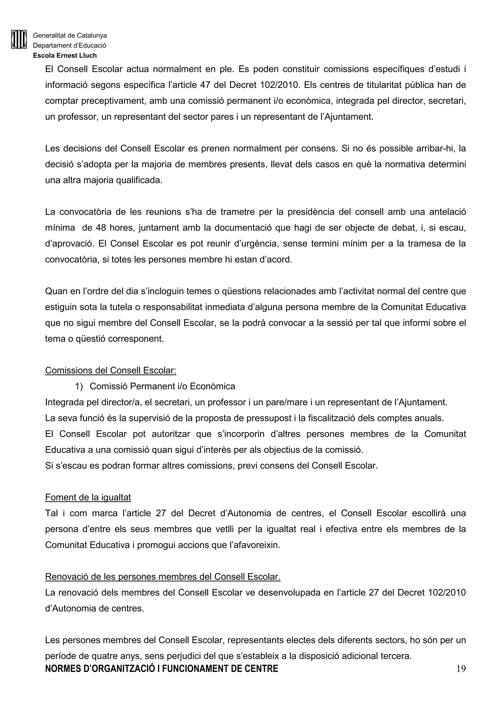 Generalitat de Catalunya
Departament d’Educació
Escola Ernest Lluch
NORMES D’ORGANITZACIÓ I FUNCIONAMENT DE CENTRE 19
El Consell Escolar actua normalment en ple. Es poden constituir comissions específiques d’estudi i
informació segons específica l’article 47 del Decret 102/2010. Els centres de titularitat pública han de
comptar preceptivament, amb una comissió permanent i/o econòmica, integrada pel director, secretari,
un professor, un representant del sector pares i un representant de l’Ajuntament.
Les decisions del Consell Escolar es prenen normalment per consens. Si no és possible arribar-hi, la
decisió s’adopta per la majoria de membres presents, llevat dels casos en què la normativa determini
una altra majoria qualificada.
La convocatòria de les reunions s’ha de trametre per la presidència del consell amb una antelació
mínima de 48 hores, juntament amb la documentació que hagi de ser objecte de debat, i, si escau,
d’aprovació. El Consel Escolar es pot reunir d’urgència, sense termini mínim per a la tramesa de la
convocatòria, si totes les persones membre hi estan d’acord.
Quan en l’ordre del dia s’incloguin temes o qüestions relacionades amb l’activitat normal del centre que
estiguin sota la tutela o responsabilitat inmediata d’alguna persona membre de la Comunitat Educativa
que no sigui membre del Consell Escolar, se la podrà convocar a la sessió per tal que informi sobre el
tema o qüestió corresponent.
Comissions del Consell Escolar:
1) Comissió Permanent i/o Econòmica
Integrada pel director/a, el secretari, un professor i un pare/mare i un representant de l’Ajuntament.
La seva funció és la supervisió de la proposta de pressupost i la fiscalització dels comptes anuals.
El Consell Escolar pot autoritzar que s’incorporin d’altres persones membres de la Comunitat
Educativa a una comissió quan sigui d’interès per als objectius de la comissió.
Si s’escau es podran formar altres comissions, previ consens del Consell Escolar.
Foment de la igualtat
Tal i com marca l’article 27 del Decret d’Autonomia de centres, el Consell Escolar escollirà una
persona d’entre els seus membres que vetlli per la igualtat real i efectiva entre els membres de la
Comunitat Educativa i promogui accions que l’afavoreixin.
Renovació de les persones membres del Consell Escolar.
La renovació dels membres del Consell Escolar ve desenvolupada en l’article 27 del Decret 102/2010
d’Autonomia de centres.
Les persones membres del Consell Escolar, representants electes dels diferents sectors, ho són per un
període de quatre anys, sens perjudici del que s’estableix a la disposició adicional tercera.
 