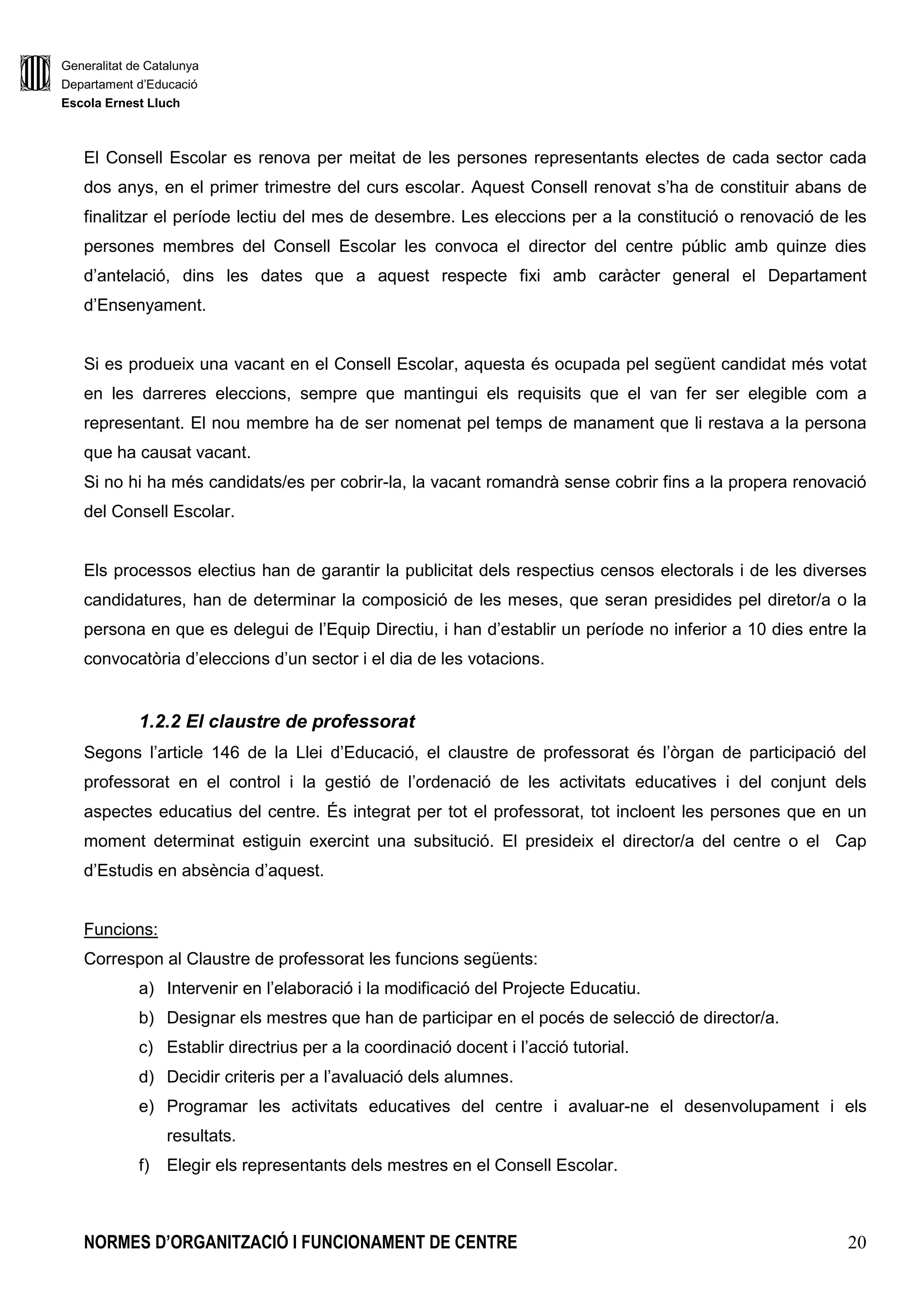 Generalitat de Catalunya
Departament d’Educació
Escola Ernest Lluch
NORMES D’ORGANITZACIÓ I FUNCIONAMENT DE CENTRE 20
El Consell Escolar es renova per meitat de les persones representants electes de cada sector cada
dos anys, en el primer trimestre del curs escolar. Aquest Consell renovat s’ha de constituir abans de
finalitzar el període lectiu del mes de desembre. Les eleccions per a la constitució o renovació de les
persones membres del Consell Escolar les convoca el director del centre públic amb quinze dies
d’antelació, dins les dates que a aquest respecte fixi amb caràcter general el Departament
d’Ensenyament.
Si es produeix una vacant en el Consell Escolar, aquesta és ocupada pel següent candidat més votat
en les darreres eleccions, sempre que mantingui els requisits que el van fer ser elegible com a
representant. El nou membre ha de ser nomenat pel temps de manament que li restava a la persona
que ha causat vacant.
Si no hi ha més candidats/es per cobrir-la, la vacant romandrà sense cobrir fins a la propera renovació
del Consell Escolar.
Els processos electius han de garantir la publicitat dels respectius censos electorals i de les diverses
candidatures, han de determinar la composició de les meses, que seran presidides pel diretor/a o la
persona en que es delegui de l’Equip Directiu, i han d’establir un període no inferior a 10 dies entre la
convocatòria d’eleccions d’un sector i el dia de les votacions.
1.2.2 El claustre de professorat
Segons l’article 146 de la Llei d’Educació, el claustre de professorat és l’òrgan de participació del
professorat en el control i la gestió de l’ordenació de les activitats educatives i del conjunt dels
aspectes educatius del centre. És integrat per tot el professorat, tot incloent les persones que en un
moment determinat estiguin exercint una subsitució. El presideix el director/a del centre o el Cap
d’Estudis en absència d’aquest.
Funcions:
Correspon al Claustre de professorat les funcions següents:
a) Intervenir en l’elaboració i la modificació del Projecte Educatiu.
b) Designar els mestres que han de participar en el pocés de selecció de director/a.
c) Establir directrius per a la coordinació docent i l’acció tutorial.
d) Decidir criteris per a l’avaluació dels alumnes.
e) Programar les activitats educatives del centre i avaluar-ne el desenvolupament i els
resultats.
f) Elegir els representants dels mestres en el Consell Escolar.
 