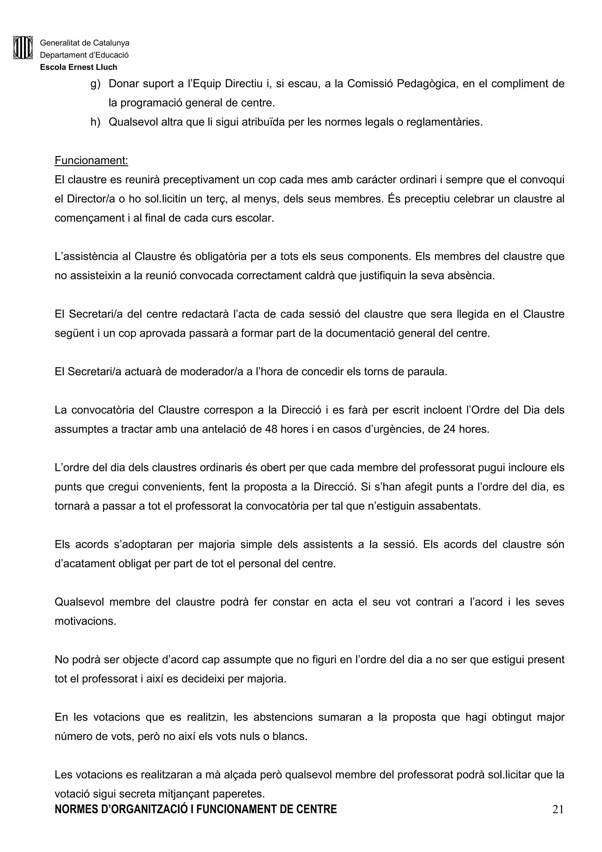 Generalitat de Catalunya
Departament d’Educació
Escola Ernest Lluch
NORMES D’ORGANITZACIÓ I FUNCIONAMENT DE CENTRE 21
g) Donar suport a l’Equip Directiu i, si escau, a la Comissió Pedagògica, en el compliment de
la programació general de centre.
h) Qualsevol altra que li sigui atribuïda per les normes legals o reglamentàries.
Funcionament:
El claustre es reunirà preceptivament un cop cada mes amb carácter ordinari i sempre que el convoqui
el Director/a o ho sol.licitin un terç, al menys, dels seus membres. És preceptiu celebrar un claustre al
començament i al final de cada curs escolar.
L’assistència al Claustre és obligatòria per a tots els seus components. Els membres del claustre que
no assisteixin a la reunió convocada correctament caldrà que justifiquin la seva absència.
El Secretari/a del centre redactarà l’acta de cada sessió del claustre que sera llegida en el Claustre
següent i un cop aprovada passarà a formar part de la documentació general del centre.
El Secretari/a actuarà de moderador/a a l’hora de concedir els torns de paraula.
La convocatòria del Claustre correspon a la Direcció i es farà per escrit incloent l’Ordre del Dia dels
assumptes a tractar amb una antelació de 48 hores i en casos d’urgències, de 24 hores.
L’ordre del dia dels claustres ordinaris és obert per que cada membre del professorat pugui incloure els
punts que cregui convenients, fent la proposta a la Direcció. Si s’han afegit punts a l’ordre del dia, es
tornarà a passar a tot el professorat la convocatòria per tal que n’estiguin assabentats.
Els acords s’adoptaran per majoria simple dels assistents a la sessió. Els acords del claustre són
d’acatament obligat per part de tot el personal del centre.
Qualsevol membre del claustre podrà fer constar en acta el seu vot contrari a l’acord i les seves
motivacions.
No podrà ser objecte d’acord cap assumpte que no figuri en l’ordre del dia a no ser que estigui present
tot el professorat i així es decideixi per majoria.
En les votacions que es realitzin, les abstencions sumaran a la proposta que hagi obtingut major
número de vots, però no així els vots nuls o blancs.
Les votacions es realitzaran a mà alçada però qualsevol membre del professorat podrà sol.licitar que la
votació sigui secreta mitjançant paperetes.
 