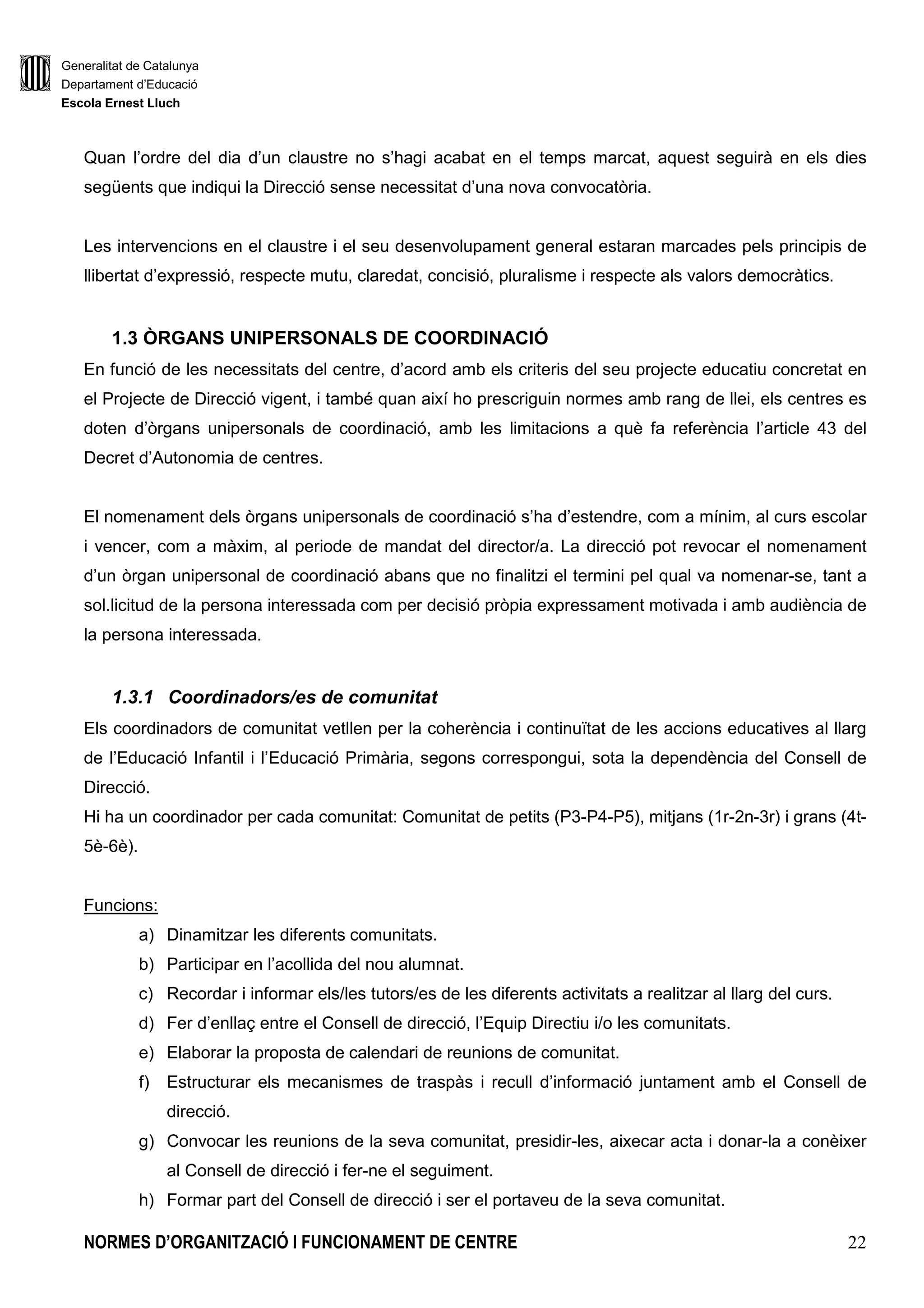 Generalitat de Catalunya
Departament d’Educació
Escola Ernest Lluch
NORMES D’ORGANITZACIÓ I FUNCIONAMENT DE CENTRE 6
5.3.SERVEIS ESCOLARS
5.3.1.Servei de menjador
5.3.1.1.Comissió de menjador
5.3.2.Servei de permanència
5.4.GESTIÓ ECONÒMICA
5.4.1.Principis que regeixen la gestió econòmica
5.4.2.Pressupost i liquidació anual
5.5.GESTIÓ ACADÈMICO ADMINISTRATIVA
5.5.1.De la documentació acadèmico-administrativa
5.5.2.Arxius i documentació del centre
5.6. PAS, SERVEIS, SUPORTS SOCIOEDUCATIUS I ALTRES
5.6.1. Conserge
5.6.2. Administrativa
5.6.3. Tècnics especialistes en Educació Infantil
5.6.4. Vetlladora
5.6.5. Altre personal
6. AVALUACIÓ DEL CENTRE
6.1.AVALUACIÓ EXTERNA
6.1.1 Proves diagnòstiques
6.1.2 Proves de Competències Bàsiques
6.2.AVALUACIÓ INTERNA
6.2.1. Projecte de Direcció
6.2.2 Projecte Educatiu de Centre
6.2.3. Programació General Anual
 