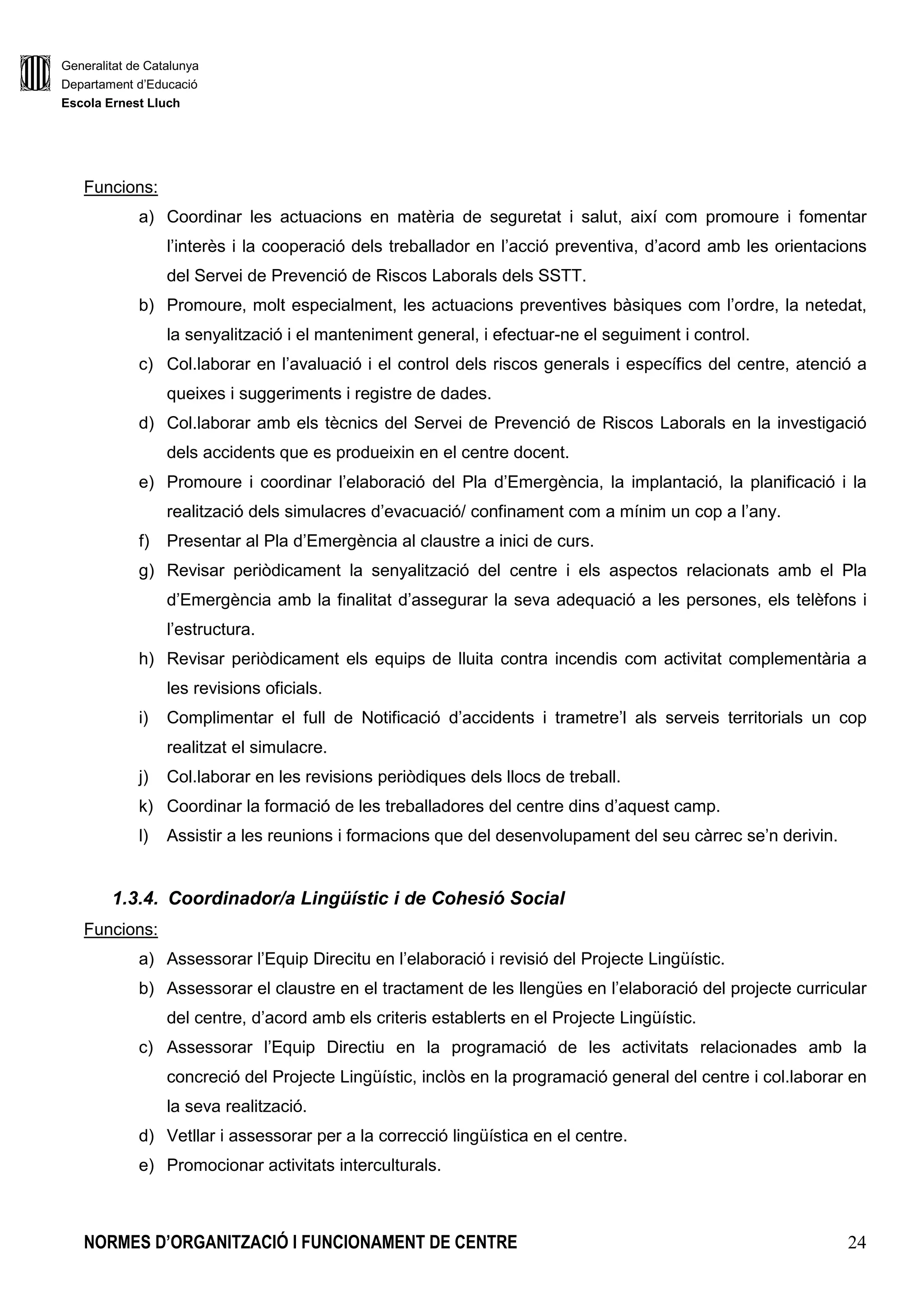 Generalitat de Catalunya
Departament d’Educació
Escola Ernest Lluch
NORMES D’ORGANITZACIÓ I FUNCIONAMENT DE CENTRE 24
Funcions:
a) Coordinar les actuacions en matèria de seguretat i salut, així com promoure i fomentar
l’interès i la cooperació dels treballador en l’acció preventiva, d’acord amb les orientacions
del Servei de Prevenció de Riscos Laborals dels SSTT.
b) Promoure, molt especialment, les actuacions preventives bàsiques com l’ordre, la netedat,
la senyalització i el manteniment general, i efectuar-ne el seguiment i control.
c) Col.laborar en l’avaluació i el control dels riscos generals i específics del centre, atenció a
queixes i suggeriments i registre de dades.
d) Col.laborar amb els tècnics del Servei de Prevenció de Riscos Laborals en la investigació
dels accidents que es produeixin en el centre docent.
e) Promoure i coordinar l’elaboració del Pla d’Emergència, la implantació, la planificació i la
realització dels simulacres d’evacuació/ confinament com a mínim un cop a l’any.
f) Presentar al Pla d’Emergència al claustre a inici de curs.
g) Revisar periòdicament la senyalització del centre i els aspectos relacionats amb el Pla
d’Emergència amb la finalitat d’assegurar la seva adequació a les persones, els telèfons i
l’estructura.
h) Revisar periòdicament els equips de lluita contra incendis com activitat complementària a
les revisions oficials.
i) Complimentar el full de Notificació d’accidents i trametre’l als serveis territorials un cop
realitzat el simulacre.
j) Col.laborar en les revisions periòdiques dels llocs de treball.
k) Coordinar la formació de les treballadores del centre dins d’aquest camp.
l) Assistir a les reunions i formacions que del desenvolupament del seu càrrec se’n derivin.
1.3.4. Coordinador/a Lingüístic i de Cohesió Social
Funcions:
a) Assessorar l’Equip Direcitu en l’elaboració i revisió del Projecte Lingüístic.
b) Assessorar el claustre en el tractament de les llengües en l’elaboració del projecte curricular
del centre, d’acord amb els criteris establerts en el Projecte Lingüístic.
c) Assessorar l’Equip Directiu en la programació de les activitats relacionades amb la
concreció del Projecte Lingüístic, inclòs en la programació general del centre i col.laborar en
la seva realització.
d) Vetllar i assessorar per a la correcció lingüística en el centre.
e) Promocionar activitats interculturals.
 
