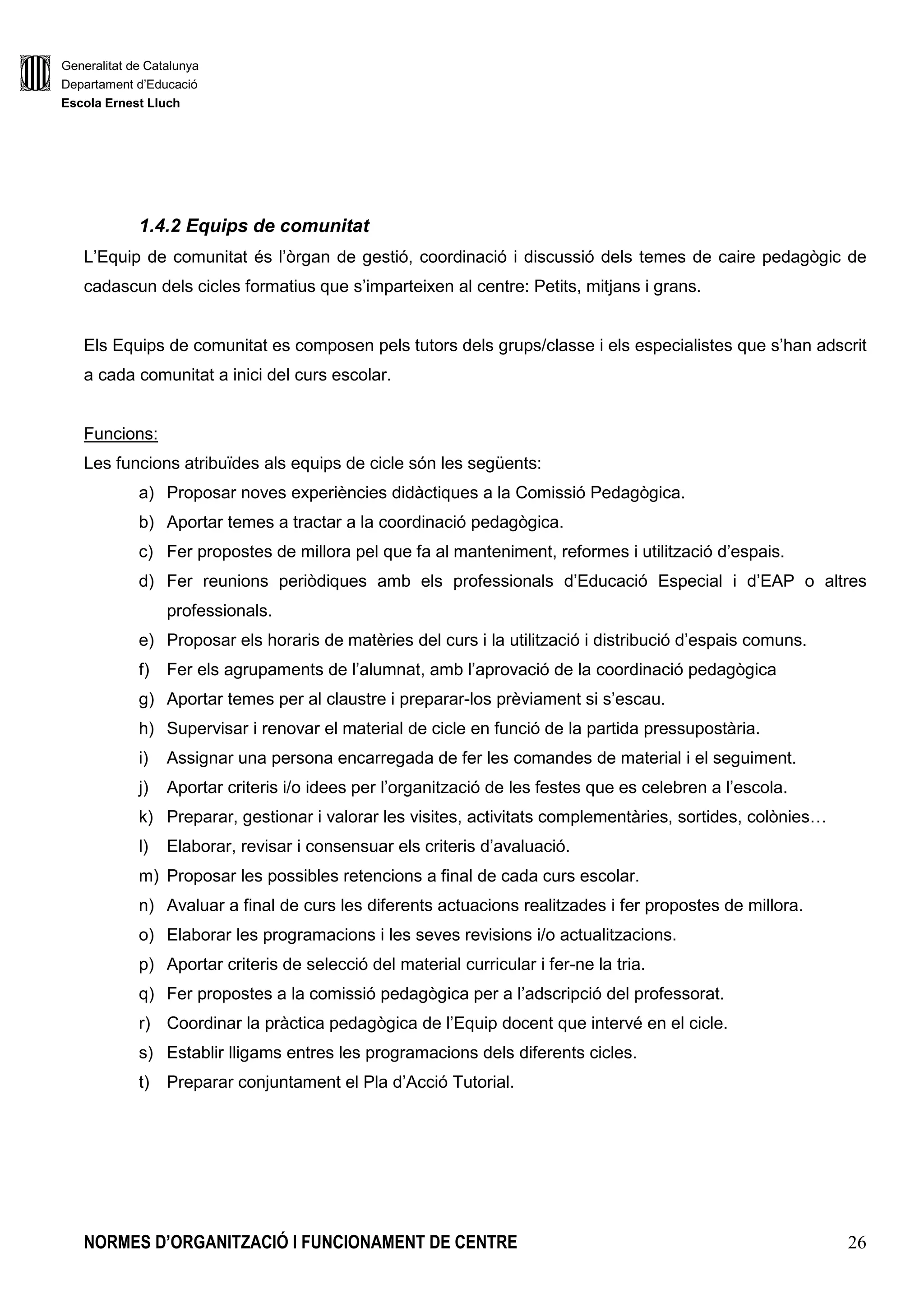 Generalitat de Catalunya
Departament d’Educació
Escola Ernest Lluch
NORMES D’ORGANITZACIÓ I FUNCIONAMENT DE CENTRE 26
1.4.2 Equips de comunitat
L’Equip de comunitat és l’òrgan de gestió, coordinació i discussió dels temes de caire pedagògic de
cadascun dels cicles formatius que s’imparteixen al centre: Petits, mitjans i grans.
Els Equips de comunitat es composen pels tutors dels grups/classe i els especialistes que s’han adscrit
a cada comunitat a inici del curs escolar.
Funcions:
Les funcions atribuïdes als equips de cicle són les següents:
a) Proposar noves experiències didàctiques a la Comissió Pedagògica.
b) Aportar temes a tractar a la coordinació pedagògica.
c) Fer propostes de millora pel que fa al manteniment, reformes i utilització d’espais.
d) Fer reunions periòdiques amb els professionals d’Educació Especial i d’EAP o altres
professionals.
e) Proposar els horaris de matèries del curs i la utilització i distribució d’espais comuns.
f) Fer els agrupaments de l’alumnat, amb l’aprovació de la coordinació pedagògica
g) Aportar temes per al claustre i preparar-los prèviament si s’escau.
h) Supervisar i renovar el material de cicle en funció de la partida pressupostària.
i) Assignar una persona encarregada de fer les comandes de material i el seguiment.
j) Aportar criteris i/o idees per l’organització de les festes que es celebren a l’escola.
k) Preparar, gestionar i valorar les visites, activitats complementàries, sortides, colònies…
l) Elaborar, revisar i consensuar els criteris d’avaluació.
m) Proposar les possibles retencions a final de cada curs escolar.
n) Avaluar a final de curs les diferents actuacions realitzades i fer propostes de millora.
o) Elaborar les programacions i les seves revisions i/o actualitzacions.
p) Aportar criteris de selecció del material curricular i fer-ne la tria.
q) Fer propostes a la comissió pedagògica per a l’adscripció del professorat.
r) Coordinar la pràctica pedagògica de l’Equip docent que intervé en el cicle.
s) Establir lligams entres les programacions dels diferents cicles.
t) Preparar conjuntament el Pla d’Acció Tutorial.
 