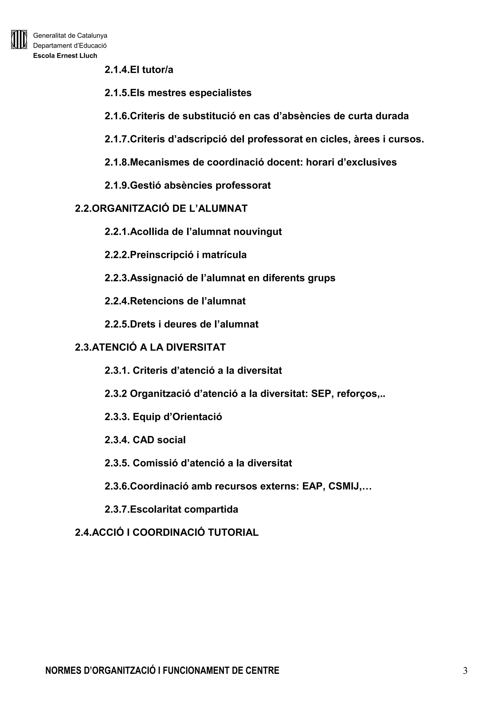Generalitat de Catalunya
Departament d’Educació
Escola Ernest Lluch
NORMES D’ORGANITZACIÓ I FUNCIONAMENT DE CENTRE 3
2.1.4.El tutor/a
2.1.5.Els mestres especialistes
2.1.6.Criteris de substitució en cas d’absències de curta durada
2.1.7.Criteris d’adscripció del professorat en cicles, àrees i cursos.
2.1.8.Mecanismes de coordinació docent: horari d’exclusives
2.1.9.Gestió absències professorat
2.2.ORGANITZACIÓ DE L’ALUMNAT
2.2.1.Acollida de l’alumnat nouvingut
2.2.2.Preinscripció i matrícula
2.2.3.Assignació de l’alumnat en diferents grups
2.2.4.Retencions de l’alumnat
2.2.5.Drets i deures de l’alumnat
2.3.ATENCIÓ A LA DIVERSITAT
2.3.1. Criteris d’atenció a la diversitat
2.3.2 Organització d’atenció a la diversitat: SEP, reforços,..
2.3.3. Equip d’Orientació
2.3.4. CAD social
2.3.5. Comissió d’atenció a la diversitat
2.3.6.Coordinació amb recursos externs: EAP, CSMIJ,…
2.3.7.Escolaritat compartida
2.4.ACCIÓ I COORDINACIÓ TUTORIAL
 