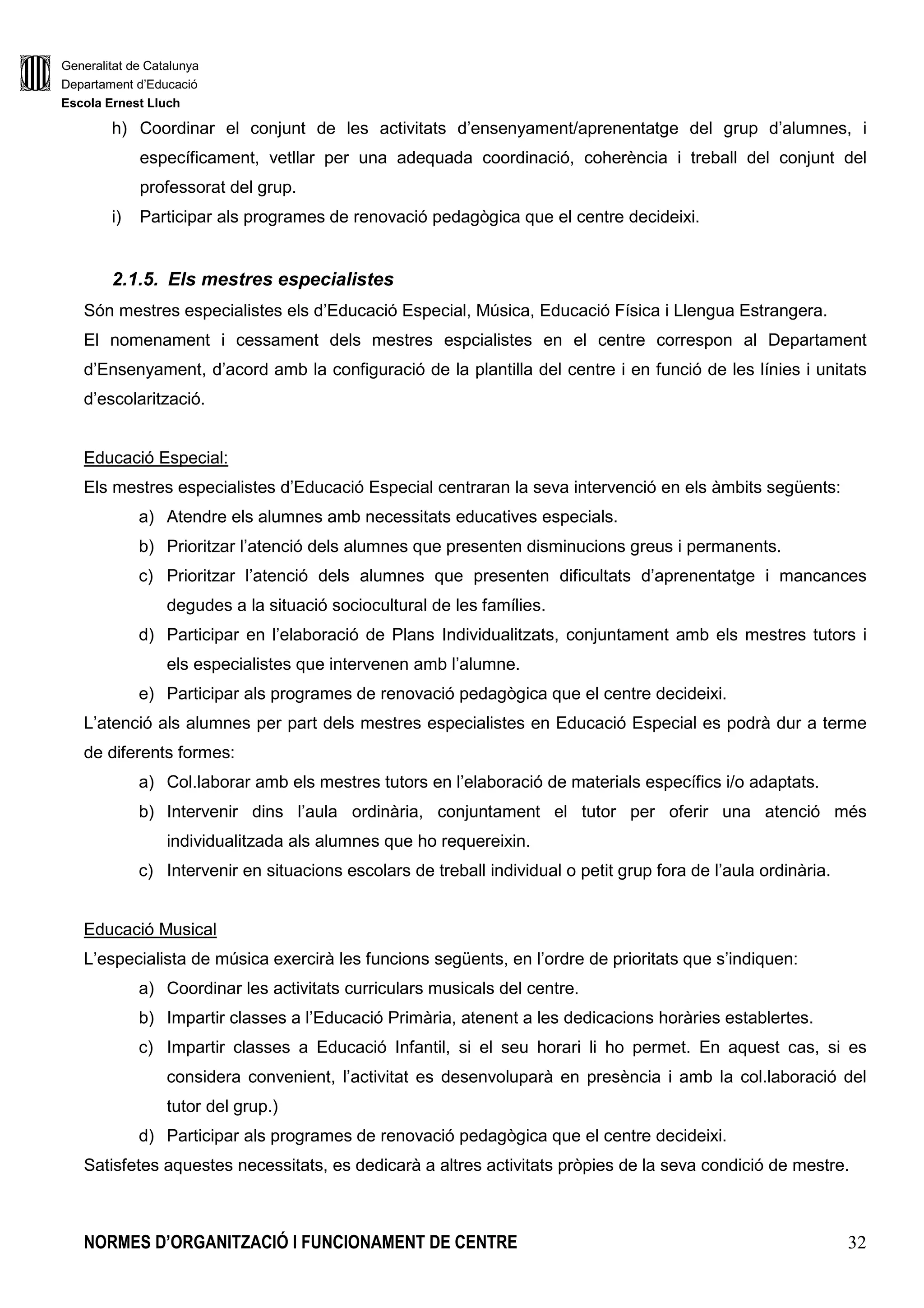 Generalitat de Catalunya
Departament d’Educació
Escola Ernest Lluch
NORMES D’ORGANITZACIÓ I FUNCIONAMENT DE CENTRE 8
INTRODUCCIÓ
La Llei d’Educació de Catalunya (LEC) estableix que un dels principis organitzatius pel qual s’ha de
regir el sistema educatiu ha de ser el d’autonomia de cada centre que normativament es completa amb
el Decret 102/2010, de 3 d’agost, d’autonomia dels centres educatius.
Aquesta autonomia del centres es desenvolupa entorn al Projecte Educatiu i s’articula, entre altres
instruments, a través de les concrecions curriculars del Projecte Educatiu i de les Normes
d’Organització i Funcionament de Centre (NOFC).
Les Normes d’Organització Funcionament de Centre (NOFC) recullen el conjunt d’acords i decisions
d’organització i de funcionament del centre i que són coherents amb els principis, valors, objectius i
criteris educatius que el centre determini en el seu projecte educatiu.
En el conjunt de les NOFC, s’han de determinar:
• L’estructura organitzativa de govern i de coordinació del centre i la concreció de les
previsions del Projecte Educatiu per orientar l’organització pedagògica, el rendiment de
comptes al Consell Escolar amb relació a la gestió del Projecte Educatiu.
• El procediment d’aprovació, revisió i actualització del PEC.
• Els mecanismes que han d’afavorir i facilitar el treball en equip del personal del centre.
• Les concrecions que escaiguin sobre la participació en el centre dels sectors de la
comunitat escolar i sobre l’intercanvi d’informació entre el centre i les famílies
col.lectivament i individualitzadament, així com els mecanismes de publicitat necessaris per
a que les famílies puguin exercir el seu dret a ser informades.
• L’aplicació de mesures per a la promoció de la convivència i dels mecanismes de mediació.
El procediment d’elaboració ha partit del recull sistematitzat de la normativa vigent i la revisió de la
normativa de centre amb la participació dels diferents membres de la Comunitat Educativa.
Aquesta normativa s’elabora amb vocació d’aplicació a tots els òrgans del centre, per a tots els seus
membres i sectors i per a totes les activitats que es portin a terme amb independència del lloc on
s’executin.
Correspon al Consell Escolar, a proposta de la Direcció del centre públic, aprovar les NOFC i les seves
modificacions.
 