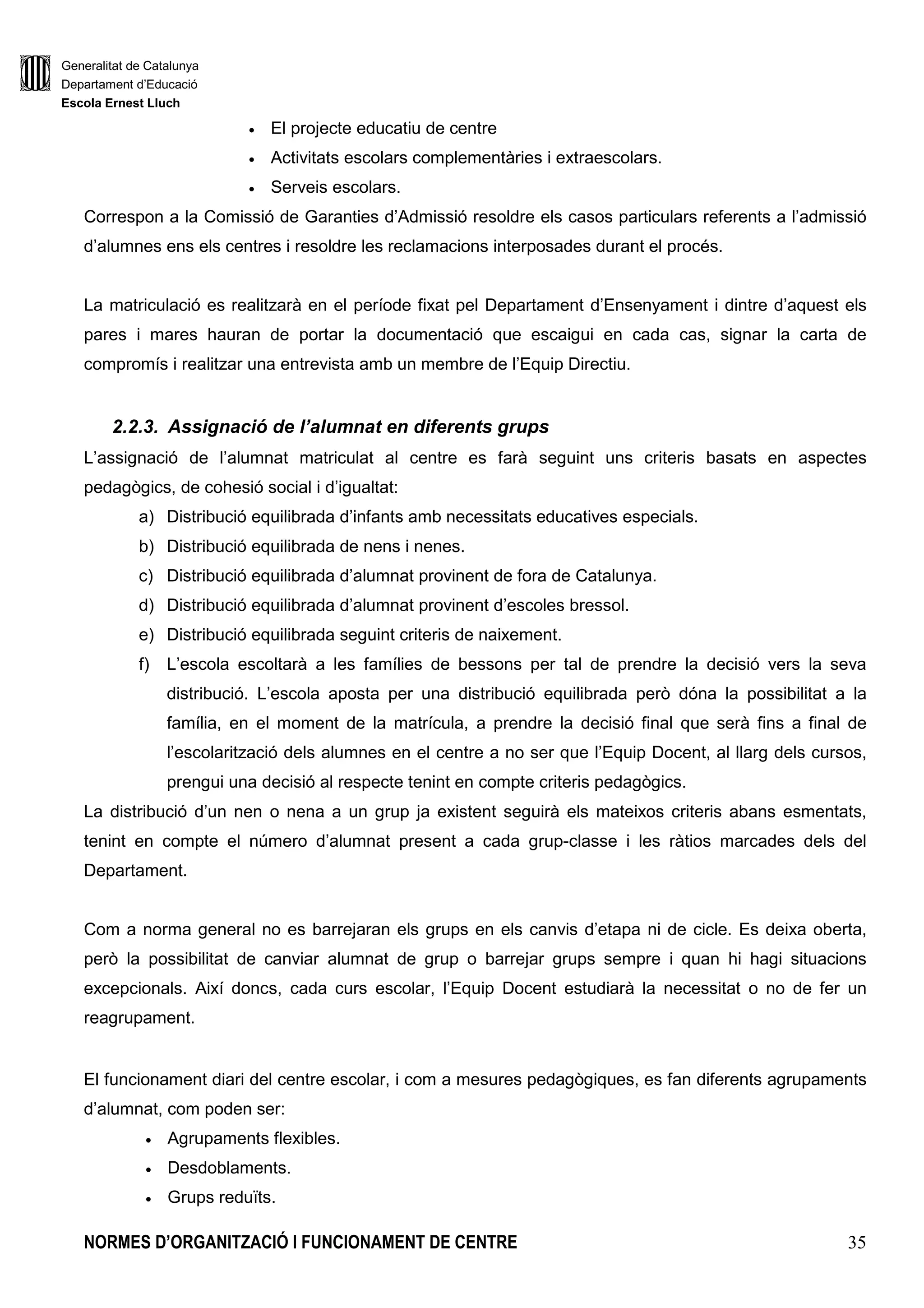Generalitat de Catalunya
Departament d’Educació
Escola Ernest Lluch
NORMES D’ORGANITZACIÓ I FUNCIONAMENT DE CENTRE 35
• El projecte educatiu de centre
• Activitats escolars complementàries i extraescolars.
• Serveis escolars.
Correspon a la Comissió de Garanties d’Admissió resoldre els casos particulars referents a l’admissió
d’alumnes ens els centres i resoldre les reclamacions interposades durant el procés.
La matriculació es realitzarà en el període fixat pel Departament d’Ensenyament i dintre d’aquest els
pares i mares hauran de portar la documentació que escaigui en cada cas, signar la carta de
compromís i realitzar una entrevista amb un membre de l’Equip Directiu.
2.2.3. Assignació de l’alumnat en diferents grups
L’assignació de l’alumnat matriculat al centre es farà seguint uns criteris basats en aspectes
pedagògics, de cohesió social i d’igualtat:
a) Distribució equilibrada d’infants amb necessitats educatives especials.
b) Distribució equilibrada de nens i nenes.
c) Distribució equilibrada d’alumnat provinent de fora de Catalunya.
d) Distribució equilibrada d’alumnat provinent d’escoles bressol.
e) Distribució equilibrada seguint criteris de naixement.
f) L’escola escoltarà a les famílies de bessons per tal de prendre la decisió vers la seva
distribució. L’escola aposta per una distribució equilibrada però dóna la possibilitat a la
família, en el moment de la matrícula, a prendre la decisió final que serà fins a final de
l’escolarització dels alumnes en el centre a no ser que l’Equip Docent, al llarg dels cursos,
prengui una decisió al respecte tenint en compte criteris pedagògics.
La distribució d’un nen o nena a un grup ja existent seguirà els mateixos criteris abans esmentats,
tenint en compte el número d’alumnat present a cada grup-classe i les ràtios marcades dels del
Departament.
Com a norma general no es barrejaran els grups en els canvis d’etapa ni de cicle. Es deixa oberta,
però la possibilitat de canviar alumnat de grup o barrejar grups sempre i quan hi hagi situacions
excepcionals. Així doncs, cada curs escolar, l’Equip Docent estudiarà la necessitat o no de fer un
reagrupament.
El funcionament diari del centre escolar, i com a mesures pedagògiques, es fan diferents agrupaments
d’alumnat, com poden ser:
• Agrupaments flexibles.
• Desdoblaments.
• Grups reduïts.
 