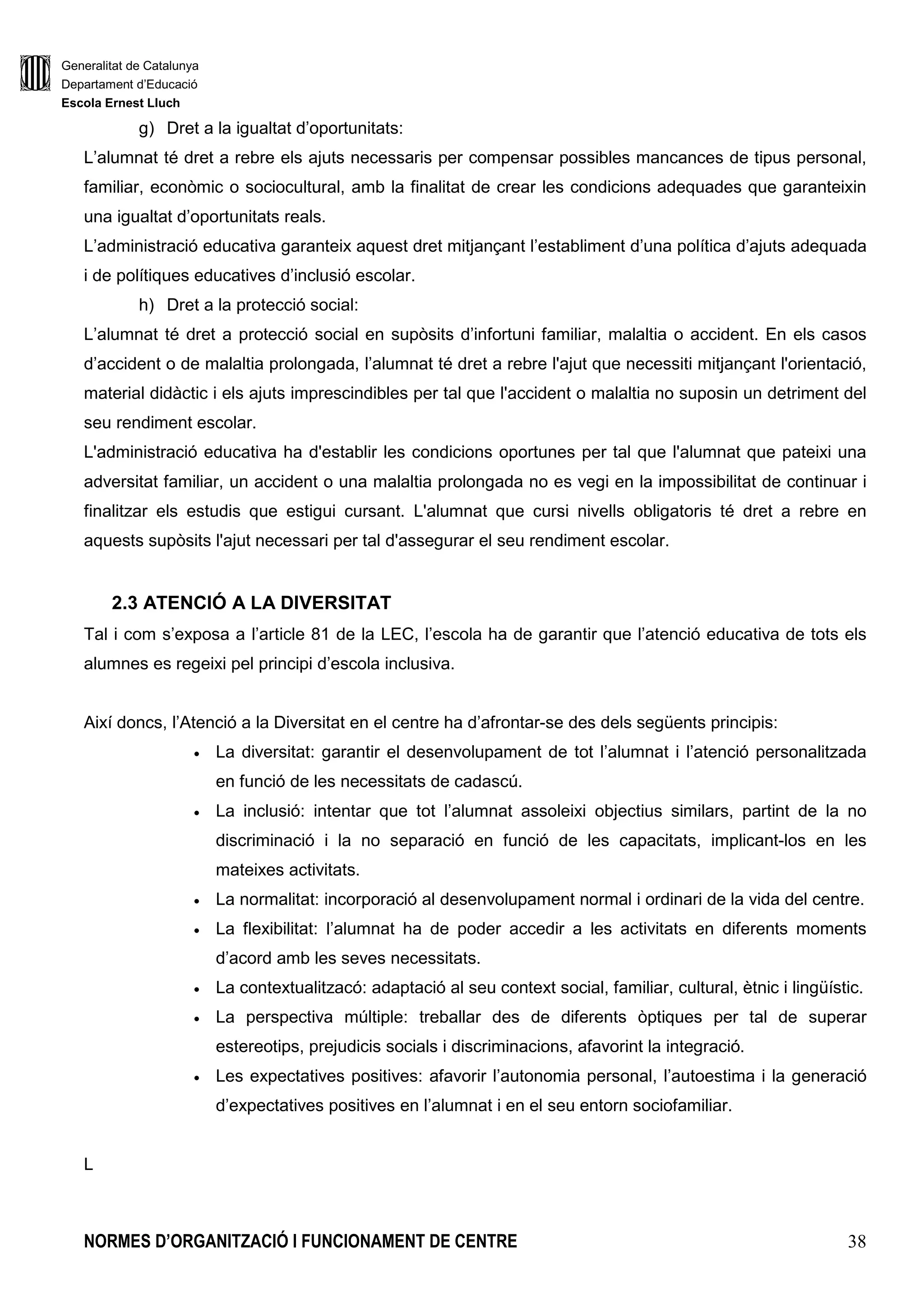 Generalitat de Catalunya
Departament d’Educació
Escola Ernest Lluch
NORMES D’ORGANITZACIÓ I FUNCIONAMENT DE CENTRE 9
1. ESTRUCTURA ORGANITZATIVA DE GOVERN I DE COORDINACIÓ
DEL CENTRE
L’estructura d’organització i gestió ha de permetre i facilitar, en el marc del Projecte Educatiu:
• L’autonomia de gestió organitzativa i pedagògica de l’escola i la definició dels seus
objectius.
• L’assoliment dels objectius didàctico-pedagògics dels ensenyaments que s’hi imparteixen i
la seva adequació a les necessitats de l’entorn i el context sociocultural de l’alumnat.
• La participació de la Comunitat Educativa en la direcció i gestió del centre i l’exercici dels
drets i deures dels membres que la componen.
• La millora dels processos d’ensenyament i aprenentatge i d’avaluació dels alumnes.
• La investigació i innovació educatives i la formació del personal docent.
L’estructura està formada per:
• Els òrgans de govern, unipersonals i col.legiats.
• Els organs de coordinació.
• Els i les mestres tutors i especialistes.
• Les comissions de treball.
1.1. ÒRGANS UNIPERSONALS DE GOVERN
El Decret d’Autonomia de Centres Educatius 102/2010 estableix com a òrgans unipersonals del
centre: el Director/a, el Cap d’Estudis, el Secretari/a i els que el Departament d’Ensenyament pugui
establir reglamentàriament en funció del nivell, el volum i les necessitats del centre.
1.1.1. El/La directora/a
El director/a del centre públic és el responsable de l’organització, el funcionament i l’administració
del centre, n’exerceix la direcció pedagògica i és el cap de tot el personal.
El director/a, en l’exercici de les seves funcions, té la consideració d’autoritat pública i gaudeix de la
presumpció de veracitat en els seus informes i d’ajustament a la norma en les seves actuacions,
llevat que es provi el contrari. També, en l’exercici de les seves funcions, és autoritat competent
per a defensar l’interès superior de l’infant.
La selecció del director/a es porta a terme pel procediment de concurs, en què participen la
comunitat escolar i l’Administració Educativa.
 