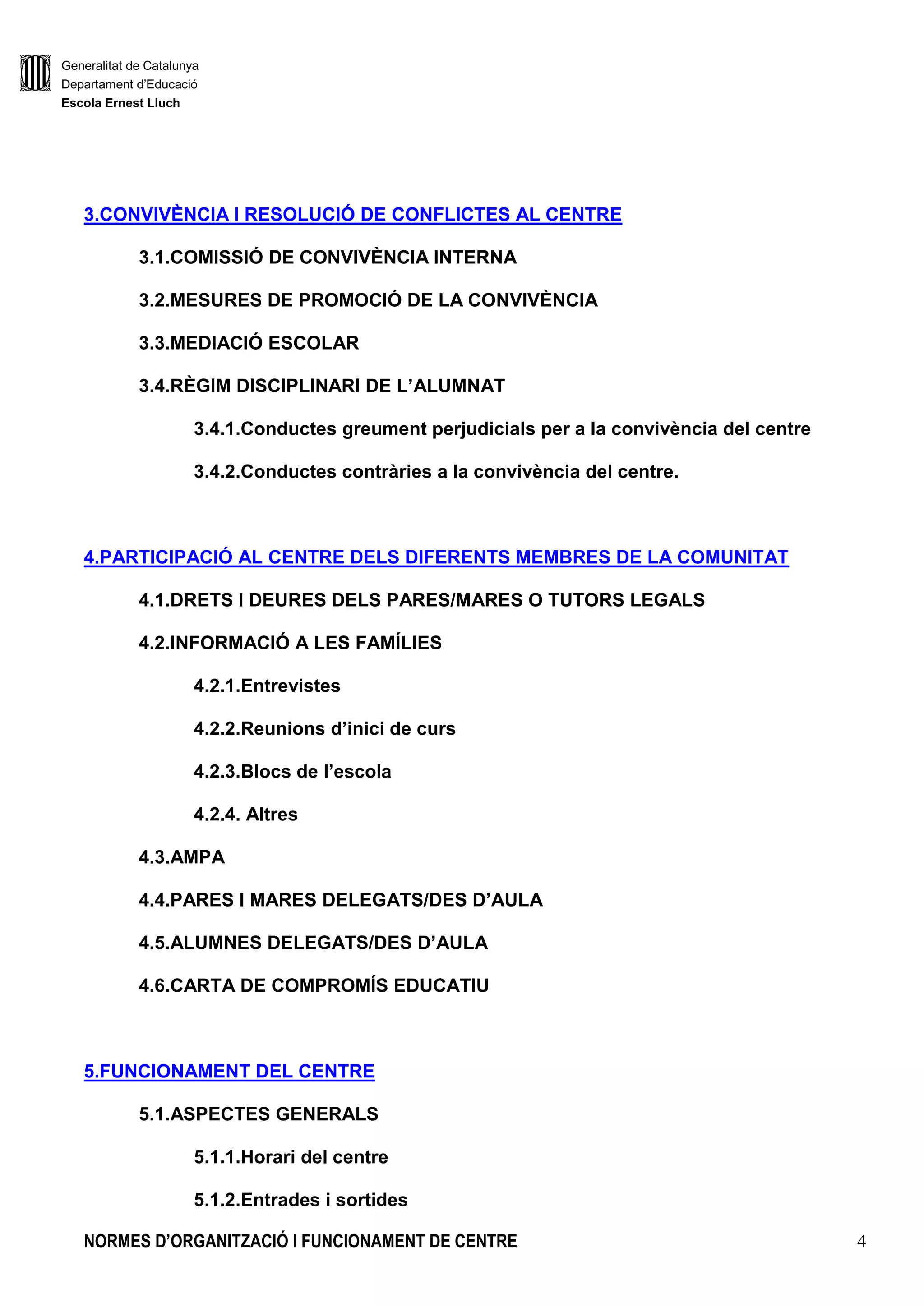 Generalitat de Catalunya
Departament d’Educació
Escola Ernest Lluch
NORMES D’ORGANITZACIÓ I FUNCIONAMENT DE CENTRE 4
3.CONVIVÈNCIA I RESOLUCIÓ DE CONFLICTES AL CENTRE
3.1.COMISSIÓ DE CONVIVÈNCIA INTERNA
3.2.MESURES DE PROMOCIÓ DE LA CONVIVÈNCIA
3.3.MEDIACIÓ ESCOLAR
3.4.RÈGIM DISCIPLINARI DE L’ALUMNAT
3.4.1.Conductes greument perjudicials per a la convivència del centre
3.4.2.Conductes contràries a la convivència del centre.
4.PARTICIPACIÓ AL CENTRE DELS DIFERENTS MEMBRES DE LA COMUNITAT
4.1.DRETS I DEURES DELS PARES/MARES O TUTORS LEGALS
4.2.INFORMACIÓ A LES FAMÍLIES
4.2.1.Entrevistes
4.2.2.Reunions d’inici de curs
4.2.3.Blocs de l’escola
4.2.4. Altres
4.3.AMPA
4.4.PARES I MARES DELEGATS/DES D’AULA
4.5.ALUMNES DELEGATS/DES D’AULA
4.6.CARTA DE COMPROMÍS EDUCATIU
5.FUNCIONAMENT DEL CENTRE
5.1.ASPECTES GENERALS
5.1.1.Horari del centre
5.1.2.Entrades i sortides
 