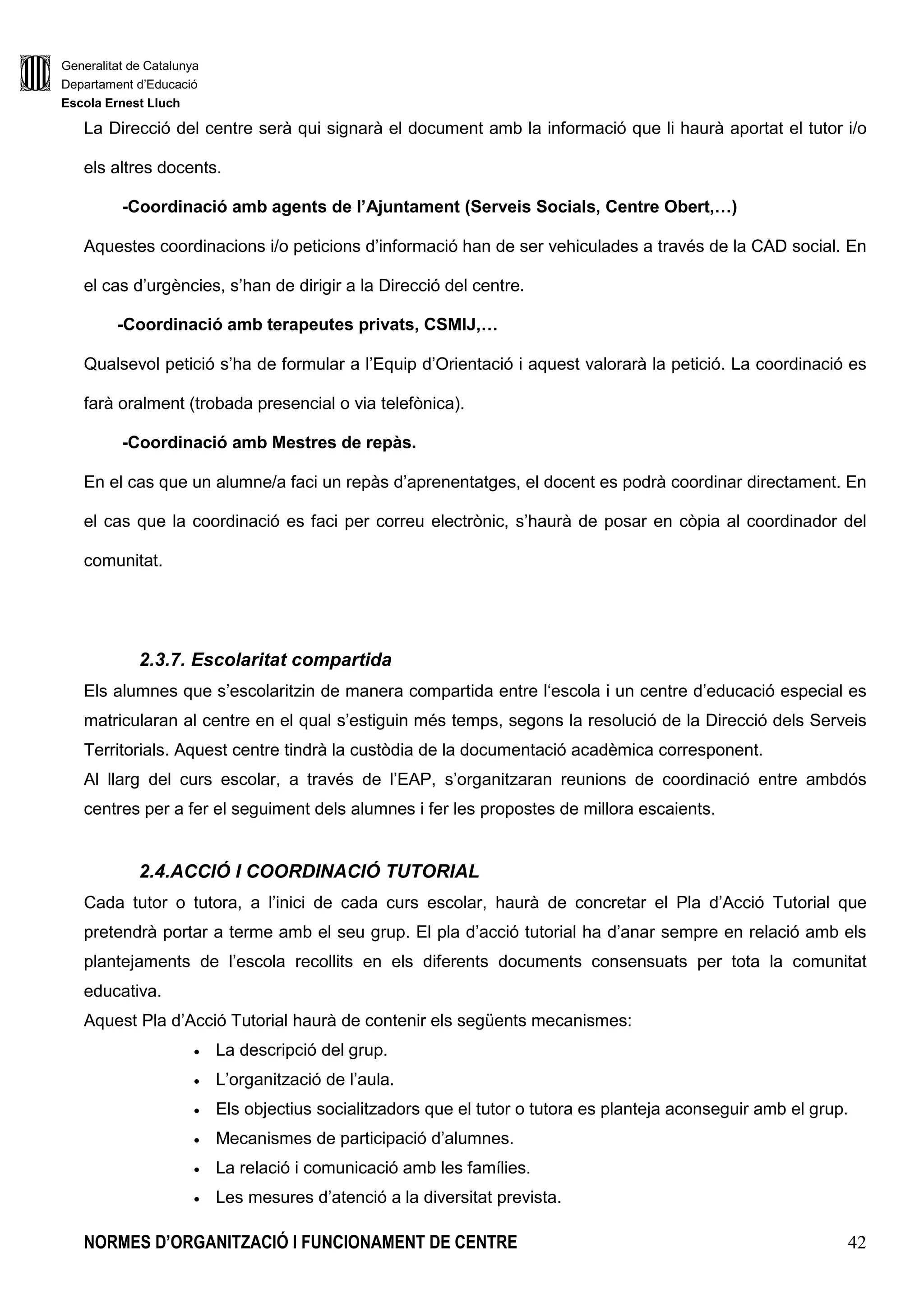 Generalitat de Catalunya
Departament d’Educació
Escola Ernest Lluch
NORMES D’ORGANITZACIÓ I FUNCIONAMENT DE CENTRE 42
La Direcció del centre serà qui signarà el document amb la informació que li haurà aportat el tutor i/o
els altres docents.
-Coordinació amb agents de l’Ajuntament (Serveis Socials, Centre Obert,…)
Aquestes coordinacions i/o peticions d’informació han de ser vehiculades a través de la CAD social. En
el cas d’urgències, s’han de dirigir a la Direcció del centre.
-Coordinació amb terapeutes privats, CSMIJ,…
Qualsevol petició s’ha de formular a l’Equip d’Orientació i aquest valorarà la petició. La coordinació es
farà oralment (trobada presencial o via telefònica).
-Coordinació amb Mestres de repàs.
En el cas que un alumne/a faci un repàs d’aprenentatges, el docent es podrà coordinar directament. En
el cas que la coordinació es faci per correu electrònic, s’haurà de posar en còpia al coordinador del
comunitat.
2.3.7. Escolaritat compartida
Els alumnes que s’escolaritzin de manera compartida entre l‘escola i un centre d’educació especial es
matricularan al centre en el qual s’estiguin més temps, segons la resolució de la Direcció dels Serveis
Territorials. Aquest centre tindrà la custòdia de la documentació acadèmica corresponent.
Al llarg del curs escolar, a través de l’EAP, s’organitzaran reunions de coordinació entre ambdós
centres per a fer el seguiment dels alumnes i fer les propostes de millora escaients.
2.4.ACCIÓ I COORDINACIÓ TUTORIAL
Cada tutor o tutora, a l’inici de cada curs escolar, haurà de concretar el Pla d’Acció Tutorial que
pretendrà portar a terme amb el seu grup. El pla d’acció tutorial ha d’anar sempre en relació amb els
plantejaments de l’escola recollits en els diferents documents consensuats per tota la comunitat
educativa.
Aquest Pla d’Acció Tutorial haurà de contenir els següents mecanismes:
• La descripció del grup.
• L’organització de l’aula.
• Els objectius socialitzadors que el tutor o tutora es planteja aconseguir amb el grup.
• Mecanismes de participació d’alumnes.
• La relació i comunicació amb les famílies.
• Les mesures d’atenció a la diversitat prevista.
 