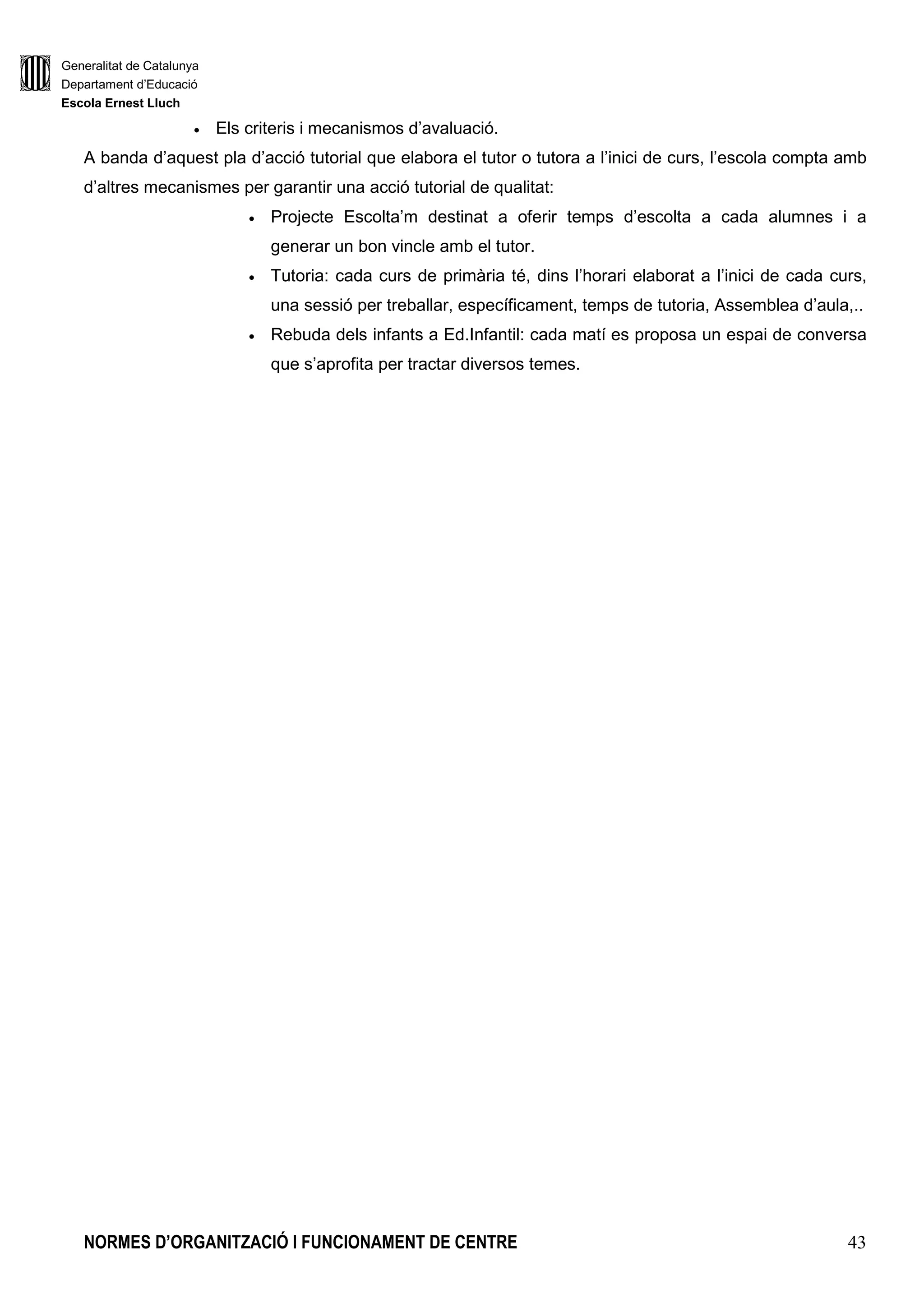 Generalitat de Catalunya
Departament d’Educació
Escola Ernest Lluch
NORMES D’ORGANITZACIÓ I FUNCIONAMENT DE CENTRE 43
• Els criteris i mecanismos d’avaluació.
A banda d’aquest pla d’acció tutorial que elabora el tutor o tutora a l’inici de curs, l’escola compta amb
d’altres mecanismes per garantir una acció tutorial de qualitat:
• Projecte Escolta’m destinat a oferir temps d’escolta a cada alumnes i a
generar un bon vincle amb el tutor.
• Tutoria: cada curs de primària té, dins l’horari elaborat a l’inici de cada curs,
una sessió per treballar, específicament, temps de tutoria, Assemblea d’aula,..
• Rebuda dels infants a Ed.Infantil: cada matí es proposa un espai de conversa
que s’aprofita per tractar diversos temes.
 