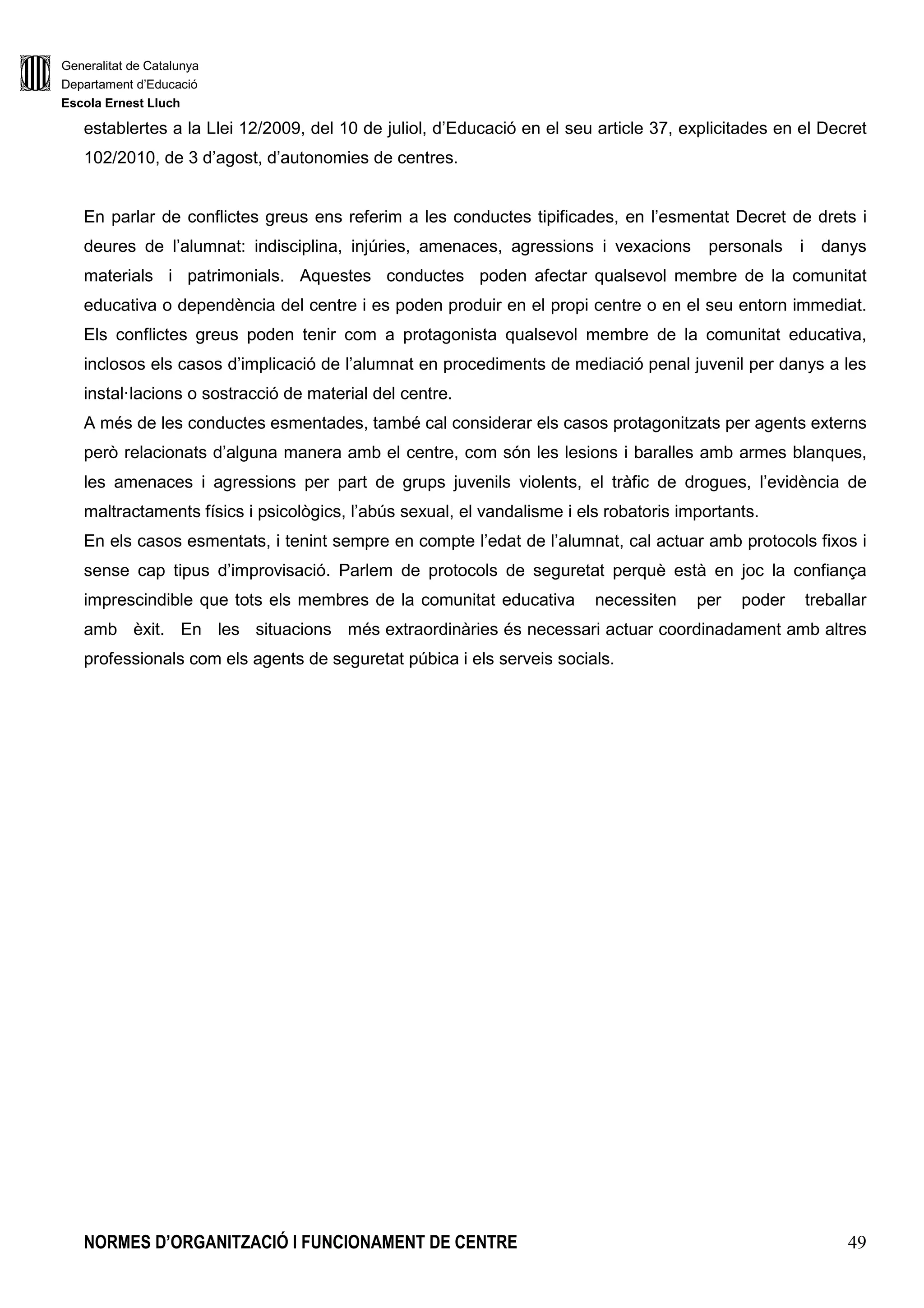 Generalitat de Catalunya
Departament d’Educació
Escola Ernest Lluch
NORMES D’ORGANITZACIÓ I FUNCIONAMENT DE CENTRE 11
necessària per deduir-ne les valoracions corresponents, incloses les referides a la possible
transmissió d’estereotips sexistes i la reproducció de rols de gènere a l’aula.
k) Impulsar la coordinació del projecte educatiu del centre amb els d’altres centres per tal de
poder configurar de manera coherent xarxes de centres que facin possible actuacions
educatives conjuntes.
Funcions amb relació a la comunitat escolar
a) Vetllar per la formulació i pel compliment de la carta de compromís educatiu de centre, i
garantir el funcionament de les vies i els procediments de relació i cooperació amb les
famílies, per facilitar l’intercanvi d’informació sobre l’evolució escolar i personal dels seus
fills/es.
b) Afavorir la convivència en el centre, garantir el compliment de les normes que s’hi refereixen
i adoptar les mesures disciplinàries que corresponguin segons les NOFC i les previsions de
l’ordenament. En l’exercici d’aquesta funció, el director/a del centre té la facultat
d’intervenció, directa o per persona tècnicament capactitada a la qual designi, per exercir
funcions d’arbitratge i de mediació en els conflictes que es generin entre membres de la
Comunitat Educativa.
c) Garantir l’exercici dels drets i deures de tots els membres de la comunitat escolar, i orientar-
lo cap a l’assoliment dels objectius del Projecte Educatiu.
d) Assegurar la participació efectiva del Consell Escolar en l’adopció de les decisions que li
corresponen i en la tasca de control de la gestió del centre.
e) Assegurar la participació efectiva del claustre en l’adopció de les decisions de caràcter
pedagògic que li corresponen.
f) Establir canals de relació amb les associacions de mares i pares d’alumnes.
g) Promoure la implicació activa del centre en l’entorn social i el compromís de cooperació i
d’integració plena en la prestació del Servei d’Ensenyament de Catalunya, en el marc de la
zona educativa corresponent.
h) Coordinar la Comissió d’Atenció a la Diversitat i la Comissió Social.
Funcions relatives a l’organització i funcionament del centre
a) Impulsar l’elaboració, aprovació i aplicació de les NOFC, i les seves successives
adequacions a les necessitats del projecte educatiu del centre.
b) Proposar la programació general anual del centre, que també ha d’incloure les activitas i els
serveis que es presten durant tot l’horari escolar, coordinar-ne l’aplicació amb la resta de
l’Equip Directiu i retre’n comptes mitjançant la memòria anual.
c) Vetllar per l’ajustament a la normativa dels serveis que ofereix el centre tot mantenint
trobades periòdiques per tal d’assegurar el bon funcionament dels mateixos.
 