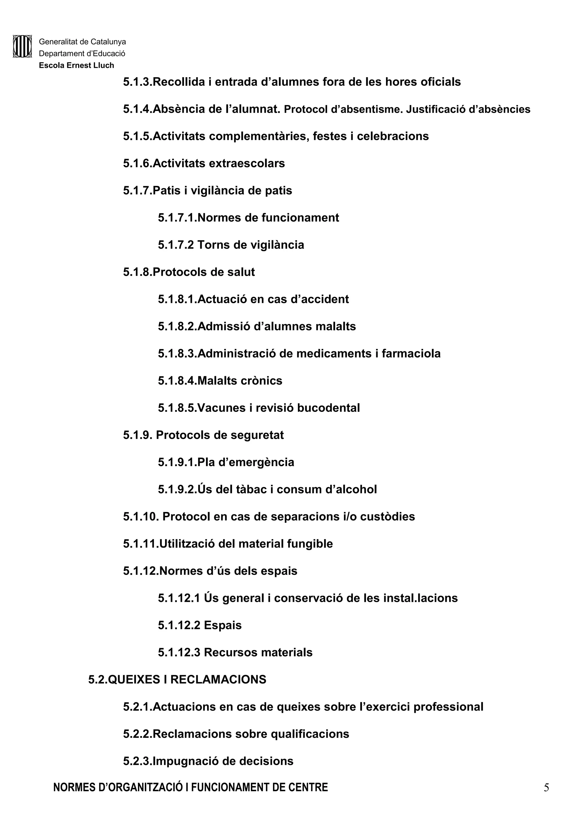 Generalitat de Catalunya
Departament d’Educació
Escola Ernest Lluch
NORMES D’ORGANITZACIÓ I FUNCIONAMENT DE CENTRE 5
5.1.3.Recollida i entrada d’alumnes fora de les hores oficials
5.1.4.Absència de l’alumnat. Protocol d’absentisme. Justificació d’absències
5.1.5.Activitats complementàries, festes i celebracions
5.1.6.Activitats extraescolars
5.1.7.Patis i vigilància de patis
5.1.7.1.Normes de funcionament
5.1.7.2 Torns de vigilància
5.1.8.Protocols de salut
5.1.8.1.Actuació en cas d’accident
5.1.8.2.Admissió d’alumnes malalts
5.1.8.3.Administració de medicaments i farmaciola
5.1.8.4.Malalts crònics
5.1.8.5.Vacunes i revisió bucodental
5.1.9. Protocols de seguretat
5.1.9.1.Pla d’emergència
5.1.9.2.Ús del tàbac i consum d’alcohol
5.1.10. Protocol en cas de separacions i/o custòdies
5.1.11.Utilització del material fungible
5.1.12.Normes d’ús dels espais
5.1.12.1 Ús general i conservació de les instal.lacions
5.1.12.2 Espais
5.1.12.3 Recursos materials
5.2.QUEIXES I RECLAMACIONS
5.2.1.Actuacions en cas de queixes sobre l’exercici professional
5.2.2.Reclamacions sobre qualificacions
5.2.3.Impugnació de decisions
 