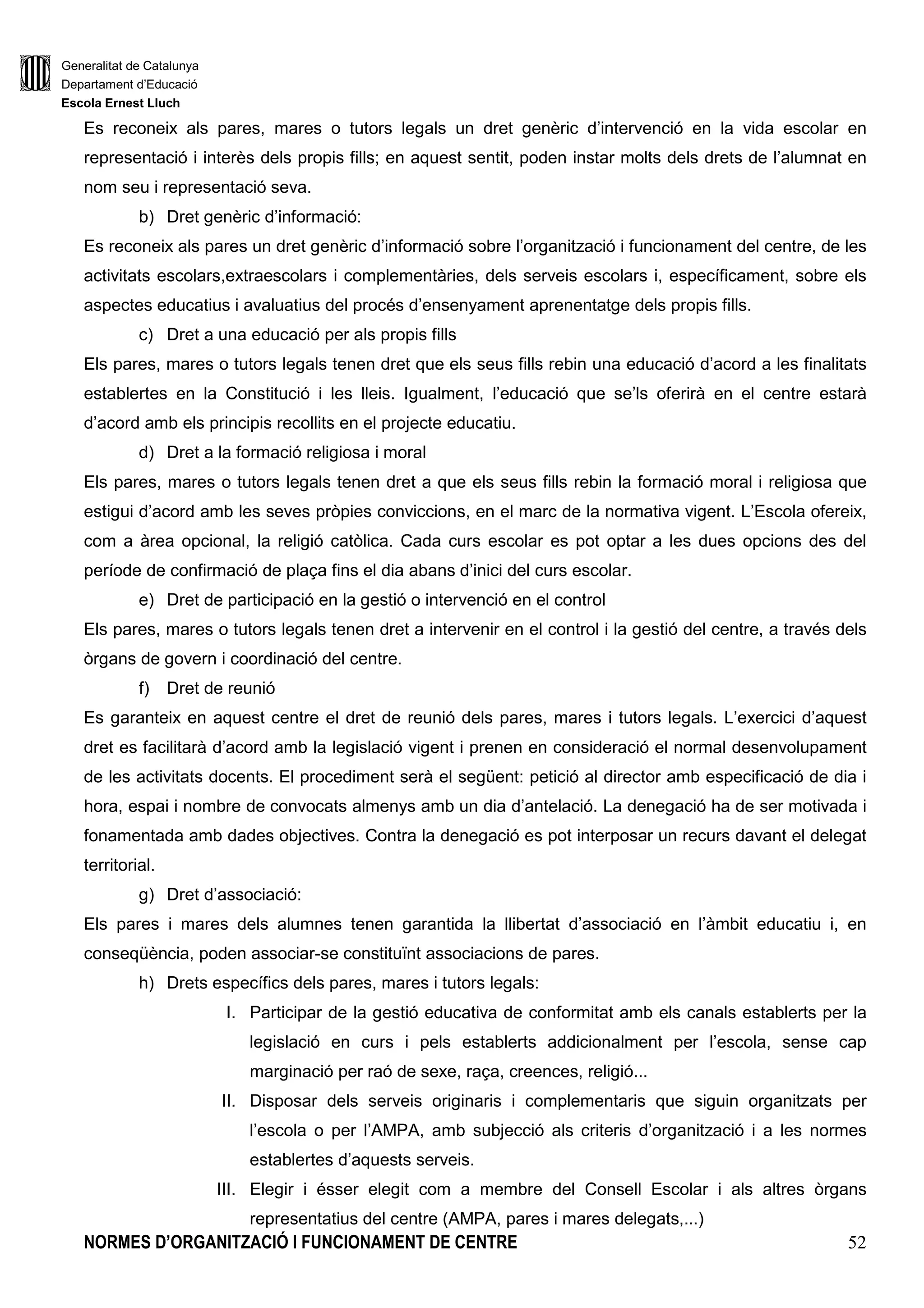 Generalitat de Catalunya
Departament d’Educació
Escola Ernest Lluch
NORMES D’ORGANITZACIÓ I FUNCIONAMENT DE CENTRE 52
Es reconeix als pares, mares o tutors legals un dret genèric d’intervenció en la vida escolar en
representació i interès dels propis fills; en aquest sentit, poden instar molts dels drets de l’alumnat en
nom seu i representació seva.
b) Dret genèric d’informació:
Es reconeix als pares un dret genèric d’informació sobre l’organització i funcionament del centre, de les
activitats escolars,extraescolars i complementàries, dels serveis escolars i, específicament, sobre els
aspectes educatius i avaluatius del procés d’ensenyament aprenentatge dels propis fills.
c) Dret a una educació per als propis fills
Els pares, mares o tutors legals tenen dret que els seus fills rebin una educació d’acord a les finalitats
establertes en la Constitució i les lleis. Igualment, l’educació que se’ls oferirà en el centre estarà
d’acord amb els principis recollits en el projecte educatiu.
d) Dret a la formació religiosa i moral
Els pares, mares o tutors legals tenen dret a que els seus fills rebin la formació moral i religiosa que
estigui d’acord amb les seves pròpies conviccions, en el marc de la normativa vigent. L’Escola ofereix,
com a àrea opcional, la religió catòlica. Cada curs escolar es pot optar a les dues opcions des del
període de confirmació de plaça fins el dia abans d’inici del curs escolar.
e) Dret de participació en la gestió o intervenció en el control
Els pares, mares o tutors legals tenen dret a intervenir en el control i la gestió del centre, a través dels
òrgans de govern i coordinació del centre.
f) Dret de reunió
Es garanteix en aquest centre el dret de reunió dels pares, mares i tutors legals. L’exercici d’aquest
dret es facilitarà d’acord amb la legislació vigent i prenen en consideració el normal desenvolupament
de les activitats docents. El procediment serà el següent: petició al director amb especificació de dia i
hora, espai i nombre de convocats almenys amb un dia d’antelació. La denegació ha de ser motivada i
fonamentada amb dades objectives. Contra la denegació es pot interposar un recurs davant el delegat
territorial.
g) Dret d’associació:
Els pares i mares dels alumnes tenen garantida la llibertat d’associació en l’àmbit educatiu i, en
conseqüència, poden associar-se constituïnt associacions de pares.
h) Drets específics dels pares, mares i tutors legals:
I. Participar de la gestió educativa de conformitat amb els canals establerts per la
legislació en curs i pels establerts addicionalment per l’escola, sense cap
marginació per raó de sexe, raça, creences, religió...
II. Disposar dels serveis originaris i complementaris que siguin organitzats per
l’escola o per l’AMPA, amb subjecció als criteris d’organització i a les normes
establertes d’aquests serveis.
III. Elegir i ésser elegit com a membre del Consell Escolar i als altres òrgans
representatius del centre (AMPA, pares i mares delegats,...)
 