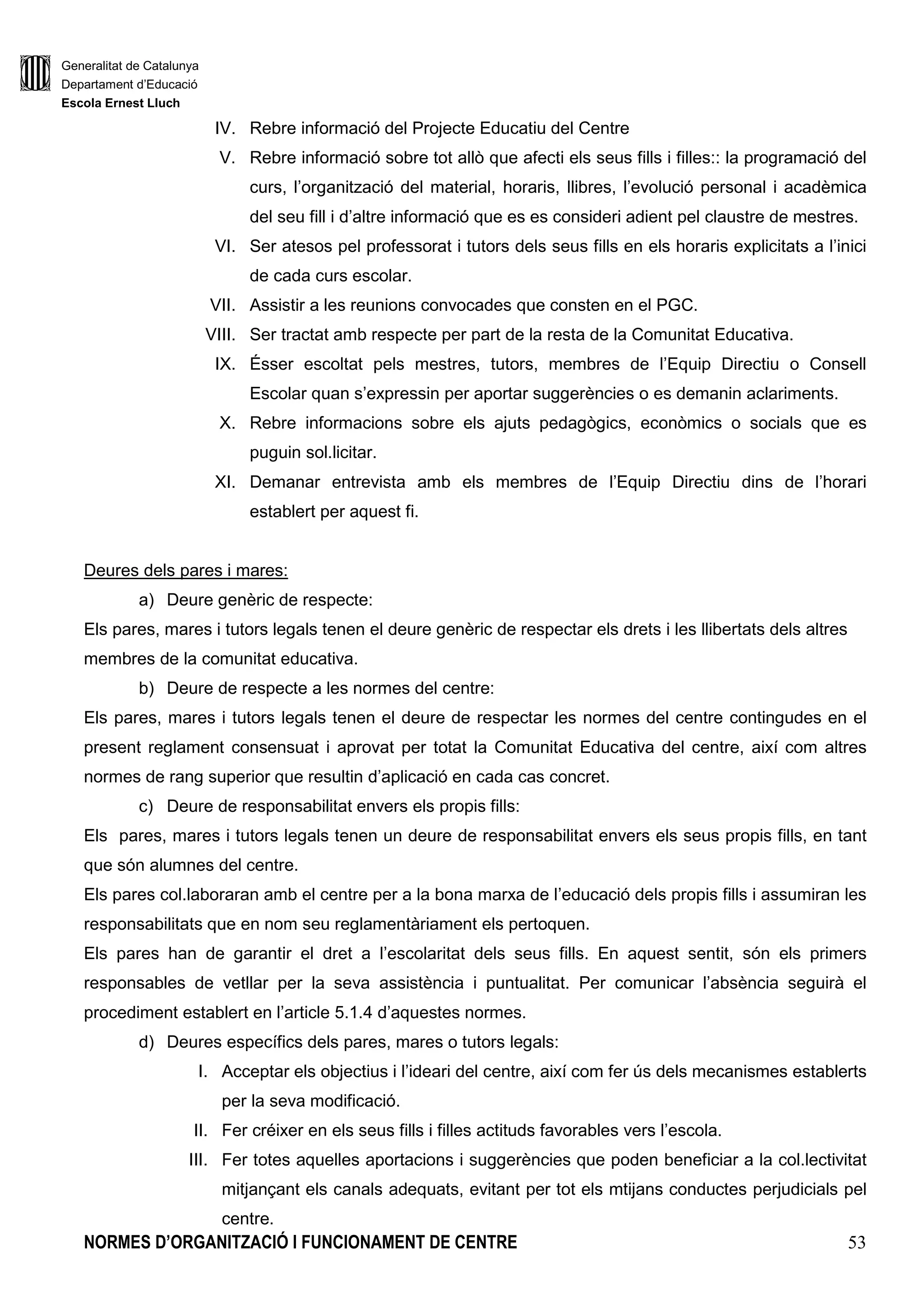 Generalitat de Catalunya
Departament d’Educació
Escola Ernest Lluch
NORMES D’ORGANITZACIÓ I FUNCIONAMENT DE CENTRE 53
IV. Rebre informació del Projecte Educatiu del Centre
V. Rebre informació sobre tot allò que afecti els seus fills i filles:: la programació del
curs, l’organització del material, horaris, llibres, l’evolució personal i acadèmica
del seu fill i d’altre informació que es es consideri adient pel claustre de mestres.
VI. Ser atesos pel professorat i tutors dels seus fills en els horaris explicitats a l’inici
de cada curs escolar.
VII. Assistir a les reunions convocades que consten en el PGC.
VIII. Ser tractat amb respecte per part de la resta de la Comunitat Educativa.
IX. Ésser escoltat pels mestres, tutors, membres de l’Equip Directiu o Consell
Escolar quan s’expressin per aportar suggerències o es demanin aclariments.
X. Rebre informacions sobre els ajuts pedagògics, econòmics o socials que es
puguin sol.licitar.
XI. Demanar entrevista amb els membres de l’Equip Directiu dins de l’horari
establert per aquest fi.
Deures dels pares i mares:
a) Deure genèric de respecte:
Els pares, mares i tutors legals tenen el deure genèric de respectar els drets i les llibertats dels altres
membres de la comunitat educativa.
b) Deure de respecte a les normes del centre:
Els pares, mares i tutors legals tenen el deure de respectar les normes del centre contingudes en el
present reglament consensuat i aprovat per totat la Comunitat Educativa del centre, així com altres
normes de rang superior que resultin d’aplicació en cada cas concret.
c) Deure de responsabilitat envers els propis fills:
Els pares, mares i tutors legals tenen un deure de responsabilitat envers els seus propis fills, en tant
que són alumnes del centre.
Els pares col.laboraran amb el centre per a la bona marxa de l’educació dels propis fills i assumiran les
responsabilitats que en nom seu reglamentàriament els pertoquen.
Els pares han de garantir el dret a l’escolaritat dels seus fills. En aquest sentit, són els primers
responsables de vetllar per la seva assistència i puntualitat. Per comunicar l’absència seguirà el
procediment establert en l’article 5.1.4 d’aquestes normes.
d) Deures específics dels pares, mares o tutors legals:
I. Acceptar els objectius i l’ideari del centre, així com fer ús dels mecanismes establerts
per la seva modificació.
II. Fer créixer en els seus fills i filles actituds favorables vers l’escola.
III. Fer totes aquelles aportacions i suggerències que poden beneficiar a la col.lectivitat
mitjançant els canals adequats, evitant per tot els mtijans conductes perjudicials pel
centre.
 