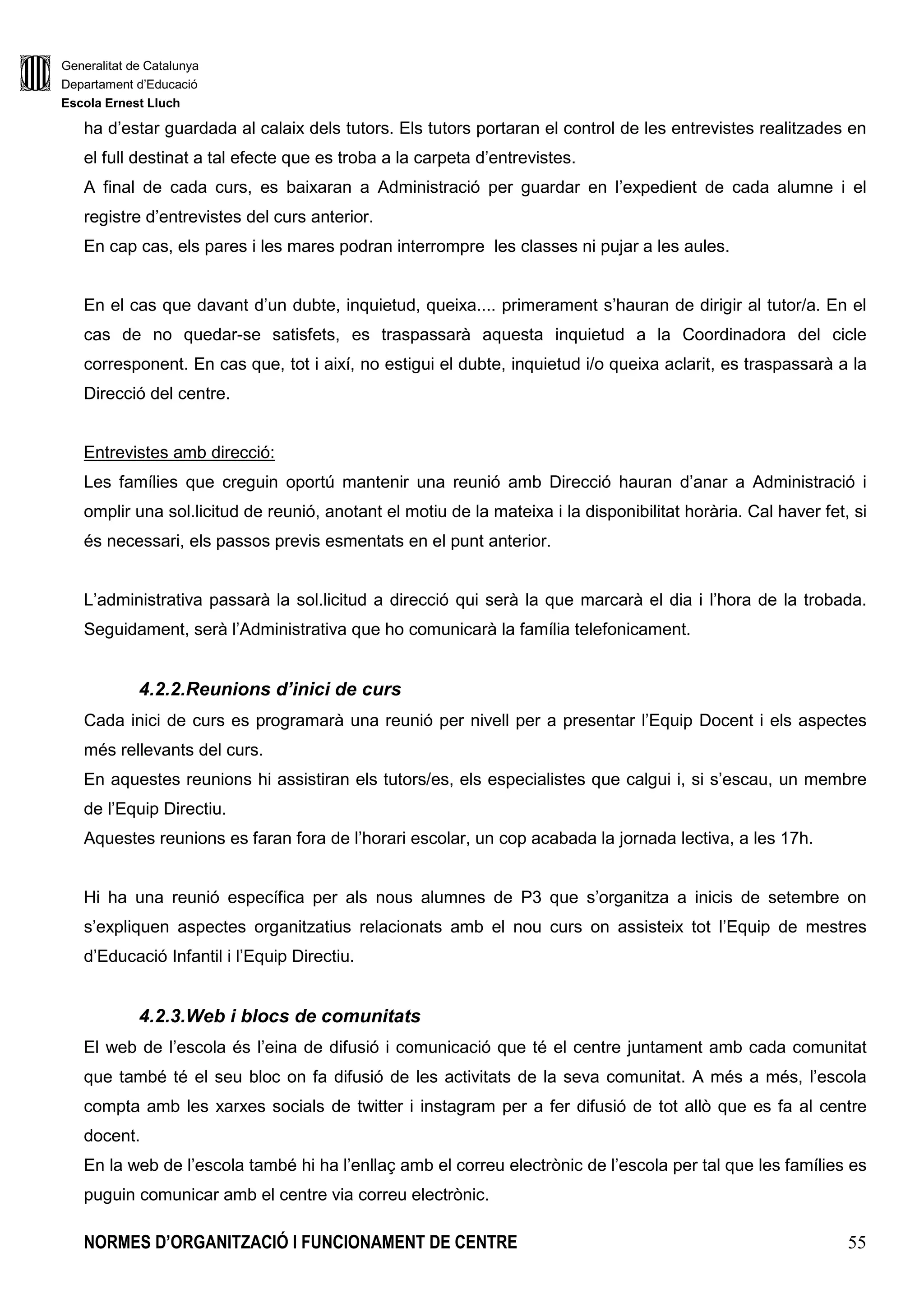 Generalitat de Catalunya
Departament d’Educació
Escola Ernest Lluch
NORMES D’ORGANITZACIÓ I FUNCIONAMENT DE CENTRE 55
ha d’estar guardada al calaix dels tutors. Els tutors portaran el control de les entrevistes realitzades en
el full destinat a tal efecte que es troba a la carpeta d’entrevistes.
A final de cada curs, es baixaran a Administració per guardar en l’expedient de cada alumne i el
registre d’entrevistes del curs anterior.
En cap cas, els pares i les mares podran interrompre les classes ni pujar a les aules.
En el cas que davant d’un dubte, inquietud, queixa.... primerament s’hauran de dirigir al tutor/a. En el
cas de no quedar-se satisfets, es traspassarà aquesta inquietud a la Coordinadora del cicle
corresponent. En cas que, tot i així, no estigui el dubte, inquietud i/o queixa aclarit, es traspassarà a la
Direcció del centre.
Entrevistes amb direcció:
Les famílies que creguin oportú mantenir una reunió amb Direcció hauran d’anar a Administració i
omplir una sol.licitud de reunió, anotant el motiu de la mateixa i la disponibilitat horària. Cal haver fet, si
és necessari, els passos previs esmentats en el punt anterior.
L’administrativa passarà la sol.licitud a direcció qui serà la que marcarà el dia i l’hora de la trobada.
Seguidament, serà l’Administrativa que ho comunicarà la família telefonicament.
4.2.2.Reunions d’inici de curs
Cada inici de curs es programarà una reunió per nivell per a presentar l’Equip Docent i els aspectes
més rellevants del curs.
En aquestes reunions hi assistiran els tutors/es, els especialistes que calgui i, si s’escau, un membre
de l’Equip Directiu.
Aquestes reunions es faran fora de l’horari escolar, un cop acabada la jornada lectiva, a les 17h.
Hi ha una reunió específica per als nous alumnes de P3 que s’organitza a inicis de setembre on
s’expliquen aspectes organitzatius relacionats amb el nou curs on assisteix tot l’Equip de mestres
d’Educació Infantil i l’Equip Directiu.
4.2.3.Web i blocs de comunitats
El web de l’escola és l’eina de difusió i comunicació que té el centre juntament amb cada comunitat
que també té el seu bloc on fa difusió de les activitats de la seva comunitat. A més a més, l’escola
compta amb les xarxes socials de twitter i instagram per a fer difusió de tot allò que es fa al centre
docent.
En la web de l’escola també hi ha l’enllaç amb el correu electrònic de l’escola per tal que les famílies es
puguin comunicar amb el centre via correu electrònic.
 