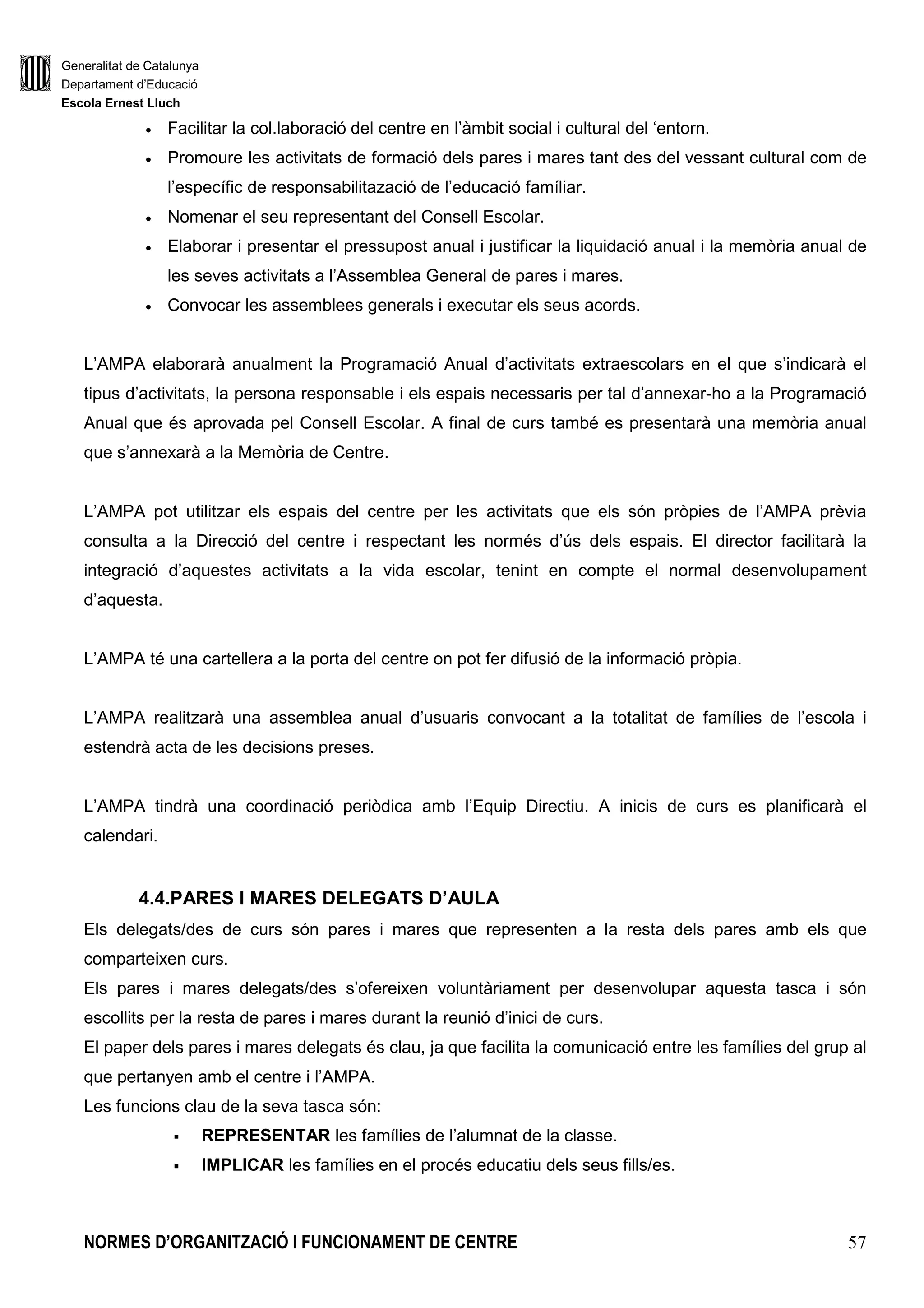 Generalitat de Catalunya
Departament d’Educació
Escola Ernest Lluch
NORMES D’ORGANITZACIÓ I FUNCIONAMENT DE CENTRE 57
• Facilitar la col.laboració del centre en l’àmbit social i cultural del ‘entorn.
• Promoure les activitats de formació dels pares i mares tant des del vessant cultural com de
l’específic de responsabilitazació de l’educació famíliar.
• Nomenar el seu representant del Consell Escolar.
• Elaborar i presentar el pressupost anual i justificar la liquidació anual i la memòria anual de
les seves activitats a l’Assemblea General de pares i mares.
• Convocar les assemblees generals i executar els seus acords.
L’AMPA elaborarà anualment la Programació Anual d’activitats extraescolars en el que s’indicarà el
tipus d’activitats, la persona responsable i els espais necessaris per tal d’annexar-ho a la Programació
Anual que és aprovada pel Consell Escolar. A final de curs també es presentarà una memòria anual
que s’annexarà a la Memòria de Centre.
L’AMPA pot utilitzar els espais del centre per les activitats que els són pròpies de l’AMPA prèvia
consulta a la Direcció del centre i respectant les normés d’ús dels espais. El director facilitarà la
integració d’aquestes activitats a la vida escolar, tenint en compte el normal desenvolupament
d’aquesta.
L’AMPA té una cartellera a la porta del centre on pot fer difusió de la informació pròpia.
L’AMPA realitzarà una assemblea anual d’usuaris convocant a la totalitat de famílies de l’escola i
estendrà acta de les decisions preses.
L’AMPA tindrà una coordinació periòdica amb l’Equip Directiu. A inicis de curs es planificarà el
calendari.
4.4.PARES I MARES DELEGATS D’AULA
Els delegats/des de curs són pares i mares que representen a la resta dels pares amb els que
comparteixen curs.
Els pares i mares delegats/des s’ofereixen voluntàriament per desenvolupar aquesta tasca i són
escollits per la resta de pares i mares durant la reunió d’inici de curs.
El paper dels pares i mares delegats és clau, ja que facilita la comunicació entre les famílies del grup al
que pertanyen amb el centre i l’AMPA.
Les funcions clau de la seva tasca són:
REPRESENTAR les famílies de l’alumnat de la classe.
IMPLICAR les famílies en el procés educatiu dels seus fills/es.
 