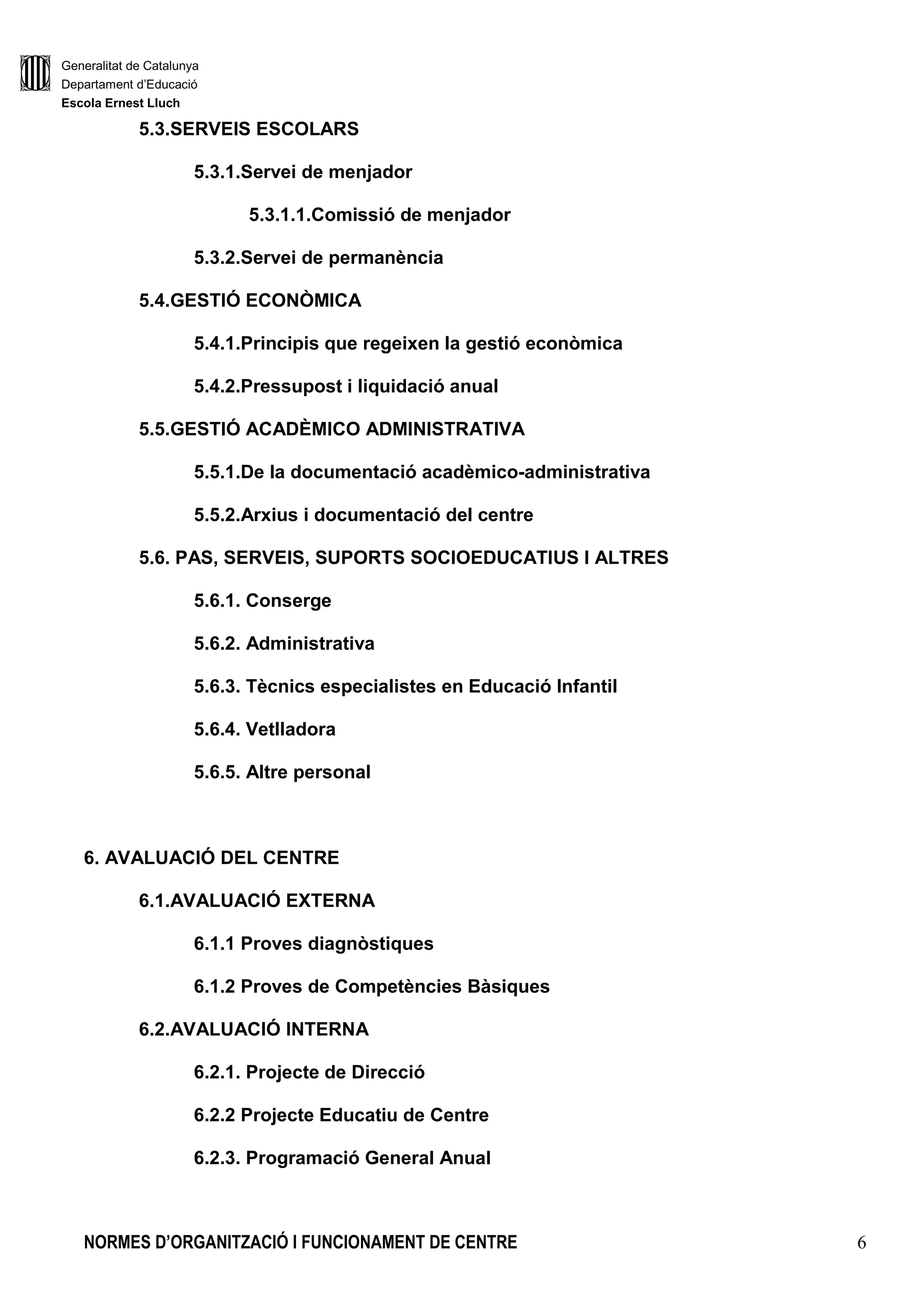 Generalitat de Catalunya
Departament d’Educació
Escola Ernest Lluch
NORMES D’ORGANITZACIÓ I FUNCIONAMENT DE CENTRE 6
5.3.SERVEIS ESCOLARS
5.3.1.Servei de menjador
5.3.1.1.Comissió de menjador
5.3.2.Servei de permanència
5.4.GESTIÓ ECONÒMICA
5.4.1.Principis que regeixen la gestió econòmica
5.4.2.Pressupost i liquidació anual
5.5.GESTIÓ ACADÈMICO ADMINISTRATIVA
5.5.1.De la documentació acadèmico-administrativa
5.5.2.Arxius i documentació del centre
5.6. PAS, SERVEIS, SUPORTS SOCIOEDUCATIUS I ALTRES
5.6.1. Conserge
5.6.2. Administrativa
5.6.3. Tècnics especialistes en Educació Infantil
5.6.4. Vetlladora
5.6.5. Altre personal
6. AVALUACIÓ DEL CENTRE
6.1.AVALUACIÓ EXTERNA
6.1.1 Proves diagnòstiques
6.1.2 Proves de Competències Bàsiques
6.2.AVALUACIÓ INTERNA
6.2.1. Projecte de Direcció
6.2.2 Projecte Educatiu de Centre
6.2.3. Programació General Anual
 