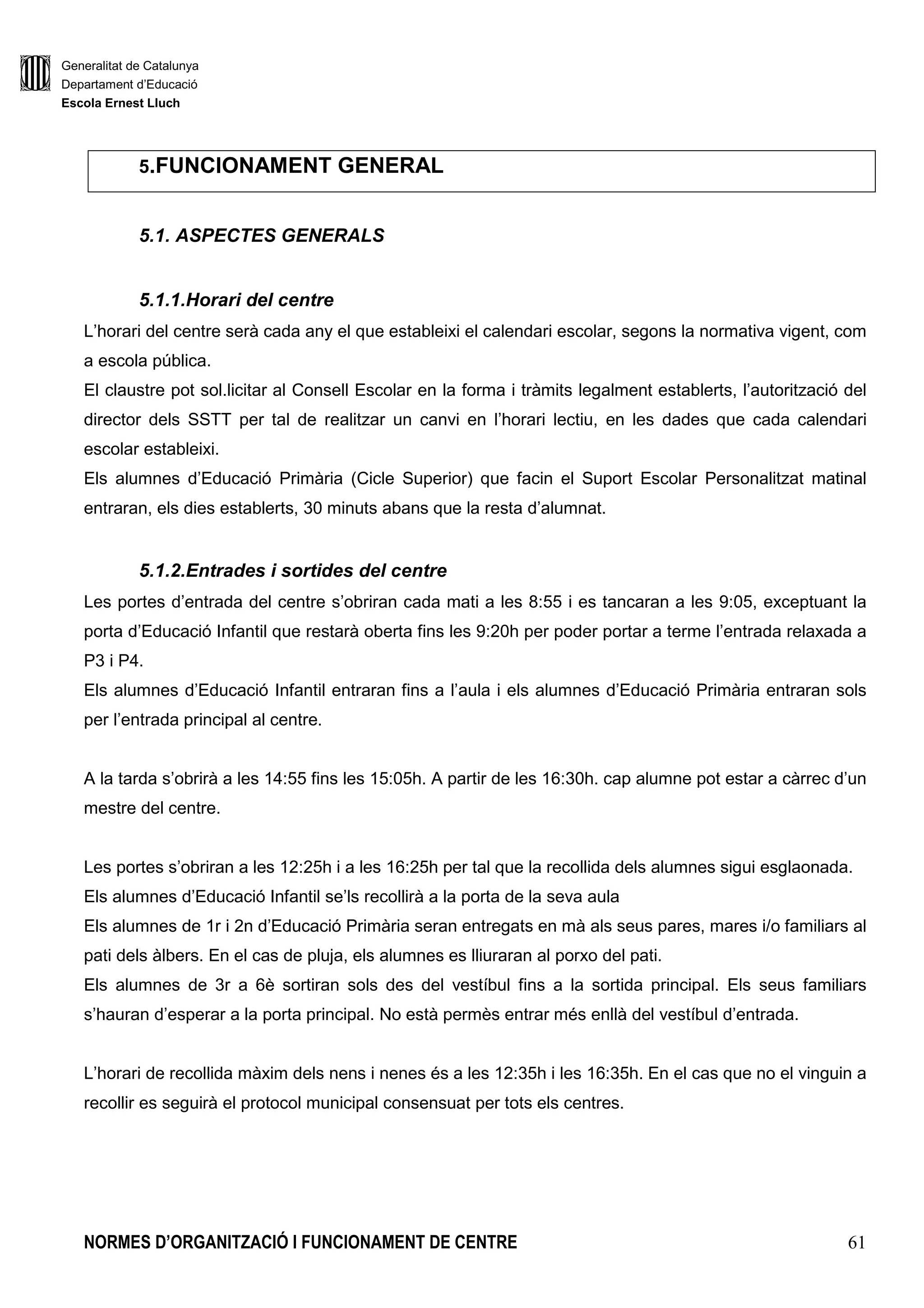 Generalitat de Catalunya
Departament d’Educació
Escola Ernest Lluch
NORMES D’ORGANITZACIÓ I FUNCIONAMENT DE CENTRE 61
5.FUNCIONAMENT GENERAL
5.1. ASPECTES GENERALS
5.1.1.Horari del centre
L’horari del centre serà cada any el que estableixi el calendari escolar, segons la normativa vigent, com
a escola pública.
El claustre pot sol.licitar al Consell Escolar en la forma i tràmits legalment establerts, l’autorització del
director dels SSTT per tal de realitzar un canvi en l’horari lectiu, en les dades que cada calendari
escolar estableixi.
Els alumnes d’Educació Primària (Cicle Superior) que facin el Suport Escolar Personalitzat matinal
entraran, els dies establerts, 30 minuts abans que la resta d’alumnat.
5.1.2.Entrades i sortides del centre
Les portes d’entrada del centre s’obriran cada mati a les 8:55 i es tancaran a les 9:05, exceptuant la
porta d’Educació Infantil que restarà oberta fins les 9:20h per poder portar a terme l’entrada relaxada a
P3 i P4.
Els alumnes d’Educació Infantil entraran fins a l’aula i els alumnes d’Educació Primària entraran sols
per l’entrada principal al centre.
A la tarda s’obrirà a les 14:55 fins les 15:05h. A partir de les 16:30h. cap alumne pot estar a càrrec d’un
mestre del centre.
Les portes s’obriran a les 12:25h i a les 16:25h per tal que la recollida dels alumnes sigui esglaonada.
Els alumnes d’Educació Infantil se’ls recollirà a la porta de la seva aula
Els alumnes de 1r i 2n d’Educació Primària seran entregats en mà als seus pares, mares i/o familiars al
pati dels àlbers. En el cas de pluja, els alumnes es lliuraran al porxo del pati.
Els alumnes de 3r a 6è sortiran sols des del vestíbul fins a la sortida principal. Els seus familiars
s’hauran d’esperar a la porta principal. No està permès entrar més enllà del vestíbul d’entrada.
L’horari de recollida màxim dels nens i nenes és a les 12:35h i les 16:35h. En el cas que no el vinguin a
recollir es seguirà el protocol municipal consensuat per tots els centres.
 