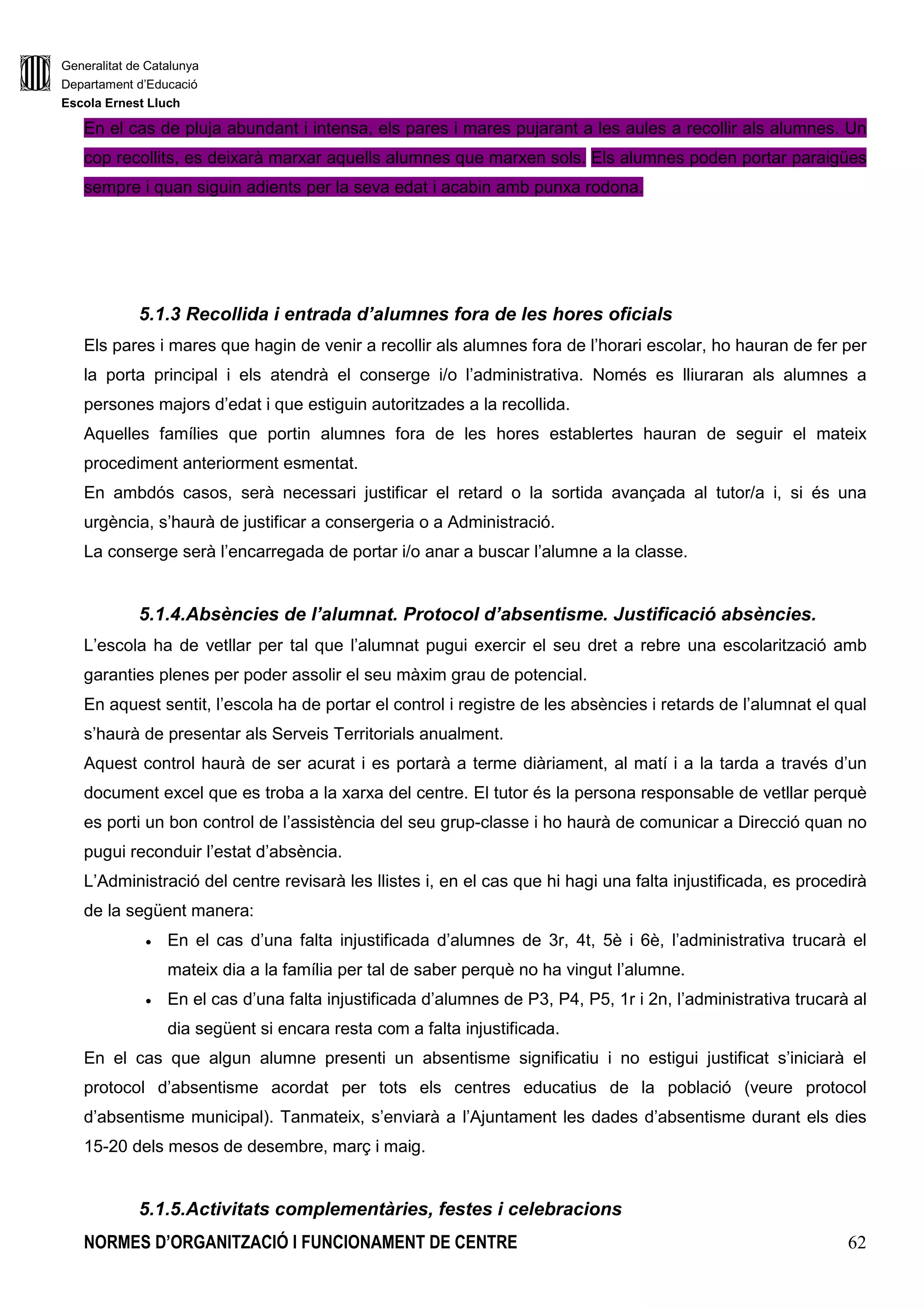 Generalitat de Catalunya
Departament d’Educació
Escola Ernest Lluch
NORMES D’ORGANITZACIÓ I FUNCIONAMENT DE CENTRE 62
En el cas de pluja abundant i intensa, els pares i mares pujarant a les aules a recollir als alumnes. Un
cop recollits, es deixarà marxar aquells alumnes que marxen sols. Els alumnes poden portar paraigües
sempre i quan siguin adients per la seva edat i acabin amb punxa rodona.
5.1.3 Recollida i entrada d’alumnes fora de les hores oficials
Els pares i mares que hagin de venir a recollir als alumnes fora de l’horari escolar, ho hauran de fer per
la porta principal i els atendrà el conserge i/o l’administrativa. Només es lliuraran als alumnes a
persones majors d’edat i que estiguin autoritzades a la recollida.
Aquelles famílies que portin alumnes fora de les hores establertes hauran de seguir el mateix
procediment anteriorment esmentat.
En ambdós casos, serà necessari justificar el retard o la sortida avançada al tutor/a i, si és una
urgència, s’haurà de justificar a consergeria o a Administració.
La conserge serà l’encarregada de portar i/o anar a buscar l’alumne a la classe.
5.1.4.Absències de l’alumnat. Protocol d’absentisme. Justificació absències.
L’escola ha de vetllar per tal que l’alumnat pugui exercir el seu dret a rebre una escolarització amb
garanties plenes per poder assolir el seu màxim grau de potencial.
En aquest sentit, l’escola ha de portar el control i registre de les absències i retards de l’alumnat el qual
s’haurà de presentar als Serveis Territorials anualment.
Aquest control haurà de ser acurat i es portarà a terme diàriament, al matí i a la tarda a través d’un
document excel que es troba a la xarxa del centre. El tutor és la persona responsable de vetllar perquè
es porti un bon control de l’assistència del seu grup-classe i ho haurà de comunicar a Direcció quan no
pugui reconduir l’estat d’absència.
L’Administració del centre revisarà les llistes i, en el cas que hi hagi una falta injustificada, es procedirà
de la següent manera:
• En el cas d’una falta injustificada d’alumnes de 3r, 4t, 5è i 6è, l’administrativa trucarà el
mateix dia a la família per tal de saber perquè no ha vingut l’alumne.
• En el cas d’una falta injustificada d’alumnes de P3, P4, P5, 1r i 2n, l’administrativa trucarà al
dia següent si encara resta com a falta injustificada.
En el cas que algun alumne presenti un absentisme significatiu i no estigui justificat s’iniciarà el
protocol d’absentisme acordat per tots els centres educatius de la població (veure protocol
d’absentisme municipal). Tanmateix, s’enviarà a l’Ajuntament les dades d’absentisme durant els dies
15-20 dels mesos de desembre, març i maig.
5.1.5.Activitats complementàries, festes i celebracions
 