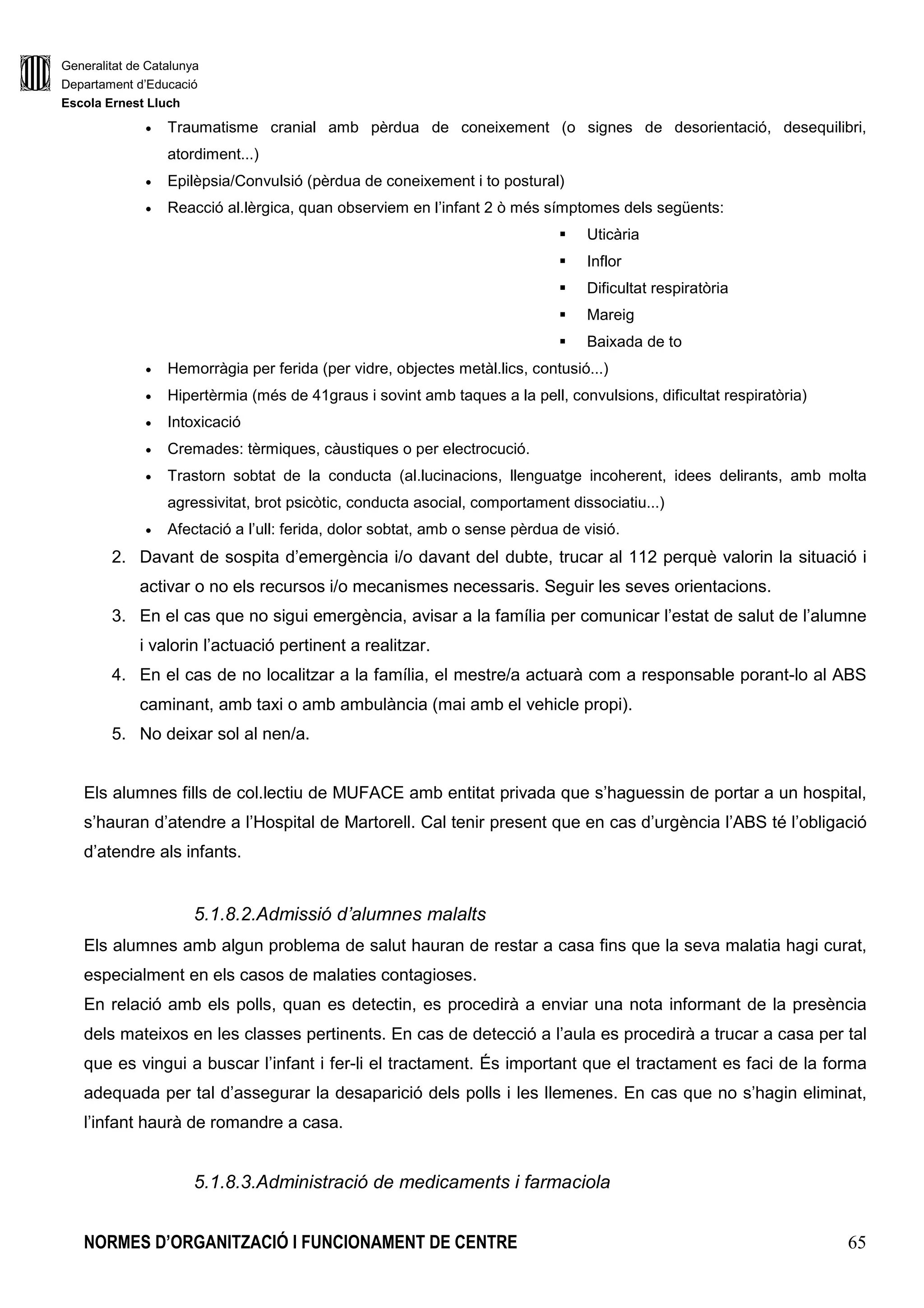 Generalitat de Catalunya
Departament d’Educació
Escola Ernest Lluch
NORMES D’ORGANITZACIÓ I FUNCIONAMENT DE CENTRE 65
• Traumatisme cranial amb pèrdua de coneixement (o signes de desorientació, desequilibri,
atordiment...)
• Epilèpsia/Convulsió (pèrdua de coneixement i to postural)
• Reacció al.lèrgica, quan observiem en l’infant 2 ò més símptomes dels següents:
Uticària
Inflor
Dificultat respiratòria
Mareig
Baixada de to
• Hemorràgia per ferida (per vidre, objectes metàl.lics, contusió...)
• Hipertèrmia (més de 41graus i sovint amb taques a la pell, convulsions, dificultat respiratòria)
• Intoxicació
• Cremades: tèrmiques, càustiques o per electrocució.
• Trastorn sobtat de la conducta (al.lucinacions, llenguatge incoherent, idees delirants, amb molta
agressivitat, brot psicòtic, conducta asocial, comportament dissociatiu...)
• Afectació a l’ull: ferida, dolor sobtat, amb o sense pèrdua de visió.
2. Davant de sospita d’emergència i/o davant del dubte, trucar al 112 perquè valorin la situació i
activar o no els recursos i/o mecanismes necessaris. Seguir les seves orientacions.
3. En el cas que no sigui emergència, avisar a la família per comunicar l’estat de salut de l’alumne
i valorin l’actuació pertinent a realitzar.
4. En el cas de no localitzar a la família, el mestre/a actuarà com a responsable porant-lo al ABS
caminant, amb taxi o amb ambulància (mai amb el vehicle propi).
5. No deixar sol al nen/a.
Els alumnes fills de col.lectiu de MUFACE amb entitat privada que s’haguessin de portar a un hospital,
s’hauran d’atendre a l’Hospital de Martorell. Cal tenir present que en cas d’urgència l’ABS té l’obligació
d’atendre als infants.
5.1.8.2.Admissió d’alumnes malalts
Els alumnes amb algun problema de salut hauran de restar a casa fins que la seva malatia hagi curat,
especialment en els casos de malaties contagioses.
En relació amb els polls, quan es detectin, es procedirà a enviar una nota informant de la presència
dels mateixos en les classes pertinents. En cas de detecció a l’aula es procedirà a trucar a casa per tal
que es vingui a buscar l’infant i fer-li el tractament. És important que el tractament es faci de la forma
adequada per tal d’assegurar la desaparició dels polls i les llemenes. En cas que no s’hagin eliminat,
l’infant haurà de romandre a casa.
5.1.8.3.Administració de medicaments i farmaciola
 