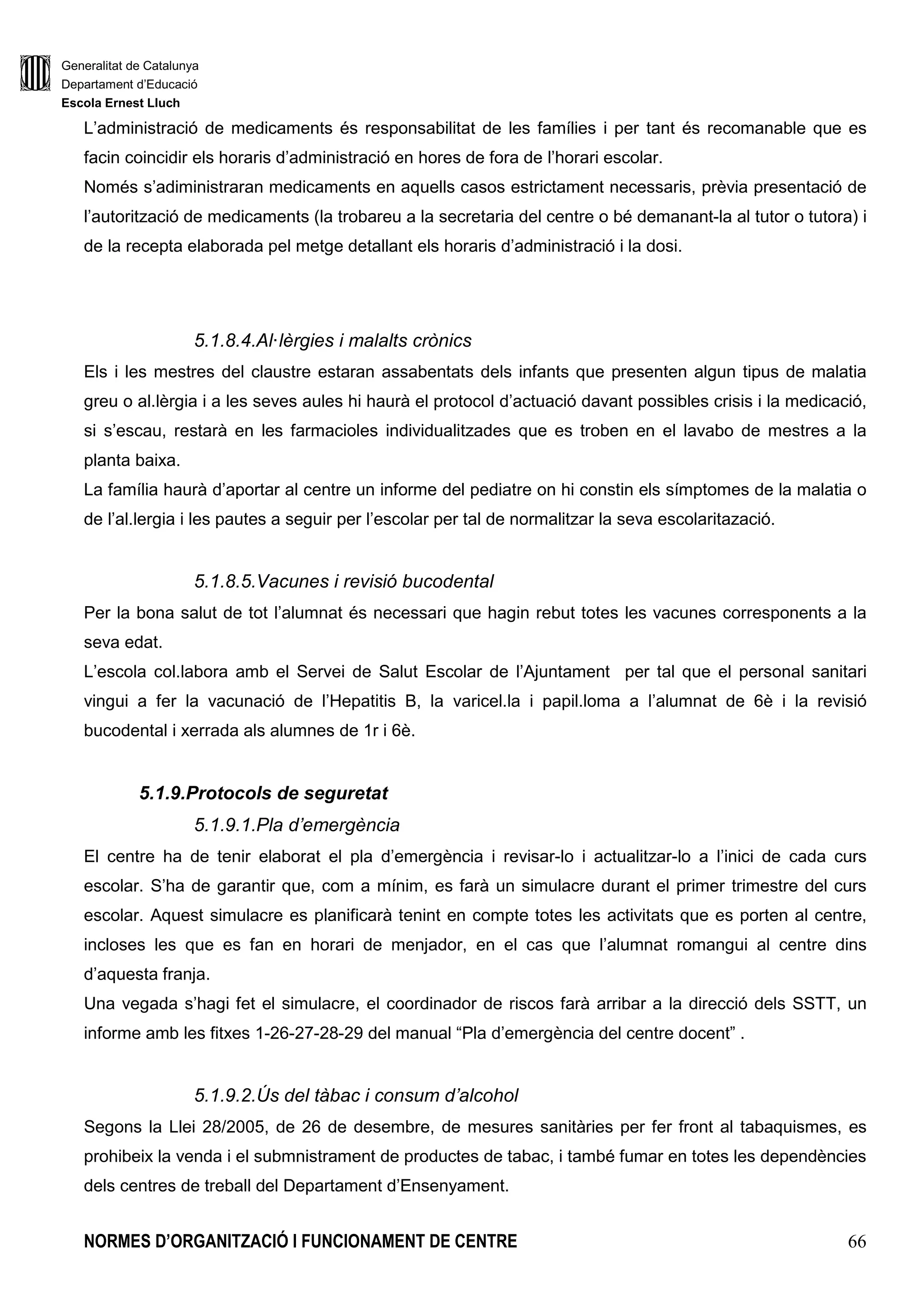Generalitat de Catalunya
Departament d’Educació
Escola Ernest Lluch
NORMES D’ORGANITZACIÓ I FUNCIONAMENT DE CENTRE 66
L’administració de medicaments és responsabilitat de les famílies i per tant és recomanable que es
facin coincidir els horaris d’administració en hores de fora de l’horari escolar.
Només s’adiministraran medicaments en aquells casos estrictament necessaris, prèvia presentació de
l’autorització de medicaments (la trobareu a la secretaria del centre o bé demanant-la al tutor o tutora) i
de la recepta elaborada pel metge detallant els horaris d’administració i la dosi.
5.1.8.4.Al·lèrgies i malalts crònics
Els i les mestres del claustre estaran assabentats dels infants que presenten algun tipus de malatia
greu o al.lèrgia i a les seves aules hi haurà el protocol d’actuació davant possibles crisis i la medicació,
si s’escau, restarà en les farmacioles individualitzades que es troben en el lavabo de mestres a la
planta baixa.
La família haurà d’aportar al centre un informe del pediatre on hi constin els símptomes de la malatia o
de l’al.lergia i les pautes a seguir per l’escolar per tal de normalitzar la seva escolaritazació.
5.1.8.5.Vacunes i revisió bucodental
Per la bona salut de tot l’alumnat és necessari que hagin rebut totes les vacunes corresponents a la
seva edat.
L’escola col.labora amb el Servei de Salut Escolar de l’Ajuntament per tal que el personal sanitari
vingui a fer la vacunació de l’Hepatitis B, la varicel.la i papil.loma a l’alumnat de 6è i la revisió
bucodental i xerrada als alumnes de 1r i 6è.
5.1.9.Protocols de seguretat
5.1.9.1.Pla d’emergència
El centre ha de tenir elaborat el pla d’emergència i revisar-lo i actualitzar-lo a l’inici de cada curs
escolar. S’ha de garantir que, com a mínim, es farà un simulacre durant el primer trimestre del curs
escolar. Aquest simulacre es planificarà tenint en compte totes les activitats que es porten al centre,
incloses les que es fan en horari de menjador, en el cas que l’alumnat romangui al centre dins
d’aquesta franja.
Una vegada s’hagi fet el simulacre, el coordinador de riscos farà arribar a la direcció dels SSTT, un
informe amb les fitxes 1-26-27-28-29 del manual “Pla d’emergència del centre docent” .
5.1.9.2.Ús del tàbac i consum d’alcohol
Segons la Llei 28/2005, de 26 de desembre, de mesures sanitàries per fer front al tabaquismes, es
prohibeix la venda i el submnistrament de productes de tabac, i també fumar en totes les dependències
dels centres de treball del Departament d’Ensenyament.
 