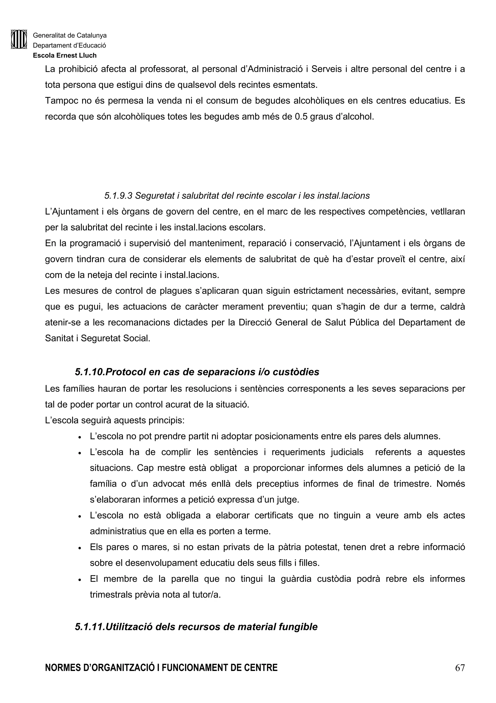 Generalitat de Catalunya
Departament d’Educació
Escola Ernest Lluch
NORMES D’ORGANITZACIÓ I FUNCIONAMENT DE CENTRE 67
La prohibició afecta al professorat, al personal d’Administració i Serveis i altre personal del centre i a
tota persona que estigui dins de qualsevol dels recintes esmentats.
Tampoc no és permesa la venda ni el consum de begudes alcohòliques en els centres educatius. Es
recorda que són alcohòliques totes les begudes amb més de 0.5 graus d’alcohol.
5.1.9.3 Seguretat i salubritat del recinte escolar i les instal.lacions
L’Ajuntament i els òrgans de govern del centre, en el marc de les respectives competències, vetllaran
per la salubritat del recinte i les instal.lacions escolars.
En la programació i supervisió del manteniment, reparació i conservació, l’Ajuntament i els òrgans de
govern tindran cura de considerar els elements de salubritat de què ha d’estar proveït el centre, així
com de la neteja del recinte i instal.lacions.
Les mesures de control de plagues s’aplicaran quan siguin estrictament necessàries, evitant, sempre
que es pugui, les actuacions de caràcter merament preventiu; quan s’hagin de dur a terme, caldrà
atenir-se a les recomanacions dictades per la Direcció General de Salut Pública del Departament de
Sanitat i Seguretat Social.
5.1.10.Protocol en cas de separacions i/o custòdies
Les famílies hauran de portar les resolucions i sentències corresponents a les seves separacions per
tal de poder portar un control acurat de la situació.
L’escola seguirà aquests principis:
• L’escola no pot prendre partit ni adoptar posicionaments entre els pares dels alumnes.
• L’escola ha de complir les sentències i requeriments judicials referents a aquestes
situacions. Cap mestre està obligat a proporcionar informes dels alumnes a petició de la
família o d’un advocat més enllà dels preceptius informes de final de trimestre. Només
s’elaboraran informes a petició expressa d’un jutge.
• L’escola no està obligada a elaborar certificats que no tinguin a veure amb els actes
administratius que en ella es porten a terme.
• Els pares o mares, si no estan privats de la pàtria potestat, tenen dret a rebre informació
sobre el desenvolupament educatiu dels seus fills i filles.
• El membre de la parella que no tingui la guàrdia custòdia podrà rebre els informes
trimestrals prèvia nota al tutor/a.
5.1.11.Utilització dels recursos de material fungible
 
