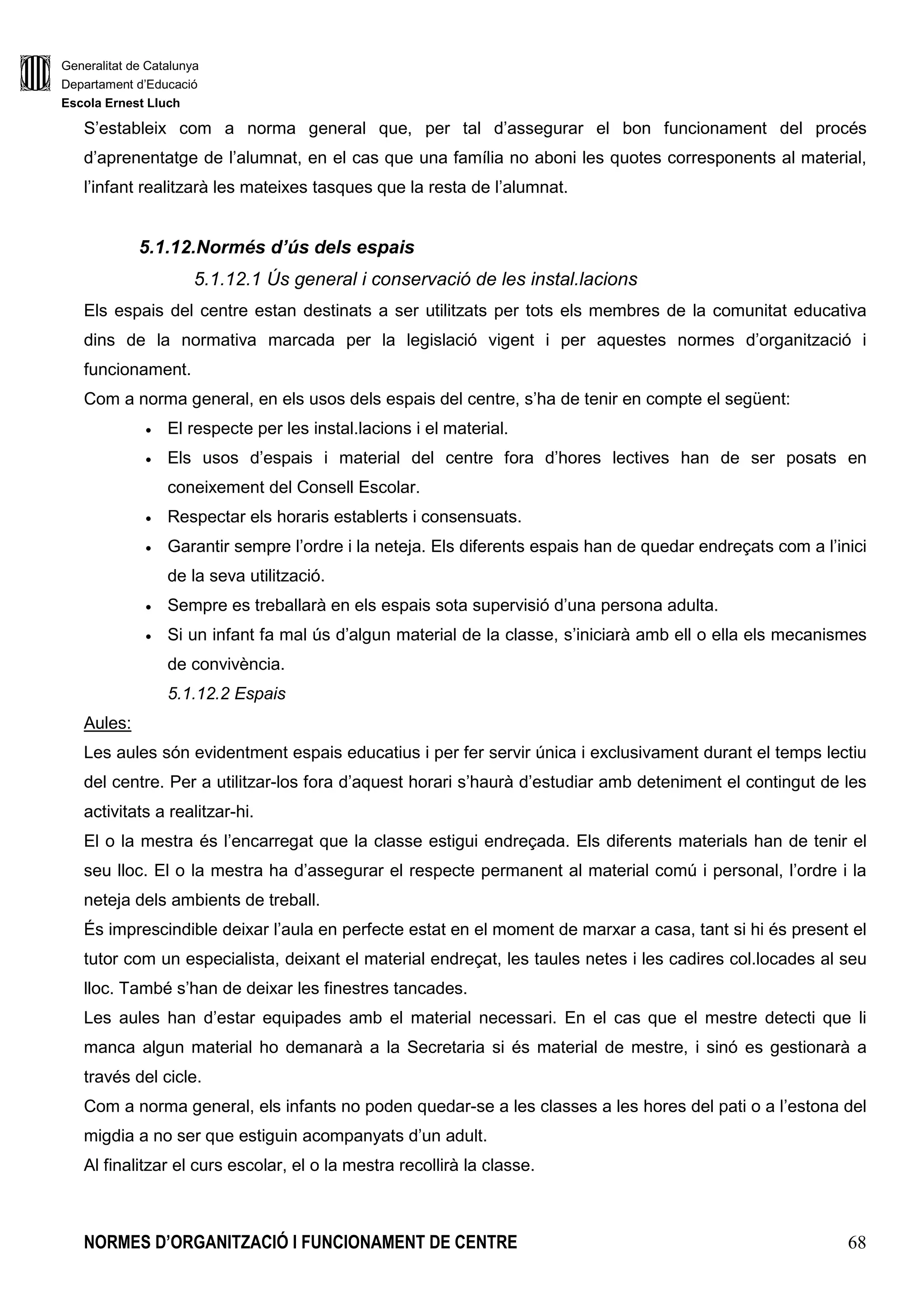 Generalitat de Catalunya
Departament d’Educació
Escola Ernest Lluch
NORMES D’ORGANITZACIÓ I FUNCIONAMENT DE CENTRE 68
S’estableix com a norma general que, per tal d’assegurar el bon funcionament del procés
d’aprenentatge de l’alumnat, en el cas que una família no aboni les quotes corresponents al material,
l’infant realitzarà les mateixes tasques que la resta de l’alumnat.
5.1.12.Normés d’ús dels espais
5.1.12.1 Ús general i conservació de les instal.lacions
Els espais del centre estan destinats a ser utilitzats per tots els membres de la comunitat educativa
dins de la normativa marcada per la legislació vigent i per aquestes normes d’organització i
funcionament.
Com a norma general, en els usos dels espais del centre, s’ha de tenir en compte el següent:
• El respecte per les instal.lacions i el material.
• Els usos d’espais i material del centre fora d’hores lectives han de ser posats en
coneixement del Consell Escolar.
• Respectar els horaris establerts i consensuats.
• Garantir sempre l’ordre i la neteja. Els diferents espais han de quedar endreçats com a l’inici
de la seva utilització.
• Sempre es treballarà en els espais sota supervisió d’una persona adulta.
• Si un infant fa mal ús d’algun material de la classe, s’iniciarà amb ell o ella els mecanismes
de convivència.
5.1.12.2 Espais
Aules:
Les aules són evidentment espais educatius i per fer servir única i exclusivament durant el temps lectiu
del centre. Per a utilitzar-los fora d’aquest horari s’haurà d’estudiar amb deteniment el contingut de les
activitats a realitzar-hi.
El o la mestra és l’encarregat que la classe estigui endreçada. Els diferents materials han de tenir el
seu lloc. El o la mestra ha d’assegurar el respecte permanent al material comú i personal, l’ordre i la
neteja dels ambients de treball.
És imprescindible deixar l’aula en perfecte estat en el moment de marxar a casa, tant si hi és present el
tutor com un especialista, deixant el material endreçat, les taules netes i les cadires col.locades al seu
lloc. També s’han de deixar les finestres tancades.
Les aules han d’estar equipades amb el material necessari. En el cas que el mestre detecti que li
manca algun material ho demanarà a la Secretaria si és material de mestre, i sinó es gestionarà a
través del cicle.
Com a norma general, els infants no poden quedar-se a les classes a les hores del pati o a l’estona del
migdia a no ser que estiguin acompanyats d’un adult.
Al finalitzar el curs escolar, el o la mestra recollirà la classe.
 