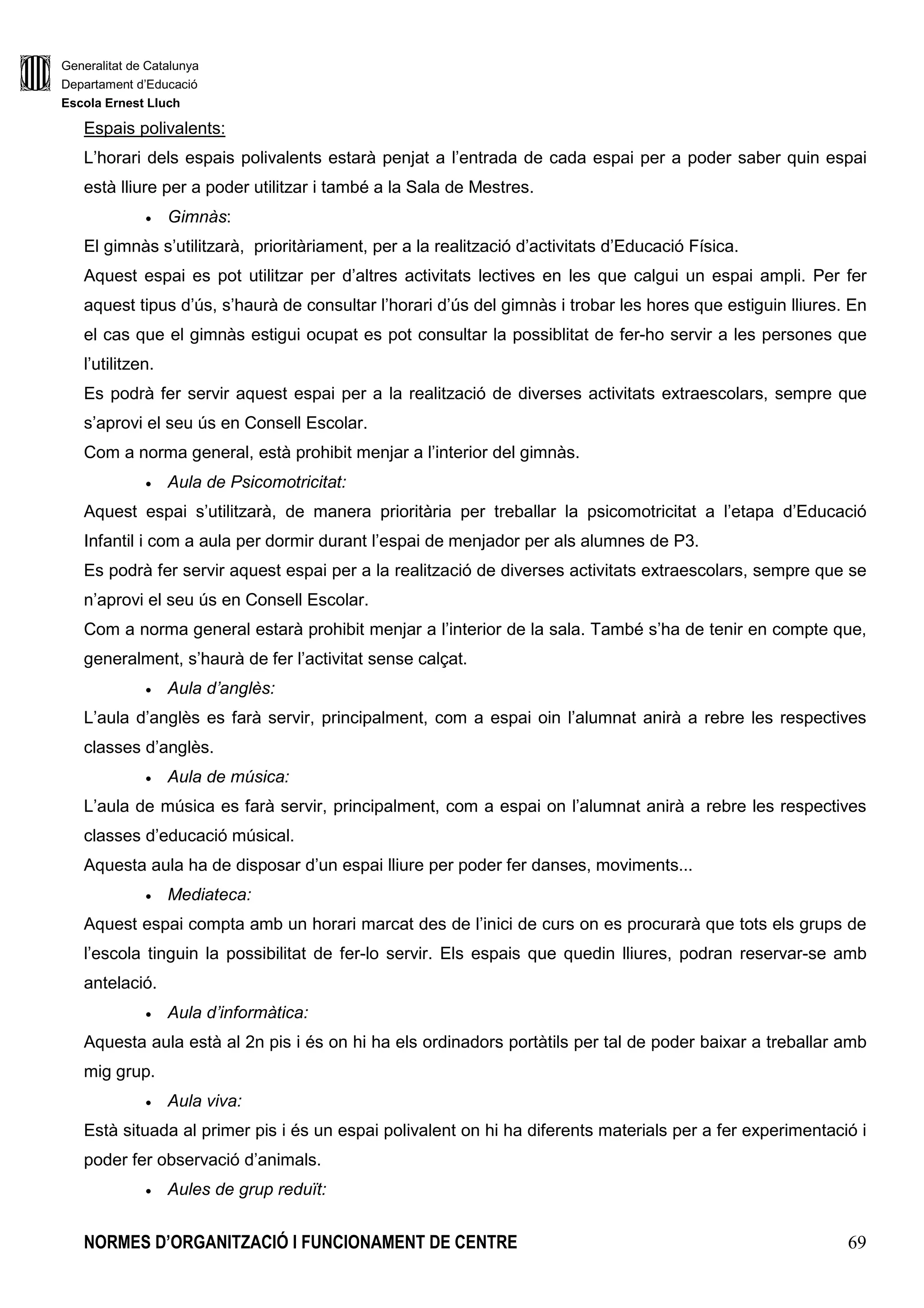 Generalitat de Catalunya
Departament d’Educació
Escola Ernest Lluch
NORMES D’ORGANITZACIÓ I FUNCIONAMENT DE CENTRE 15
1.1.2. El/la Cap d’Estudis
El cap d’estudis és nomenat/da per la direcció del centre, per un període no superior al del
manament de la direcció, com a mínim, per un curs sencer.
Segons l’artícle 147.4 de la Llei d’Educació (LEC), el director del centre delega en el Cap d’Estudis
les funcions següents:
a) Vetllar perquè s’aprovin un desplegament i una concreció del currículum coherents amb el
projecte educatiu i garantir-ne el seu compliment.
b) Assegurar l’aplicació de la carta de compromís educatiu, del projecte lingüístic i dels
plantejaments tutorials, coeducatius i d’inclusió i també de tots els altres plantejaments
educatius del projecte educatiu del centre en el projecte de direcció.
c) Vetllar per la formulació i pel compliment de la carta de compromís educatiu del centre.
d) Col.laborar en el si de l’Equip Directiu en l’elaboració de la Programació general anual del
centre, especialment en els aspectes relacionats amb la tasca pedagògica.
e) Coordinar les activitats escolars reglades, tant en el si del propi centre com amb els centres
públics que imparteixen l’Educació Secundària Obligatòria, als qual estigui adscrit.
Coordinar també quan s’escaigui, les activitats escolars complementàries i la distribució
dels grups, de les aules i altres espais docents segons la naturalesa de l’activitat
acadèmica.
f) Coordinar les activitats extraescolars en col.laboració amb l’AMPA i el Consell Escolar del
centre. Coordinar les relacions amb els serveis educatius del Departament d’Ensenyament i
especialment amb l’EAP.
g) Dur a terme, en col.laboració amb l’Equip Directiu, l’elaboració dels horaris dels
professionals del centre i dels grups classe de l’escola i dels espais específics del centre,
escoltat el claustre.
h) Coordinar les substitucions de curta durada.
i) Organitzar els sistemes d’agrupament i intervenció de l’alumnat segons els criteris de la
Comissió d’Atenció a la Diversitat
j) Substituir el director en cas d’absència i/o malaltia.
k) Coordinar l’elaboració i l’actualització del projecte curricular de centre i vetllar per
l’elaboració de les adequacions curriculars necessàries per atendre la diversitat dels ritmes
d’aprenentatge i la singularitat de cada alumne, especialment d’aquells que presentin
necessitats educatives específiques, tot procurant la col.laboració i participació de tots els
mestres.
l) Fer el seguiment de l’evolució dels grups i dels alumnes mitjançant les sessions d’avaluació
programades per a cada curs, formades pels tutors i especialistes de cada grup, així com
 