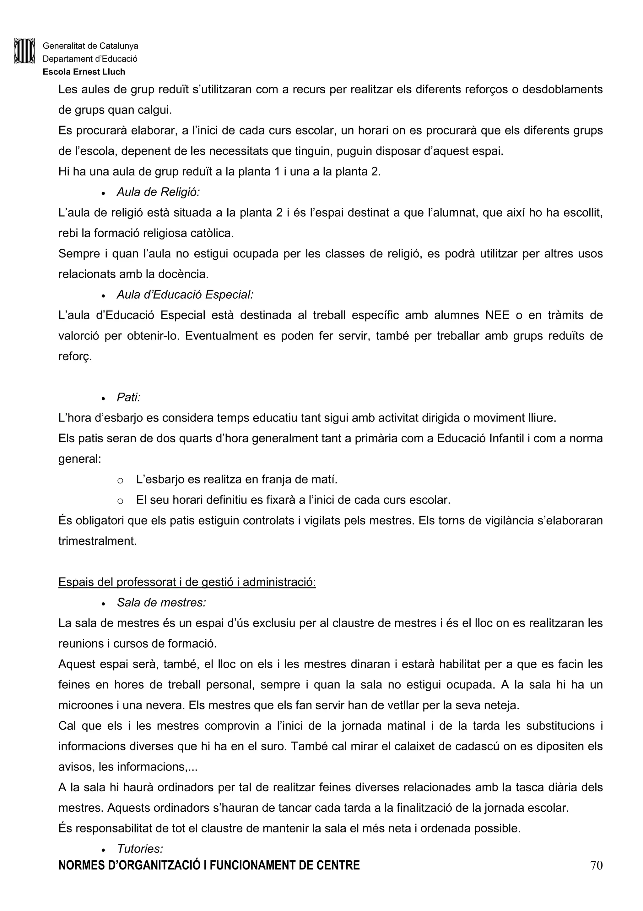 Generalitat de Catalunya
Departament d’Educació
Escola Ernest Lluch
NORMES D’ORGANITZACIÓ I FUNCIONAMENT DE CENTRE 70
Les aules de grup reduït s’utilitzaran com a recurs per realitzar els diferents reforços o desdoblaments
de grups quan calgui.
Es procurarà elaborar, a l’inici de cada curs escolar, un horari on es procurarà que els diferents grups
de l’escola, depenent de les necessitats que tinguin, puguin disposar d’aquest espai.
Hi ha una aula de grup reduït a la planta 1 i una a la planta 2.
• Aula de Religió:
L’aula de religió està situada a la planta 2 i és l’espai destinat a que l’alumnat, que així ho ha escollit,
rebi la formació religiosa catòlica.
Sempre i quan l’aula no estigui ocupada per les classes de religió, es podrà utilitzar per altres usos
relacionats amb la docència.
• Aula d’Educació Especial:
L’aula d’Educació Especial està destinada al treball específic amb alumnes NEE o en tràmits de
valorció per obtenir-lo. Eventualment es poden fer servir, també per treballar amb grups reduïts de
reforç.
• Pati:
L’hora d’esbarjo es considera temps educatiu tant sigui amb activitat dirigida o moviment lliure.
Els patis seran de dos quarts d’hora generalment tant a primària com a Educació Infantil i com a norma
general:
o L’esbarjo es realitza en franja de matí.
o El seu horari definitiu es fixarà a l’inici de cada curs escolar.
És obligatori que els patis estiguin controlats i vigilats pels mestres. Els torns de vigilància s’elaboraran
trimestralment.
Espais del professorat i de gestió i administració:
• Sala de mestres:
La sala de mestres és un espai d’ús exclusiu per al claustre de mestres i és el lloc on es realitzaran les
reunions i cursos de formació.
Aquest espai serà, també, el lloc on els i les mestres dinaran i estarà habilitat per a que es facin les
feines en hores de treball personal, sempre i quan la sala no estigui ocupada. A la sala hi ha un
microones i una nevera. Els mestres que els fan servir han de vetllar per la seva neteja.
Cal que els i les mestres comprovin a l’inici de la jornada matinal i de la tarda les substitucions i
informacions diverses que hi ha en el suro. També cal mirar el calaixet de cadascú on es dipositen els
avisos, les informacions,...
A la sala hi haurà ordinadors per tal de realitzar feines diverses relacionades amb la tasca diària dels
mestres. Aquests ordinadors s’hauran de tancar cada tarda a la finalització de la jornada escolar.
És responsabilitat de tot el claustre de mantenir la sala el més neta i ordenada possible.
• Tutories:
 