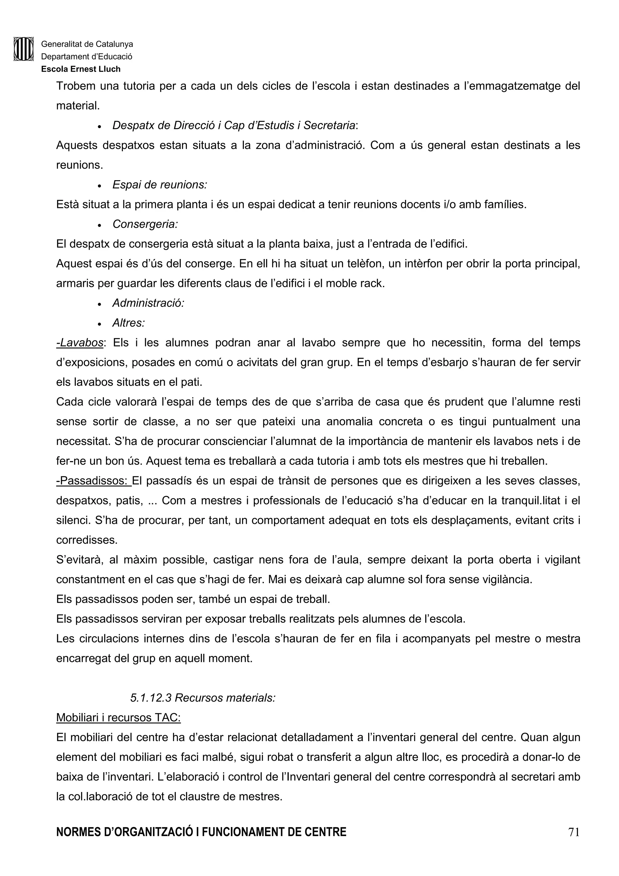Generalitat de Catalunya
Departament d’Educació
Escola Ernest Lluch
NORMES D’ORGANITZACIÓ I FUNCIONAMENT DE CENTRE 71
Trobem una tutoria per a cada un dels cicles de l’escola i estan destinades a l’emmagatzematge del
material.
• Despatx de Direcció i Cap d’Estudis i Secretaria:
Aquests despatxos estan situats a la zona d’administració. Com a ús general estan destinats a les
reunions.
• Espai de reunions:
Està situat a la primera planta i és un espai dedicat a tenir reunions docents i/o amb famílies.
• Consergeria:
El despatx de consergeria està situat a la planta baixa, just a l’entrada de l’edifici.
Aquest espai és d’ús del conserge. En ell hi ha situat un telèfon, un intèrfon per obrir la porta principal,
armaris per guardar les diferents claus de l’edifici i el moble rack.
• Administració:
• Altres:
-Lavabos: Els i les alumnes podran anar al lavabo sempre que ho necessitin, forma del temps
d’exposicions, posades en comú o acivitats del gran grup. En el temps d’esbarjo s’hauran de fer servir
els lavabos situats en el pati.
Cada cicle valorarà l’espai de temps des de que s’arriba de casa que és prudent que l’alumne resti
sense sortir de classe, a no ser que pateixi una anomalia concreta o es tingui puntualment una
necessitat. S’ha de procurar conscienciar l’alumnat de la importància de mantenir els lavabos nets i de
fer-ne un bon ús. Aquest tema es treballarà a cada tutoria i amb tots els mestres que hi treballen.
-Passadissos: El passadís és un espai de trànsit de persones que es dirigeixen a les seves classes,
despatxos, patis, ... Com a mestres i professionals de l’educació s’ha d’educar en la tranquil.litat i el
silenci. S’ha de procurar, per tant, un comportament adequat en tots els desplaçaments, evitant crits i
corredisses.
S’evitarà, al màxim possible, castigar nens fora de l’aula, sempre deixant la porta oberta i vigilant
constantment en el cas que s’hagi de fer. Mai es deixarà cap alumne sol fora sense vigilància.
Els passadissos poden ser, també un espai de treball.
Els passadissos serviran per exposar treballs realitzats pels alumnes de l’escola.
Les circulacions internes dins de l’escola s’hauran de fer en fila i acompanyats pel mestre o mestra
encarregat del grup en aquell moment.
5.1.12.3 Recursos materials:
Mobiliari i recursos TAC:
El mobiliari del centre ha d’estar relacionat detalladament a l’inventari general del centre. Quan algun
element del mobiliari es faci malbé, sigui robat o transferit a algun altre lloc, es procedirà a donar-lo de
baixa de l’inventari. L’elaboració i control de l’Inventari general del centre correspondrà al secretari amb
la col.laboració de tot el claustre de mestres.
 