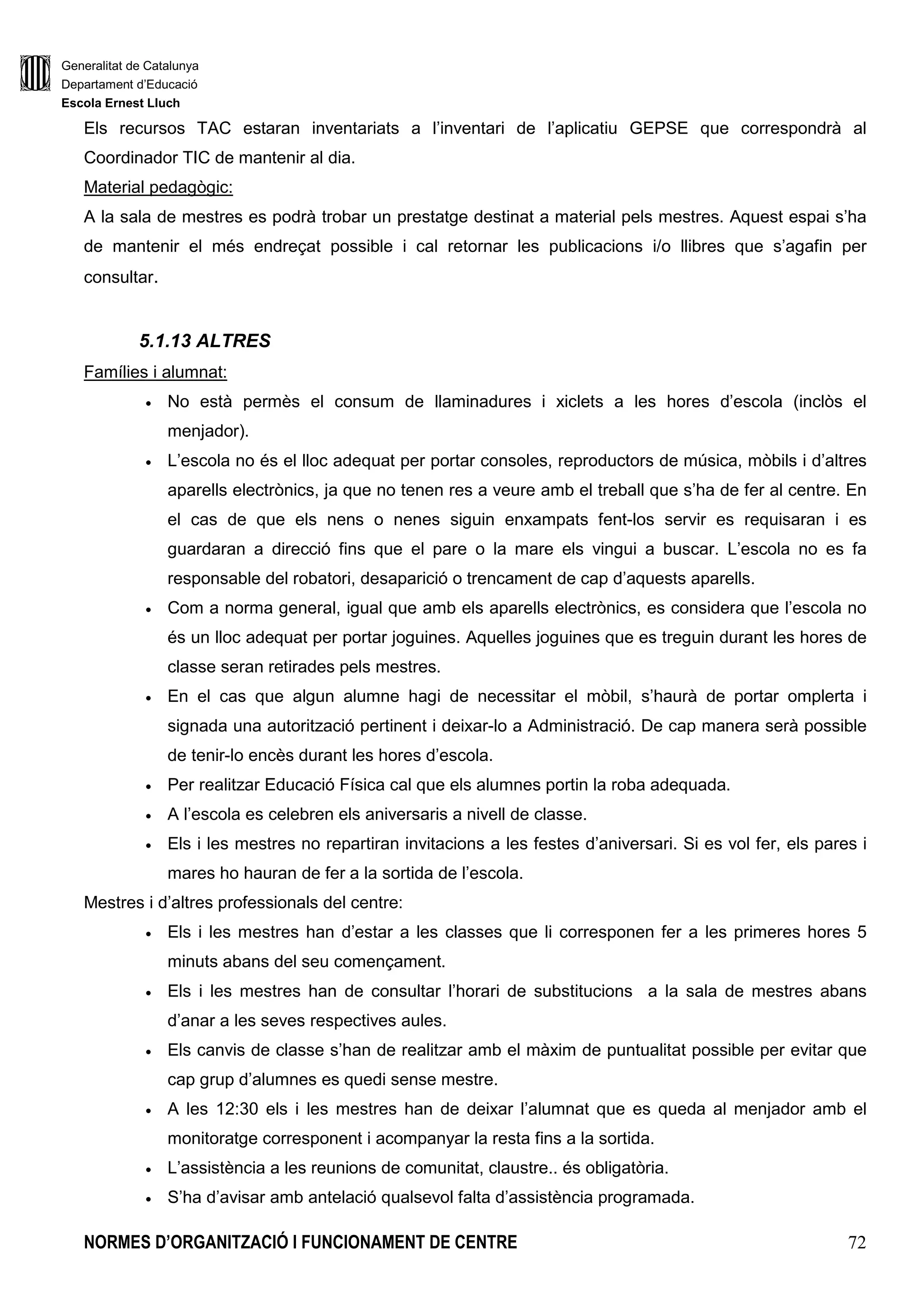 Generalitat de Catalunya
Departament d’Educació
Escola Ernest Lluch
NORMES D’ORGANITZACIÓ I FUNCIONAMENT DE CENTRE 72
Els recursos TAC estaran inventariats a l’inventari de l’aplicatiu GEPSE que correspondrà al
Coordinador TIC de mantenir al dia.
Material pedagògic:
A la sala de mestres es podrà trobar un prestatge destinat a material pels mestres. Aquest espai s’ha
de mantenir el més endreçat possible i cal retornar les publicacions i/o llibres que s’agafin per
consultar.
5.1.13 ALTRES
Famílies i alumnat:
• No està permès el consum de llaminadures i xiclets a les hores d’escola (inclòs el
menjador).
• L’escola no és el lloc adequat per portar consoles, reproductors de música, mòbils i d’altres
aparells electrònics, ja que no tenen res a veure amb el treball que s’ha de fer al centre. En
el cas de que els nens o nenes siguin enxampats fent-los servir es requisaran i es
guardaran a direcció fins que el pare o la mare els vingui a buscar. L’escola no es fa
responsable del robatori, desaparició o trencament de cap d’aquests aparells.
• Com a norma general, igual que amb els aparells electrònics, es considera que l’escola no
és un lloc adequat per portar joguines. Aquelles joguines que es treguin durant les hores de
classe seran retirades pels mestres.
• En el cas que algun alumne hagi de necessitar el mòbil, s’haurà de portar omplerta i
signada una autorització pertinent i deixar-lo a Administració. De cap manera serà possible
de tenir-lo encès durant les hores d’escola.
• Per realitzar Educació Física cal que els alumnes portin la roba adequada.
• A l’escola es celebren els aniversaris a nivell de classe.
• Els i les mestres no repartiran invitacions a les festes d’aniversari. Si es vol fer, els pares i
mares ho hauran de fer a la sortida de l’escola.
Mestres i d’altres professionals del centre:
• Els i les mestres han d’estar a les classes que li corresponen fer a les primeres hores 5
minuts abans del seu començament.
• Els i les mestres han de consultar l’horari de substitucions a la sala de mestres abans
d’anar a les seves respectives aules.
• Els canvis de classe s’han de realitzar amb el màxim de puntualitat possible per evitar que
cap grup d’alumnes es quedi sense mestre.
• A les 12:30 els i les mestres han de deixar l’alumnat que es queda al menjador amb el
monitoratge corresponent i acompanyar la resta fins a la sortida.
• L’assistència a les reunions de comunitat, claustre.. és obligatòria.
• S’ha d’avisar amb antelació qualsevol falta d’assistència programada.
 
