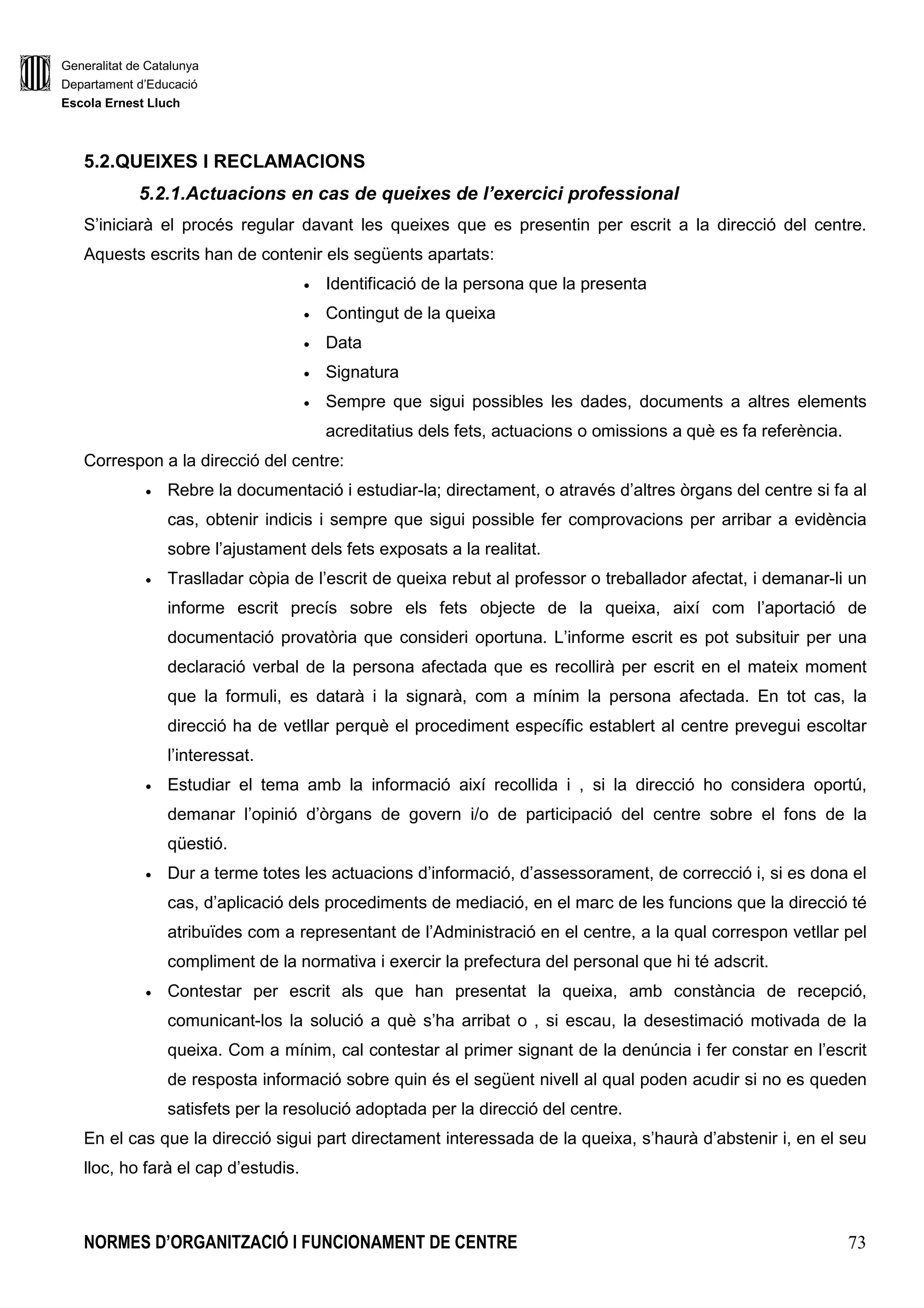 Generalitat de Catalunya
Departament d’Educació
Escola Ernest Lluch
NORMES D’ORGANITZACIÓ I FUNCIONAMENT DE CENTRE 73
5.2.QUEIXES I RECLAMACIONS
5.2.1.Actuacions en cas de queixes de l’exercici professional
S’iniciarà el procés regular davant les queixes que es presentin per escrit a la direcció del centre.
Aquests escrits han de contenir els següents apartats:
• Identificació de la persona que la presenta
• Contingut de la queixa
• Data
• Signatura
• Sempre que sigui possibles les dades, documents a altres elements
acreditatius dels fets, actuacions o omissions a què es fa referència.
Correspon a la direcció del centre:
• Rebre la documentació i estudiar-la; directament, o através d’altres òrgans del centre si fa al
cas, obtenir indicis i sempre que sigui possible fer comprovacions per arribar a evidència
sobre l’ajustament dels fets exposats a la realitat.
• Traslladar còpia de l’escrit de queixa rebut al professor o treballador afectat, i demanar-li un
informe escrit precís sobre els fets objecte de la queixa, així com l’aportació de
documentació provatòria que consideri oportuna. L’informe escrit es pot subsituir per una
declaració verbal de la persona afectada que es recollirà per escrit en el mateix moment
que la formuli, es datarà i la signarà, com a mínim la persona afectada. En tot cas, la
direcció ha de vetllar perquè el procediment específic establert al centre prevegui escoltar
l’interessat.
• Estudiar el tema amb la informació així recollida i , si la direcció ho considera oportú,
demanar l’opinió d’òrgans de govern i/o de participació del centre sobre el fons de la
qüestió.
• Dur a terme totes les actuacions d’informació, d’assessorament, de correcció i, si es dona el
cas, d’aplicació dels procediments de mediació, en el marc de les funcions que la direcció té
atribuïdes com a representant de l’Administració en el centre, a la qual correspon vetllar pel
compliment de la normativa i exercir la prefectura del personal que hi té adscrit.
• Contestar per escrit als que han presentat la queixa, amb constància de recepció,
comunicant-los la solució a què s’ha arribat o , si escau, la desestimació motivada de la
queixa. Com a mínim, cal contestar al primer signant de la denúncia i fer constar en l’escrit
de resposta informació sobre quin és el següent nivell al qual poden acudir si no es queden
satisfets per la resolució adoptada per la direcció del centre.
En el cas que la direcció sigui part directament interessada de la queixa, s’haurà d’abstenir i, en el seu
lloc, ho farà el cap d’estudis.
 