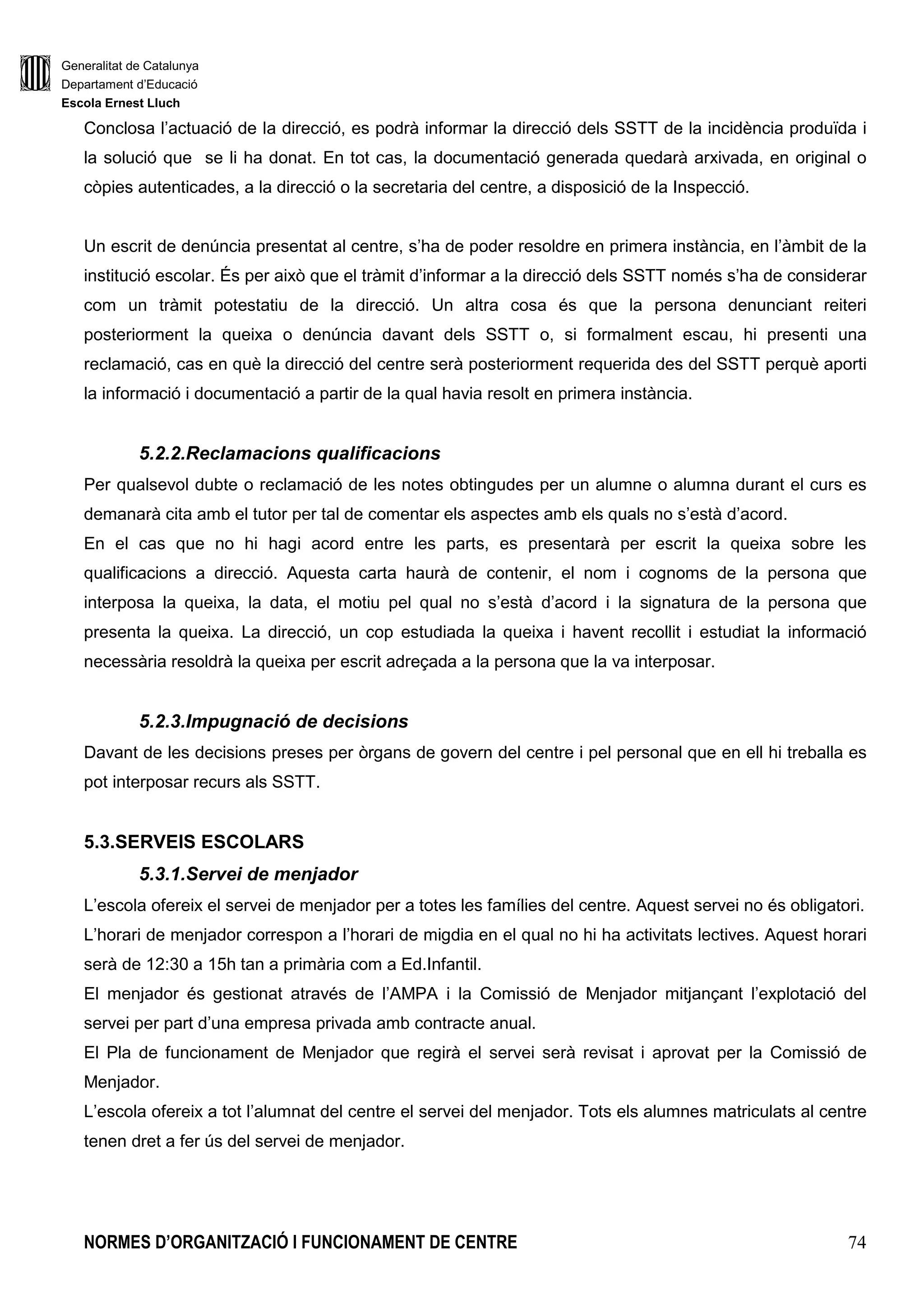 Generalitat de Catalunya
Departament d’Educació
Escola Ernest Lluch
NORMES D’ORGANITZACIÓ I FUNCIONAMENT DE CENTRE 16
vetllar pequè l’avaluació del procés d’aprenentatge de l’alumnat es dugui a terme en relació
amb els objectius generals d’etapa i d’àrea i en relació amb els criteris fixats en les
programacions elaborades pel claustre.
m) Vetllar per la coherència i l’adequació en la selecció dels llibres de text, del material didàctic
complementari utilitzat en els diferents ensenyaments que s’imparteixen al centre.
n) Coordinar la programació de l’acció tutorial desenvolupada en el centre i fer-ne el
seguiment.
o) Encapçalar i coordinar l’equip de coordinació pedagògica del centre.
p) Coordinar l’Assemblea de Delegats d’aula de l’alumnat.
q) Coordinar les accions d’investigació i innovació educativa i de formació i reciclatge del
professorat que es desenvolupi al centre.
r) Aquelles altres que li siguin encomanades pel director o atribuides per disposicions del
Departament d’Ensenyament.
1.1.3. El/La Secretari/a
El secretari és nomenat/da per la direcció del centre, per un període no superior al del manament
de la direcció, com a mínim, per un curs sencer.
Segons l’artícle 147.4 de la Llei d’Educació (LEC), el director del centre delega en el Secretari les
funcions següents:
a) Representar el Director/a en cas d’absència dels altres membres de l’Equip Directiu.
b) Fer el seguiment del treball del personal d’administració i serveis.
c) Dur a terme la correcta preparació dels documents relatius a l’adquisició, alienació o lloguer
de béns i als contractes de serveis i subministrament, d’acord amb la normativa vigent.
d) Assegurar la custòdia de la documentació acadèmica i administrativa del centre.
e) Exercir la secretaria del Claustre i del Consell Escolar del centre.
f) Tenir cura de les tasques administratives de l’escola, atenent la seva programació general
anual i el calendari escolar.
g) Estendre les certificacions i els documents oficials del centre, correctament visats pel
director/a.
h) Portar el control de la gestió econòmica del centre, la comptabilitat que se’n deriva i
elaborar i custodiar la documentació preceptiva.
i) Obrir i mantenir els comptes necessaris en entitats financeres, juntament amb el director.
j) Elaborar el projecte de pressupost del centre i presentar-ho al Director, Claustre i Consell
Escolar.
k) Elaborar la liquidació del pressupost del centre i presentar-ho al Director, Claustre i Consell
Escolar.
 