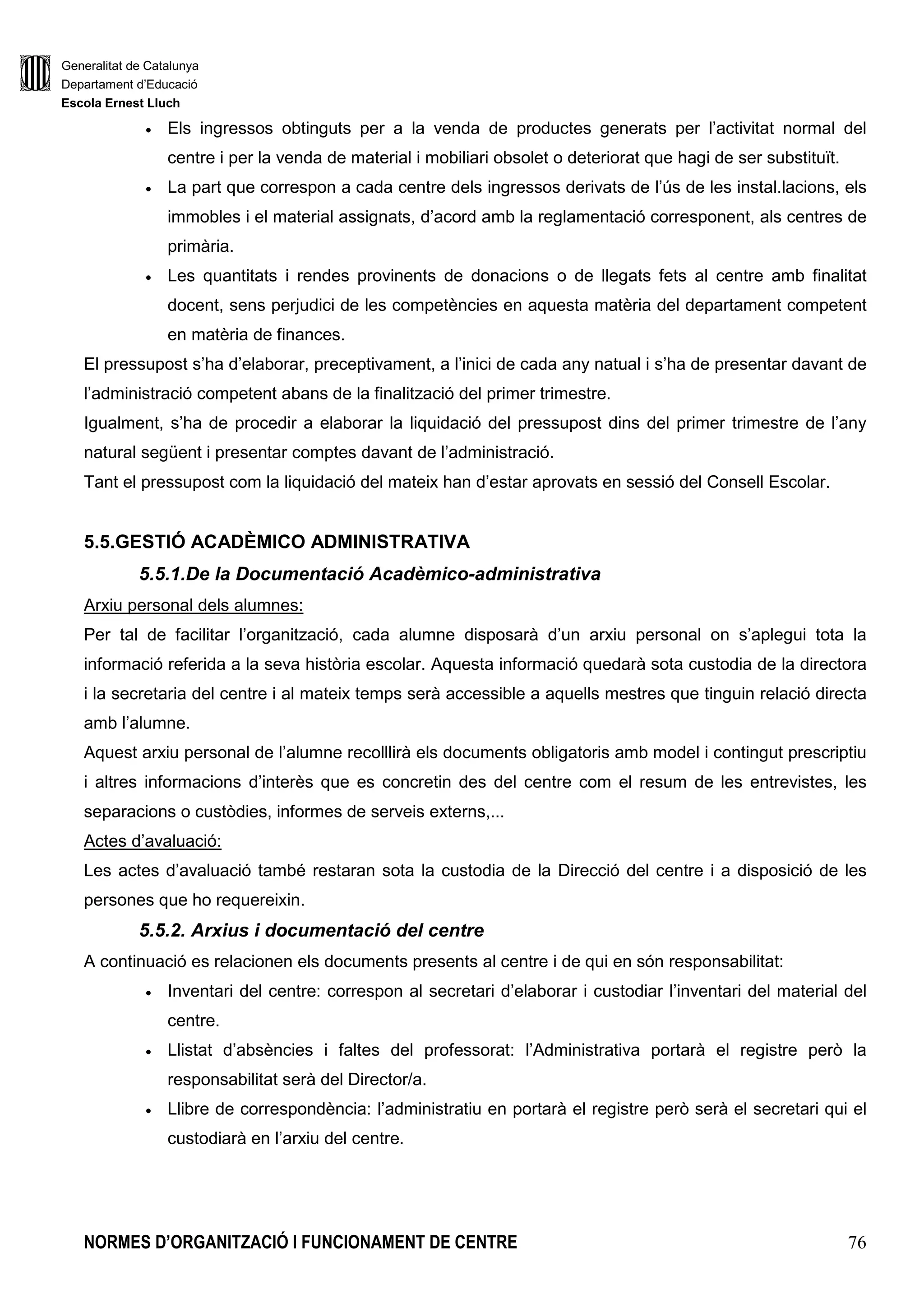 Generalitat de Catalunya
Departament d’Educació
Escola Ernest Lluch
NORMES D’ORGANITZACIÓ I FUNCIONAMENT DE CENTRE 76
• Els ingressos obtinguts per a la venda de productes generats per l’activitat normal del
centre i per la venda de material i mobiliari obsolet o deteriorat que hagi de ser substituït.
• La part que correspon a cada centre dels ingressos derivats de l’ús de les instal.lacions, els
immobles i el material assignats, d’acord amb la reglamentació corresponent, als centres de
primària.
• Les quantitats i rendes provinents de donacions o de llegats fets al centre amb finalitat
docent, sens perjudici de les competències en aquesta matèria del departament competent
en matèria de finances.
El pressupost s’ha d’elaborar, preceptivament, a l’inici de cada any natual i s’ha de presentar davant de
l’administració competent abans de la finalització del primer trimestre.
Igualment, s’ha de procedir a elaborar la liquidació del pressupost dins del primer trimestre de l’any
natural següent i presentar comptes davant de l’administració.
Tant el pressupost com la liquidació del mateix han d’estar aprovats en sessió del Consell Escolar.
5.5.GESTIÓ ACADÈMICO ADMINISTRATIVA
5.5.1.De la Documentació Acadèmico-administrativa
Arxiu personal dels alumnes:
Per tal de facilitar l’organització, cada alumne disposarà d’un arxiu personal on s’aplegui tota la
informació referida a la seva història escolar. Aquesta informació quedarà sota custodia de la directora
i la secretaria del centre i al mateix temps serà accessible a aquells mestres que tinguin relació directa
amb l’alumne.
Aquest arxiu personal de l’alumne recolllirà els documents obligatoris amb model i contingut prescriptiu
i altres informacions d’interès que es concretin des del centre com el resum de les entrevistes, les
separacions o custòdies, informes de serveis externs,...
Actes d’avaluació:
Les actes d’avaluació també restaran sota la custodia de la Direcció del centre i a disposició de les
persones que ho requereixin.
5.5.2. Arxius i documentació del centre
A continuació es relacionen els documents presents al centre i de qui en són responsabilitat:
• Inventari del centre: correspon al secretari d’elaborar i custodiar l’inventari del material del
centre.
• Llistat d’absències i faltes del professorat: l’Administrativa portarà el registre però la
responsabilitat serà del Director/a.
• Llibre de correspondència: l’administratiu en portarà el registre però serà el secretari qui el
custodiarà en l’arxiu del centre.
 