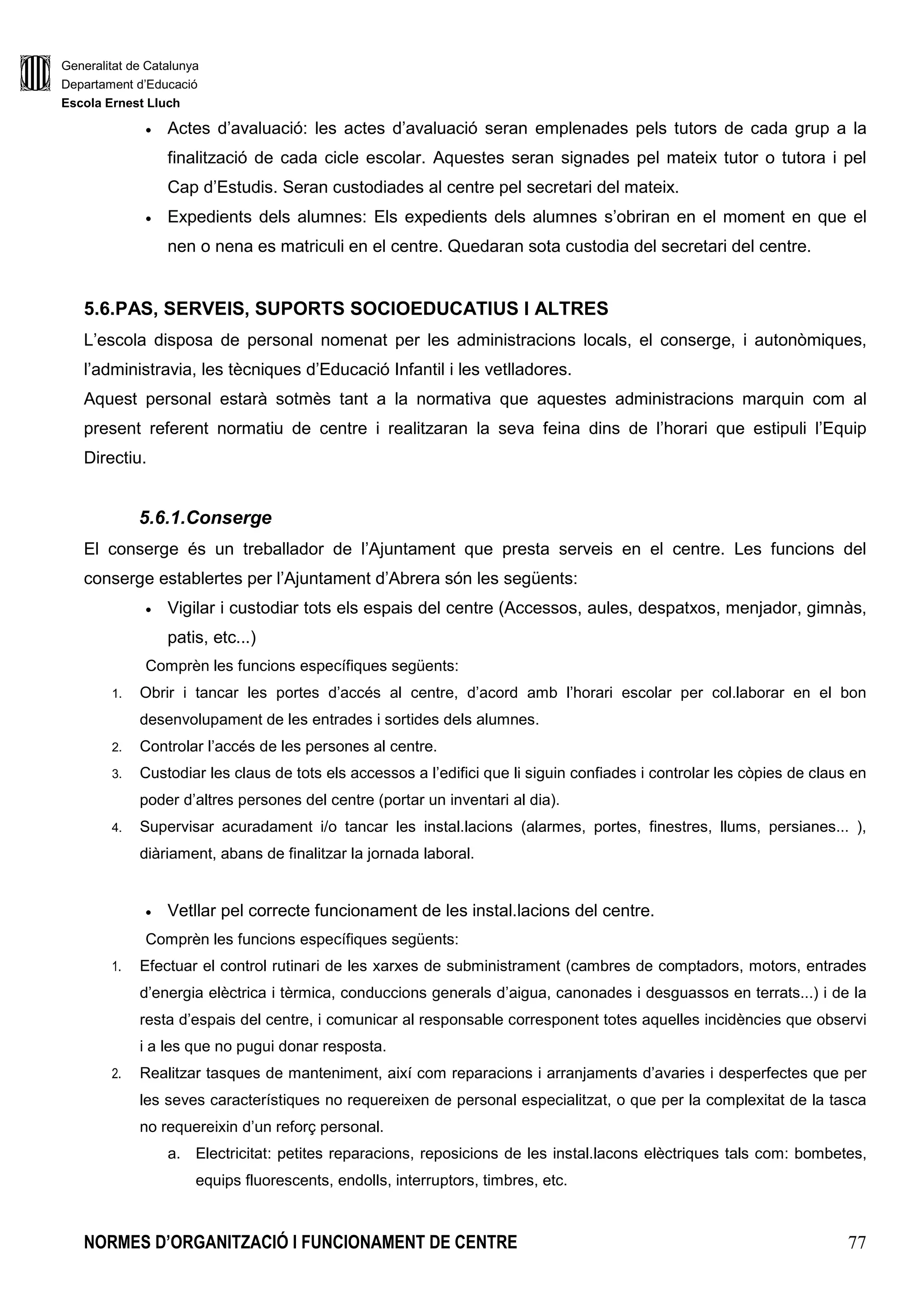 Generalitat de Catalunya
Departament d’Educació
Escola Ernest Lluch
NORMES D’ORGANITZACIÓ I FUNCIONAMENT DE CENTRE 77
• Actes d’avaluació: les actes d’avaluació seran emplenades pels tutors de cada grup a la
finalització de cada cicle escolar. Aquestes seran signades pel mateix tutor o tutora i pel
Cap d’Estudis. Seran custodiades al centre pel secretari del mateix.
• Expedients dels alumnes: Els expedients dels alumnes s’obriran en el moment en que el
nen o nena es matriculi en el centre. Quedaran sota custodia del secretari del centre.
5.6.PAS, SERVEIS, SUPORTS SOCIOEDUCATIUS I ALTRES
L’escola disposa de personal nomenat per les administracions locals, el conserge, i autonòmiques,
l’administravia, les tècniques d’Educació Infantil i les vetlladores.
Aquest personal estarà sotmès tant a la normativa que aquestes administracions marquin com al
present referent normatiu de centre i realitzaran la seva feina dins de l’horari que estipuli l’Equip
Directiu.
5.6.1.Conserge
El conserge és un treballador de l’Ajuntament que presta serveis en el centre. Les funcions del
conserge establertes per l’Ajuntament d’Abrera són les següents:
• Vigilar i custodiar tots els espais del centre (Accessos, aules, despatxos, menjador, gimnàs,
patis, etc...)
Comprèn les funcions específiques següents:
1. Obrir i tancar les portes d’accés al centre, d’acord amb l’horari escolar per col.laborar en el bon
desenvolupament de les entrades i sortides dels alumnes.
2. Controlar l’accés de les persones al centre.
3. Custodiar les claus de tots els accessos a l’edifici que li siguin confiades i controlar les còpies de claus en
poder d’altres persones del centre (portar un inventari al dia).
4. Supervisar acuradament i/o tancar les instal.lacions (alarmes, portes, finestres, llums, persianes... ),
diàriament, abans de finalitzar la jornada laboral.
• Vetllar pel correcte funcionament de les instal.lacions del centre.
Comprèn les funcions específiques següents:
1. Efectuar el control rutinari de les xarxes de subministrament (cambres de comptadors, motors, entrades
d’energia elèctrica i tèrmica, conduccions generals d’aigua, canonades i desguassos en terrats...) i de la
resta d’espais del centre, i comunicar al responsable corresponent totes aquelles incidències que observi
i a les que no pugui donar resposta.
2. Realitzar tasques de manteniment, així com reparacions i arranjaments d’avaries i desperfectes que per
les seves característiques no requereixen de personal especialitzat, o que per la complexitat de la tasca
no requereixin d’un reforç personal.
a. Electricitat: petites reparacions, reposicions de les instal.lacons elèctriques tals com: bombetes,
equips fluorescents, endolls, interruptors, timbres, etc.
 