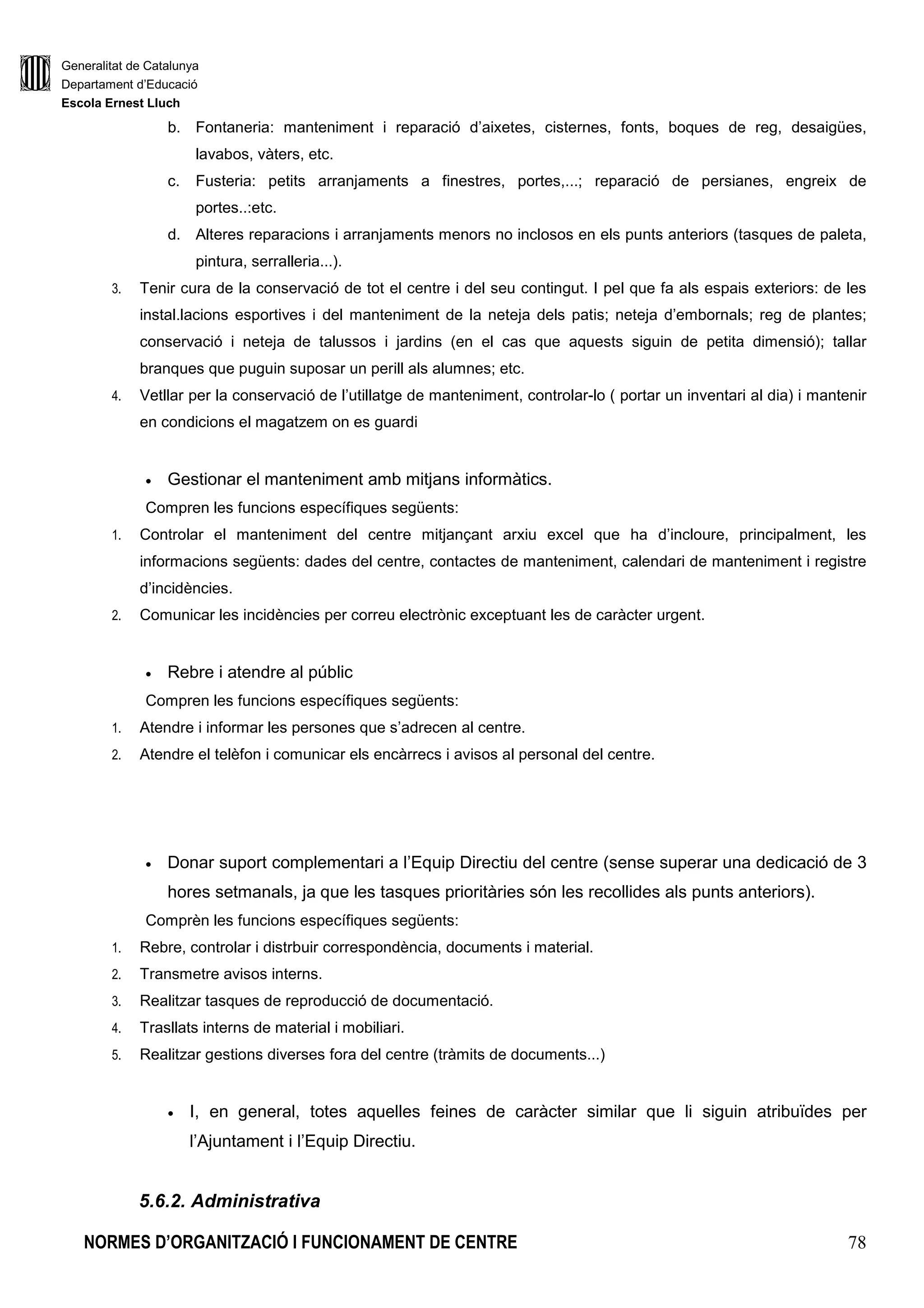 Generalitat de Catalunya
Departament d’Educació
Escola Ernest Lluch
NORMES D’ORGANITZACIÓ I FUNCIONAMENT DE CENTRE 78
b. Fontaneria: manteniment i reparació d’aixetes, cisternes, fonts, boques de reg, desaigües,
lavabos, vàters, etc.
c. Fusteria: petits arranjaments a finestres, portes,...; reparació de persianes, engreix de
portes..:etc.
d. Alteres reparacions i arranjaments menors no inclosos en els punts anteriors (tasques de paleta,
pintura, serralleria...).
3. Tenir cura de la conservació de tot el centre i del seu contingut. I pel que fa als espais exteriors: de les
instal.lacions esportives i del manteniment de la neteja dels patis; neteja d’embornals; reg de plantes;
conservació i neteja de talussos i jardins (en el cas que aquests siguin de petita dimensió); tallar
branques que puguin suposar un perill als alumnes; etc.
4. Vetllar per la conservació de l’utillatge de manteniment, controlar-lo ( portar un inventari al dia) i mantenir
en condicions el magatzem on es guardi
• Gestionar el manteniment amb mitjans informàtics.
Compren les funcions específiques següents:
1. Controlar el manteniment del centre mitjançant arxiu excel que ha d’incloure, principalment, les
informacions següents: dades del centre, contactes de manteniment, calendari de manteniment i registre
d’incidències.
2. Comunicar les incidències per correu electrònic exceptuant les de caràcter urgent.
• Rebre i atendre al públic
Compren les funcions específiques següents:
1. Atendre i informar les persones que s’adrecen al centre.
2. Atendre el telèfon i comunicar els encàrrecs i avisos al personal del centre.
• Donar suport complementari a l’Equip Directiu del centre (sense superar una dedicació de 3
hores setmanals, ja que les tasques prioritàries són les recollides als punts anteriors).
Comprèn les funcions específiques següents:
1. Rebre, controlar i distrbuir correspondència, documents i material.
2. Transmetre avisos interns.
3. Realitzar tasques de reproducció de documentació.
4. Trasllats interns de material i mobiliari.
5. Realitzar gestions diverses fora del centre (tràmits de documents...)
• I, en general, totes aquelles feines de caràcter similar que li siguin atribuïdes per
l’Ajuntament i l’Equip Directiu.
5.6.2. Administrativa
 