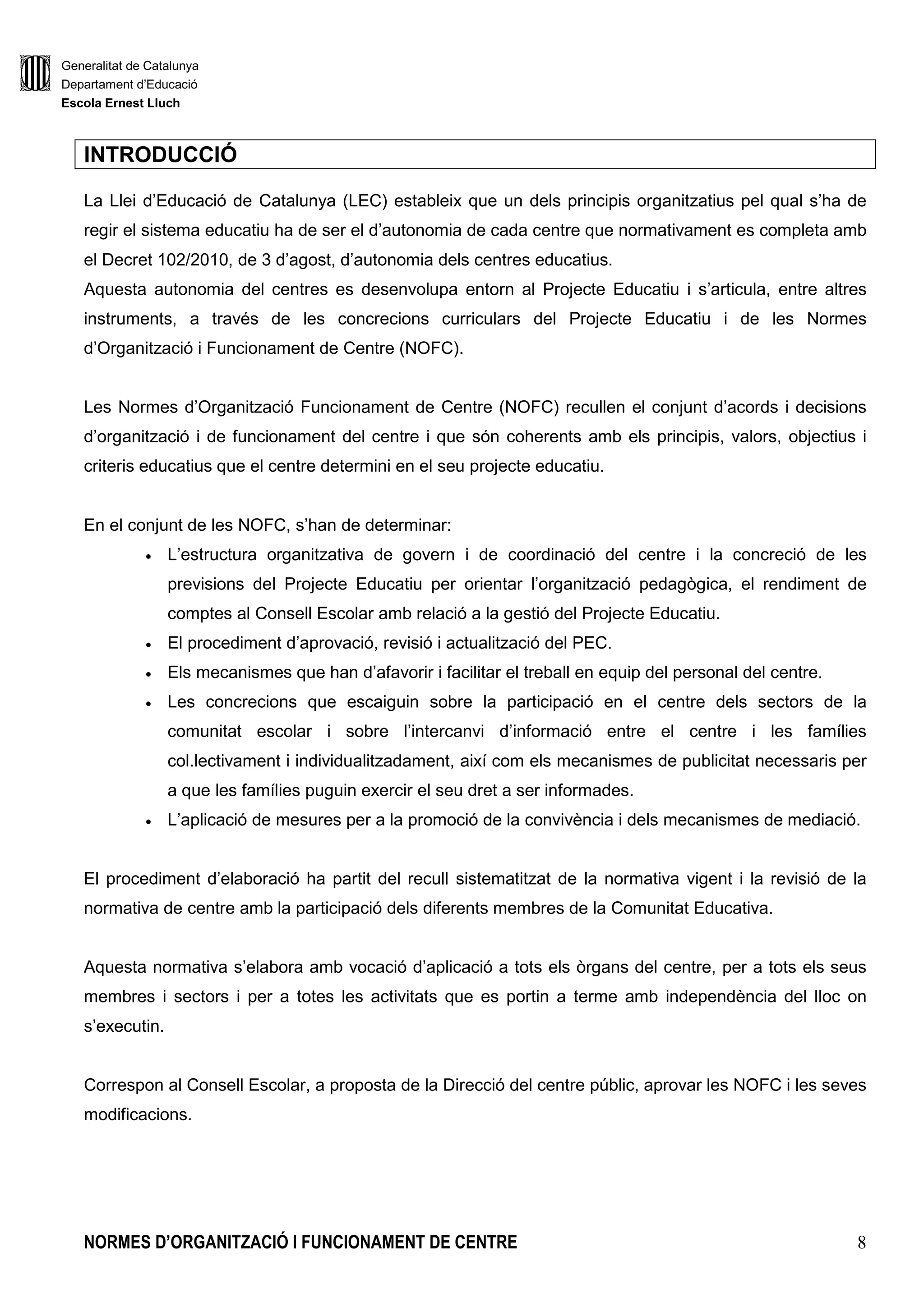 Generalitat de Catalunya
Departament d’Educació
Escola Ernest Lluch
NORMES D’ORGANITZACIÓ I FUNCIONAMENT DE CENTRE 8
INTRODUCCIÓ
La Llei d’Educació de Catalunya (LEC) estableix que un dels principis organitzatius pel qual s’ha de
regir el sistema educatiu ha de ser el d’autonomia de cada centre que normativament es completa amb
el Decret 102/2010, de 3 d’agost, d’autonomia dels centres educatius.
Aquesta autonomia del centres es desenvolupa entorn al Projecte Educatiu i s’articula, entre altres
instruments, a través de les concrecions curriculars del Projecte Educatiu i de les Normes
d’Organització i Funcionament de Centre (NOFC).
Les Normes d’Organització Funcionament de Centre (NOFC) recullen el conjunt d’acords i decisions
d’organització i de funcionament del centre i que són coherents amb els principis, valors, objectius i
criteris educatius que el centre determini en el seu projecte educatiu.
En el conjunt de les NOFC, s’han de determinar:
• L’estructura organitzativa de govern i de coordinació del centre i la concreció de les
previsions del Projecte Educatiu per orientar l’organització pedagògica, el rendiment de
comptes al Consell Escolar amb relació a la gestió del Projecte Educatiu.
• El procediment d’aprovació, revisió i actualització del PEC.
• Els mecanismes que han d’afavorir i facilitar el treball en equip del personal del centre.
• Les concrecions que escaiguin sobre la participació en el centre dels sectors de la
comunitat escolar i sobre l’intercanvi d’informació entre el centre i les famílies
col.lectivament i individualitzadament, així com els mecanismes de publicitat necessaris per
a que les famílies puguin exercir el seu dret a ser informades.
• L’aplicació de mesures per a la promoció de la convivència i dels mecanismes de mediació.
El procediment d’elaboració ha partit del recull sistematitzat de la normativa vigent i la revisió de la
normativa de centre amb la participació dels diferents membres de la Comunitat Educativa.
Aquesta normativa s’elabora amb vocació d’aplicació a tots els òrgans del centre, per a tots els seus
membres i sectors i per a totes les activitats que es portin a terme amb independència del lloc on
s’executin.
Correspon al Consell Escolar, a proposta de la Direcció del centre públic, aprovar les NOFC i les seves
modificacions.
 