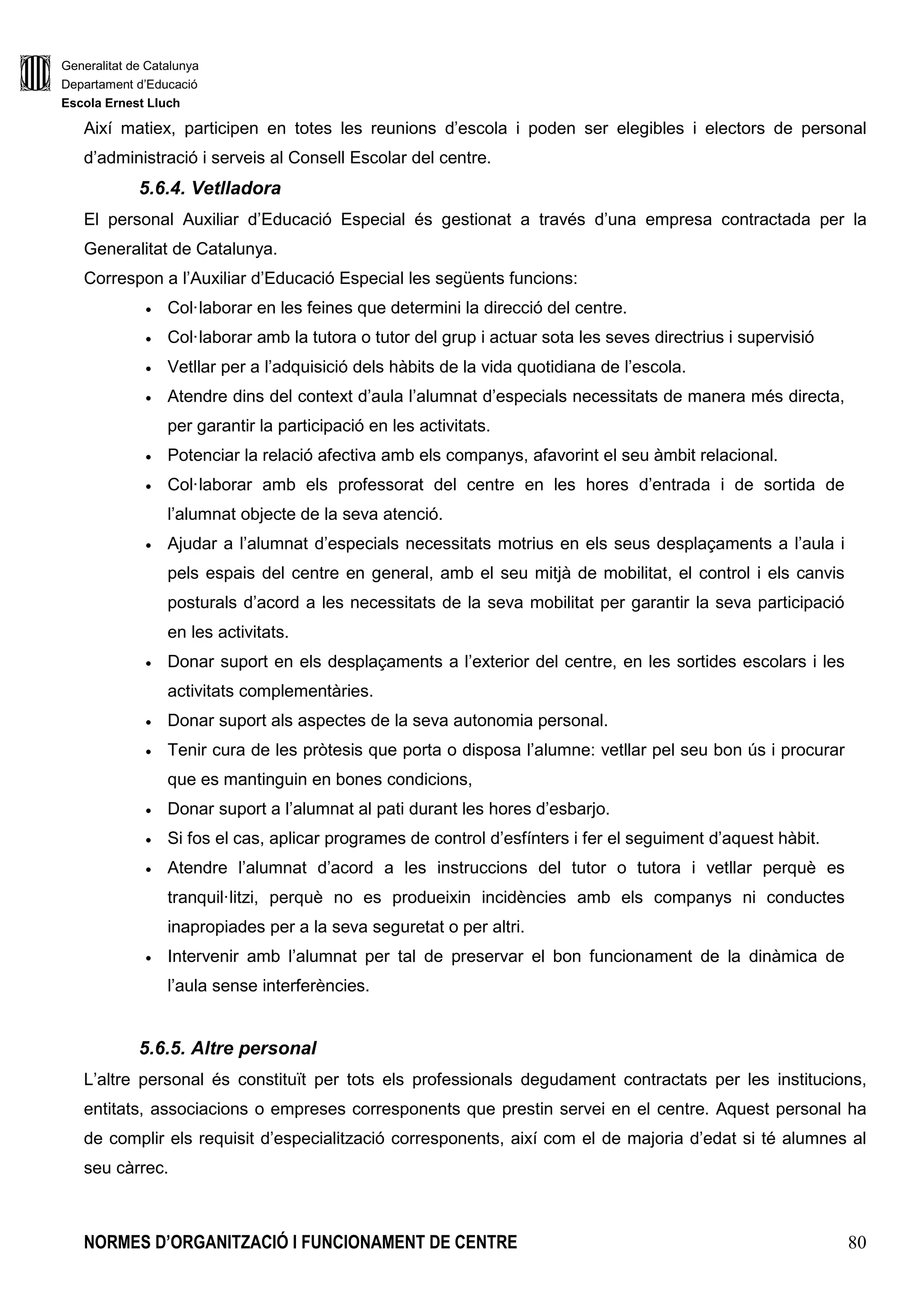 Generalitat de Catalunya
Departament d’Educació
Escola Ernest Lluch
NORMES D’ORGANITZACIÓ I FUNCIONAMENT DE CENTRE 80
Així matiex, participen en totes les reunions d’escola i poden ser elegibles i electors de personal
d’administració i serveis al Consell Escolar del centre.
5.6.4. Vetlladora
El personal Auxiliar d’Educació Especial és gestionat a través d’una empresa contractada per la
Generalitat de Catalunya.
Correspon a l’Auxiliar d’Educació Especial les següents funcions:
• Col·laborar en les feines que determini la direcció del centre.
• Col·laborar amb la tutora o tutor del grup i actuar sota les seves directrius i supervisió
• Vetllar per a l’adquisició dels hàbits de la vida quotidiana de l’escola.
• Atendre dins del context d’aula l’alumnat d’especials necessitats de manera més directa,
per garantir la participació en les activitats.
• Potenciar la relació afectiva amb els companys, afavorint el seu àmbit relacional.
• Col·laborar amb els professorat del centre en les hores d’entrada i de sortida de
l’alumnat objecte de la seva atenció.
• Ajudar a l’alumnat d’especials necessitats motrius en els seus desplaçaments a l’aula i
pels espais del centre en general, amb el seu mitjà de mobilitat, el control i els canvis
posturals d’acord a les necessitats de la seva mobilitat per garantir la seva participació
en les activitats.
• Donar suport en els desplaçaments a l’exterior del centre, en les sortides escolars i les
activitats complementàries.
• Donar suport als aspectes de la seva autonomia personal.
• Tenir cura de les pròtesis que porta o disposa l’alumne: vetllar pel seu bon ús i procurar
que es mantinguin en bones condicions,
• Donar suport a l’alumnat al pati durant les hores d’esbarjo.
• Si fos el cas, aplicar programes de control d’esfínters i fer el seguiment d’aquest hàbit.
• Atendre l’alumnat d’acord a les instruccions del tutor o tutora i vetllar perquè es
tranquil·litzi, perquè no es produeixin incidències amb els companys ni conductes
inapropiades per a la seva seguretat o per altri.
• Intervenir amb l’alumnat per tal de preservar el bon funcionament de la dinàmica de
l’aula sense interferències.
5.6.5. Altre personal
L’altre personal és constituït per tots els professionals degudament contractats per les institucions,
entitats, associacions o empreses corresponents que prestin servei en el centre. Aquest personal ha
de complir els requisit d’especialització corresponents, així com el de majoria d’edat si té alumnes al
seu càrrec.
 